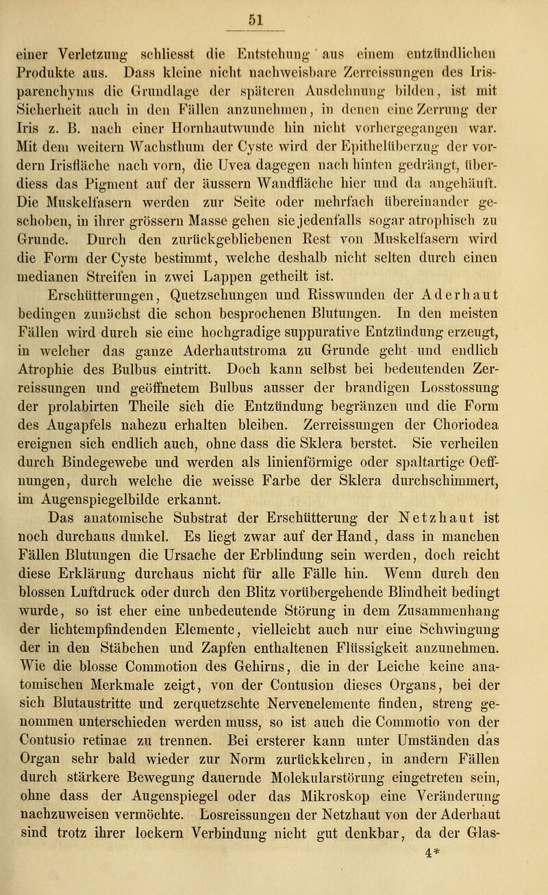 einer Verletzung schliesst die Entstehung1 aus einem entzündlichen Produkte aus. Dass kleine nicht nachweisbare Zerreissungen des Iris- parenchyms die Grundlage der späteren Ausdehnung bilden, ist mit Sicherheit auch in den Fällen anzunehmen, in denen eine Zerrung der Iris z. B. nach einer Hornhautwunde hin nicht vorhergegangen war. Mit dem weitern Wachsthum der Cyste wird der Epithelüberzug der vor- dem Irisfläche nach vorn, die Uvea dagegen nach hinten gedrängt, tiber- diess das Pigment auf der äussern Wandfläche hier und da angehäuft. Die Muskelfasern werden zur Seite oder mehrfach übereinander ge- schoben, in ihrer grössern Masse gehen sie jedenfalls sogar atrophisch zu Grunde. Durch den zurückgebliebenen Rest von Muskelfasern wird die Form der Cyste bestimmt, welche deshalb nicht selten durch einen medianen Streifen in zwei Lappen getheilt ist. Erschütterungen, Quetzschungen und Riss wunden der Aderhaut bedingen zunächst die schon besprochenen Blutungen. In den meisten Fällen wird durch sie eine hochgradige suppurative Entzündung erzeugt, in welcher das ganze Aderhautstroma zu Grunde geht und endlich Atrophie des Bulbus eintritt. Doch kann selbst bei bedeutenden Zer- reissungen und geöffnetem Bulbus ausser der brandigen Losstossung der prolabirten Theile sich die Entzündung begränzen und die Form des Augapfels nahezu erhalten bleiben. Zerreissungen der Choriodea ereignen sich endlich auch, ohne dass die Sklera berstet. Sie verheilen durch Bindegewebe und werden als linienförmige oder spaltartige Oeff- nungen, durch welche die weisse Farbe der Sklera durchschimmert, im Augenspiegelbilde erkannt. Das anatomische Substrat der Erschütterung der Netzhaut ist noch durchaus dunkel. Es liegt zwar auf der Hand, dass in manchen Fällen Blutungen die Ursache der Erblindung sein werden, doch reicht diese Erklärung durchaus nicht für alle Fälle hin. Wenn durch den blossen Luftdruck oder durch den Blitz vorübergehende Blindheit bedingt wurde, so ist eher eine unbedeutende Störung in dem Zusammenhang der lichtempfindenden Elemente, vielleicht auch nur eine Schwingung der in den Stäbchen und Zapfen enthaltenen Flüssigkeit anzunehmen. Wie die blosse Commotion des Gehirns, die in der Leiche keine ana- tomischen Merkmale zeigt, von der Contusion dieses Organs, bei der sich Blutaustritte und zerquetzschte Nervenelemente finden, streng ge- nommen unterschieden werden muss, so ist auch die Commotio von der Contusio retinae zu trennen. Bei ersterer kann unter Umständen das Organ sehr bald wieder zur Norm zurückkehren, in andern Fällen durch stärkere Bewegung dauernde Molekularstörimg eingetreten sein, ohne dass der Augenspiegel oder das Mikroskop eine Veränderung nachzuweisen vermöchte. Losreissungen der Netzhaut von der Aderhaut sind trotz ihrer lockern Verbindung nicht gut denkbar, da der Glas- 4.*
