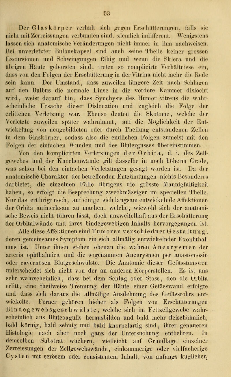 Der Glaskörper verhält sieh gegen Erschütterungen, falls sie nicht mit Zerreissungen verbunden sind, ziemlich indifferent. Wenigstens lassen sieh anatomische Veränderungen nicht immer in ihm nachweisen. Bei unverletzter Bulbuskapsel sind auch seine Theile keiner grossen Exemtionen und Schwingungen fähig und wenn die Sklera und die übrigen Häute geborsten sind, treten so complicirtc Verhältnisse ein, dass von den Folgen der Erschütterung in der Vitrina nicht mehr die Rede sein kann. Der Umstand, dass zuweilen längere Zeit nach Schlägen auf den Bulbus die normale Linse in die vordere Kammer dislocirt wird, weist darauf hin, dass Synchysis des Humor vitreus die wahr- scheinliche Ursache dieser Dislocation und zugleich die Folge der erlittenen Verletzung war. Ebenso deuten die Skotome, welche der Verletzte zuweilen später wahrnimmt, auf die Möglichkeit der Ent- wickelung von neugebildeten oder durch Theilung entstandenen Zellen in dem Glaskörper, sodass also die endlichen Folgen zumeist mit den Folgen der einfachen Wunden und des Blutergusses übereinstimmen. Von den komplicirten Verletzungen der Orbita, d. i. des Zell- gewebes und der Knochenwände gilt dasselbe in noch höherm Grade, was schon bei den einfachen Verletzungen gesagt worden ist. Da der anatomische Charakter der betreffenden Entzündungen nichts Besonderes darbietet, die einzelnen Fälle übrigens die grösste Mannigfaltigkeit haben, so erfolgt die Besprechung zweckmässiger im speciellen Theile. Nur das erübrigt noch, auf einige sich langsam entwickelnde Affektionen der Orbita aufmerksam zu machen, welche, wiewohl sich der anatomi- sche Beweis nicht führen lässt, doch unzweifelhaft aus der Erschütterung der Orbitalwände und ihres bindegewebigen Inhalts hervorgegangen ist. Alle diese Affektionen sind Tumoren verschiedner Gestaltung, deren gemeinsames Symptom ein sich allmälig entwickelnder Exophthal- mus ist. Unter ihnen stehen obenan die wahren Aneurysmen der arteria ophthalmica und die sogenannten Aneurysmen per anastomosin oder cavernösen Blutgeschwülste. Die Anatomie dieser Gefässtumoren unterscheidet sich nicht von der an anderen Körperstellen. Es ist uns sehr wahrscheinlich, dass bei dem Schlag oder Stoss, den die Orbita erlitt, eine theilweise Trennung der Häute einer Gelässwand erfolgte und dass sich daraus die allmälige Ausdehnung des Gefässrohrs ent- wickelte. Ferner gehören hieher als Folgen von Erschütterungen Bindegewebsgeschwülste, welche sich im Fettzellgewebe wahr- scheinlich aus Blutcoagulis herausbilden und bald mehr fleischähnlich, bald körnig, bald sehnig und bald knorpelartig sind, ihrer genaueren Histologie nach aber noch ganz der Untersuchung entbehren. In demselben Substrat wuchern, vielleicht auf Grundlage einzelner Zerreissungen der Zellgewebswände, einkammerige oder vielfächerige Cysten mit serösem oder consistentem Inhalt, von anfangs kuglicher,