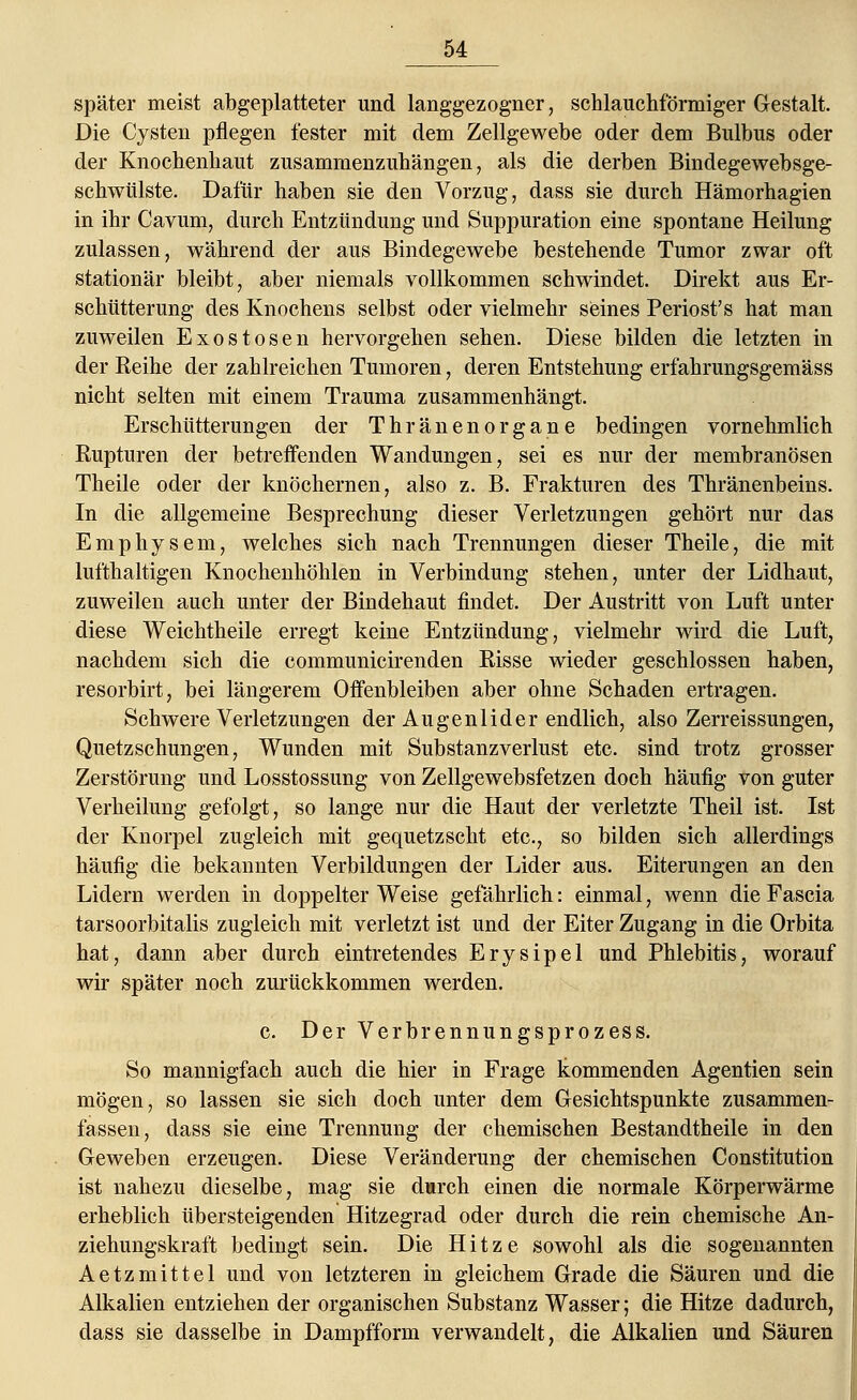 später meist abgeplatteter und langgezogner, schlauchförmiger Gestalt. Die Cysten pflegen fester mit dem Zellgewebe oder dem Bulbus oder der Knochenhaut zusammenzuhängen, als die derben Bindegewebsge- schwülste. Dafür haben sie den Vorzug, dass sie durch Hämorhagien in ihr Cavuin, durch Entzündung und Suppuration eine spontane Heilung zulassen, während der aus Bindegewebe bestehende Tumor zwar oft stationär bleibt, aber niemals vollkommen schwindet. Direkt aus Er- schütterung des Knochens selbst oder vielmehr seines Periost's hat man zuweilen Exostosen hervorgehen sehen. Diese bilden die letzten in der Reihe der zahlreichen Tumoren, deren Entstehung erfahrungsgemäss nicht selten mit einem Trauma zusammenhängt. Erschütterungen der Thränenorgane bedingen vornehmlich Rupturen der betreffenden Wandungen, sei es nur der membranösen Theile oder der knöchernen, also z. B. Frakturen des Thränenbeins. In die allgemeine Besprechung dieser Verletzungen gehört nur das Emphysem, welches sich nach Trennungen dieser Theile, die mit lufthaltigen Knochenhöhlen in Verbindung stehen, unter der Lidhaut, zuweilen auch unter der Bindehaut findet. Der Austritt von Luft unter diese Weichtheile erregt keine Entzündung, vielmehr wird die Luft, nachdem sich die communicirenden Risse wieder geschlossen haben, resorbirt, bei längerem Offenbleiben aber ohne Schaden ertragen. Schwere Verletzungen der Augenlider endlich, also Zerreissungen, Quetzschungen, Wunden mit Substanzverlust etc. sind trotz grosser Zerstörung und Losstossung von Zellgewebsfetzen doch häufig von guter Verheilung gefolgt, so lange nur die Haut der verletzte Theil ist. Ist der Knorpel zugleich mit gequetzscht etc., so bilden sich allerdings häufig die bekannten Verbildungen der Lider aus. Eiterungen an den Lidern werden in doppelter Weise gefährlich: einmal, wenn die Fascia tarsoorbitalis zugleich mit verletzt ist und der Eiter Zugang in die Orbita hat, dann aber durch eintretendes Erysipel und Phlebitis, worauf wir später noch zurückkommen werden. c. Der Verbrennungsprozess. So mannigfach auch die hier in Frage kommenden Agentien sein mögen, so lassen sie sich doch unter dem Gesichtspunkte zusammen- fassen, dass sie eine Trennung der chemischen Bestandtheile in den Geweben erzeugen. Diese Veränderung der chemischen Constitution ist nahezu dieselbe, mag sie durch einen die normale Körperwärme erheblich übersteigenden Hitzegrad oder durch die rein chemische An- ziehungskraft bedingt sein. Die Hitze sowohl als die sogenannten Aetzmittel und von letzteren in gleichem Grade die Säuren und die Alkalien entziehen der organischen Substanz Wasser; die Hitze dadurch, dass sie dasselbe in Dampfform verwandelt, die Alkalien und Säuren