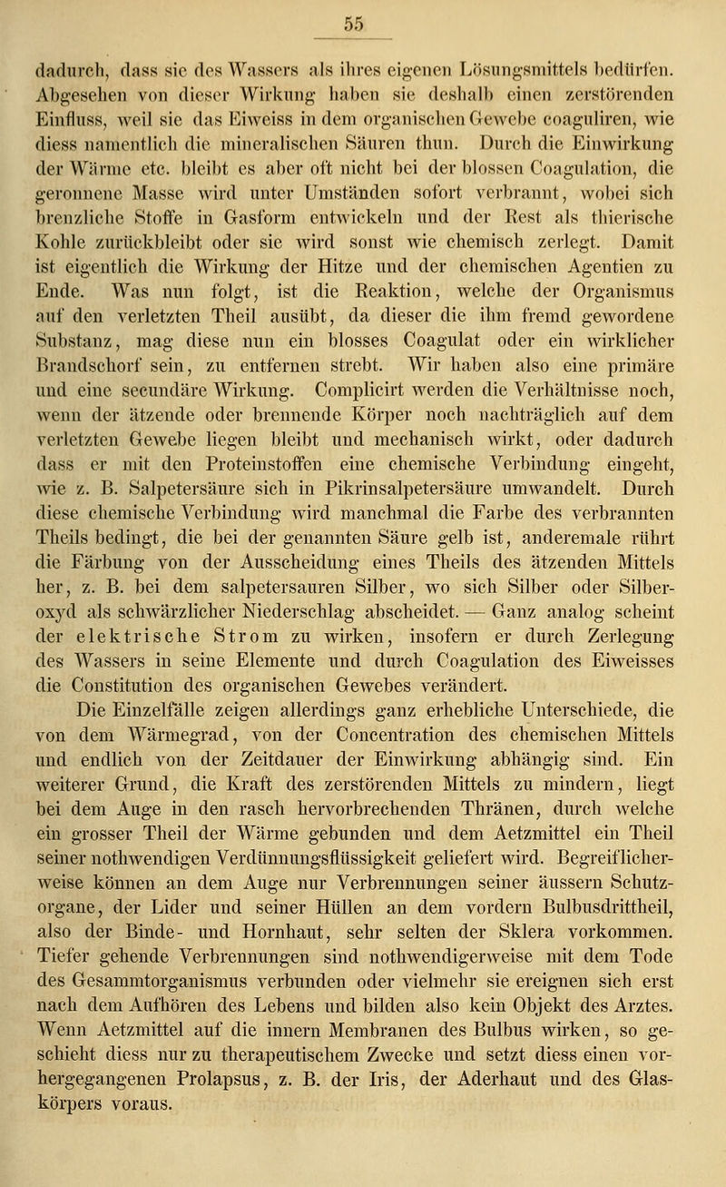 dadurch, dass sie des Wassers als ihres eigenen Lösungsmittels bedürfen. Abgesehen von dieser Wirkung haben sie deshalb einen zerstörenden Einfluss, weil sie das Eiweiss in dem organischen Gewebe coaguliren, wie diess namentlich die mineralischen Säuren thun. Durch die Einwirkung der Wärme etc. bleibt es aber oft nicht bei der blossen Coagulation, die geronnene Masse wird unter Umständen sofort verbrannt, wobei sich brenzliche Stoffe in Gasform entwickeln und der Rest als thicrische Kohle zurückbleibt oder sie wird sonst wie chemisch zerlegt. Damit ist eigentlich die Wirkung der Hitze und der chemischen Agentien zu Ende. Was nun folgt, ist die Reaktion, welche der Organismus auf den verletzten Theil ausübt, da dieser die ihm fremd gewordene Substanz, mag diese nun ein blosses Coagulat oder ein wirklicher Brandschorf sein, zu entfernen strebt. Wir haben also eine primäre und eine secundäre Wirkung. Complicirt werden die Verhältnisse noch, wenn der ätzende oder brennende Körper noch nachträglich auf dem verletzten Gewebe liegen bleibt und mechanisch wirkt, oder dadurch dass er mit den Proteinstoffen eine chemische Verbindung eingeht, wie z. B. Salpetersäure sich in Pikrinsalpetersäure umwandelt. Durch diese chemische Verbindung wird manchmal die Farbe des verbrannten Theils bedingt, die bei der genannten Säure gelb ist, anderemale rührt die Färbung von der Ausscheidung eines Theils des ätzenden Mittels her, z. B. bei dem salpetersauren Silber, wo sich Silber oder Silber- oxyd als schwärzlicher Niederschlag abscheidet. — Ganz analog scheint der elektrische Strom zu wirken, insofern er durch Zerlegung des Wassers in seine Elemente und durch Coagulation des Eiweisses die Constitution des organischen Gewebes verändert. Die Einzelfälle zeigen allerdings ganz erhebliche Unterschiede, die von dem Wärmegrad, von der Concentration des chemischen Mittels und endlich von der Zeitdauer der Einwirkung abhängig sind. Ein weiterer Grund, die Kraft des zerstörenden Mittels zu mindern, liegt bei dem Auge in den rasch hervorbrechenden Thränen, durch welche ein grosser Theil der Wärme gebunden und dem Aetzmittel ein Theil seiner nothwendigen Verdümiungsflüssigkeit geliefert wird. Begreiflicher- weise können an dem Auge nur Verbrennungen seiner äussern Schutz- organe, der Lider und seiner Hüllen an dem vordem Bulbusdrittheil, also der Binde- und Hornhaut, sehr selten der Sklera vorkommen. Tiefer gehende Verbrennungen sind notwendigerweise mit dem Tode des Gesammtorganismus verbunden oder vielmehr sie ereignen sich erst nach dem Aufhören des Lebens und bilden also kein Objekt des Arztes. Wenn Aetzmittel auf die innern Membranen des Bulbus wirken, so ge- schieht diess nur zu therapeutischem Zwecke und setzt diess einen vor- hergegangenen Prolapsus, z. B. der Iris, der Aderhaut und des Glas- körpers voraus.