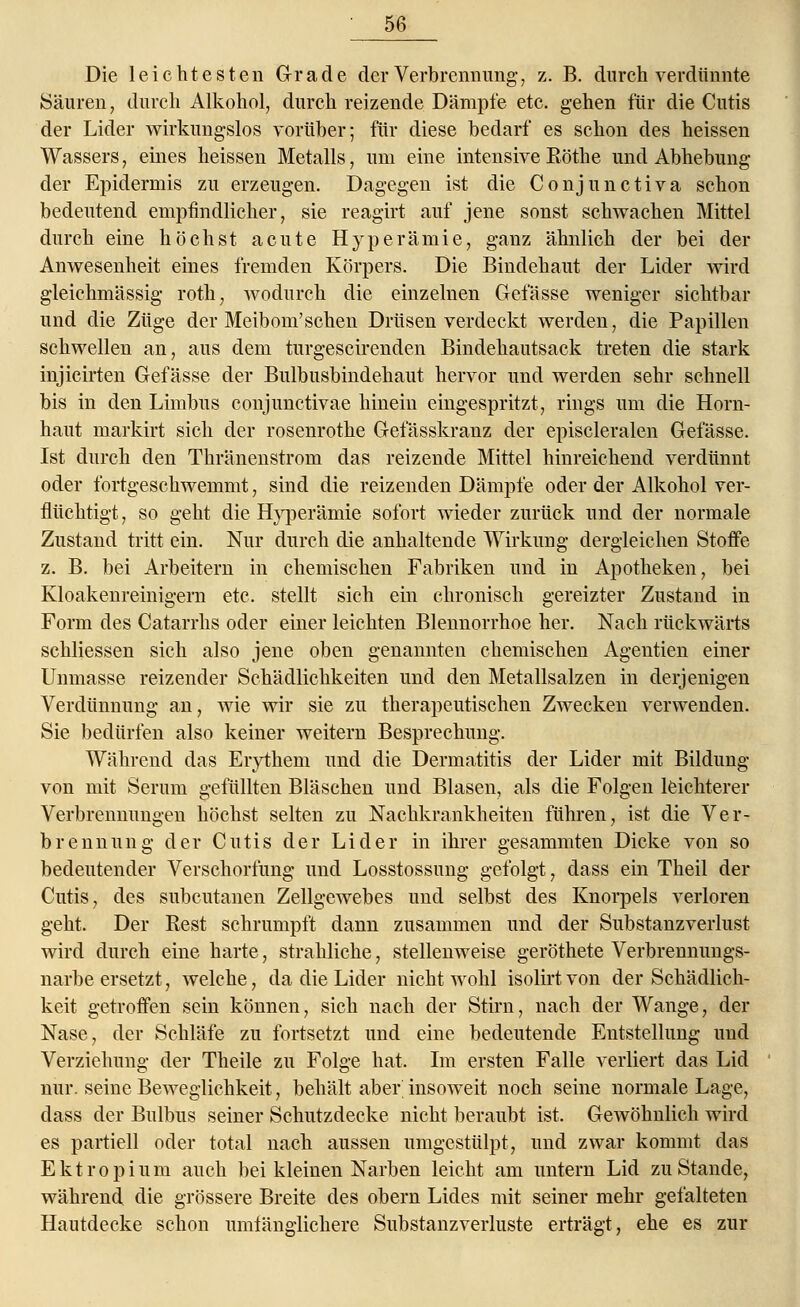 Die leichtesten Grade der Verbrennung, z. B. durch verdünnte Säuren, durch Alkohol, durch reizende Dämpfe etc. gehen für die Cutis der Lider wirkungslos vorüber; für diese bedarf es schon des heissen Wassers, eines heissen Metalls, um eine intensive Eöthe und Abhebung der Epidermis zu erzeugen. Dagegen ist die Conjunctiva schon bedeutend empfindlicher, sie reagirt auf jene sonst schwachen Mittel durch eine höchst acute Hyperämie, ganz ähnlich der bei der Anwesenheit eines fremden Körpers. Die Bindehaut der Lider wird gleichmässig roth, wodurch die einzelnen Gefässe weniger sichtbar und die Züge der Meibom'schen Drüsen verdeckt werden, die Papillen schwellen an, aus dem turgescirenden Bindehautsack treten die stark injicirten Gefässe der Bulbusbindehaut hervor und werden sehr schnell bis in den Limbus conjunctivae hinein eingespritzt, rings um die Horn- haut markirt sich der rosenrothe Gefässkranz der episcleralen Gefässe. Ist durch den Thränenstrom das reizende Mittel hinreichend verdünnt oder fortgeschwemmt, sind die reizenden Dämpfe oder der Alkohol ver- flüchtigt, so geht die Hyperämie sofort wieder zurück und der normale Zustand tritt ein. Nur durch die anhaltende Wirkung dergleichen Stoffe z. B. bei Arbeitern in chemischen Fabriken und in Apotheken, bei Kloakenreinigern etc. stellt sich ein chronisch gereizter Zustand in Form des Catarrhs oder einer leichten Blennorrhoe her. Nach rückwärts schliessen sich also jene oben genannten chemischen Agentien einer Unmasse reizender Schädlichkeiten und den Metallsalzen in derjenigen Verdünnung an, wie wir sie zu therapeutischen Zwecken verwenden. Sie bedürfen also keiner weitern Besprechung. Während das Erythem und die Dermatitis der Lider mit Bildung von mit Serum gefüllten Bläschen und Blasen, als die Folgen leichterer Verbrennungen höchst selten zu Nachkrankheiten führen, ist die Ver- brennung der Cutis der Lider in ihrer gesammten Dicke von so bedeutender Verschorfung und Losstossung gefolgt, dass ein Theil der Cutis, des subcutanen Zellgewebes und selbst des Knorpels verloren geht. Der Best schrumpft dann zusammen und der Substanzverlust wird durch eine harte, strahliche, stellenweise geröthete Verbrennungs- narbe ersetzt, welche, da die Lider nicht wohl isolirt von der Schädlich- keit getroffen sein können, sich nach der Stirn, nach der Wange, der Nase, der Schläfe zu fortsetzt und eine bedeutende Entstellung und Verziehung der Theile zu Folge hat. Im ersten Falle verliert das Lid nur. seine Beweglichkeit, behält aber' insoweit noch seine normale Lage, dass der Bulbus seiner Schutzdecke nicht beraubt ist. Gewöhnlich wird es partiell oder total nach aussen umgestülpt, und zwar kommt das Ektropium auch bei kleinen Narben leicht am untern Lid zu Stande, während die grössere Breite des obern Lides mit seiner mehr gefalteten Hautdecke schon umfänglichere Substanzverluste erträgt, ehe es zur
