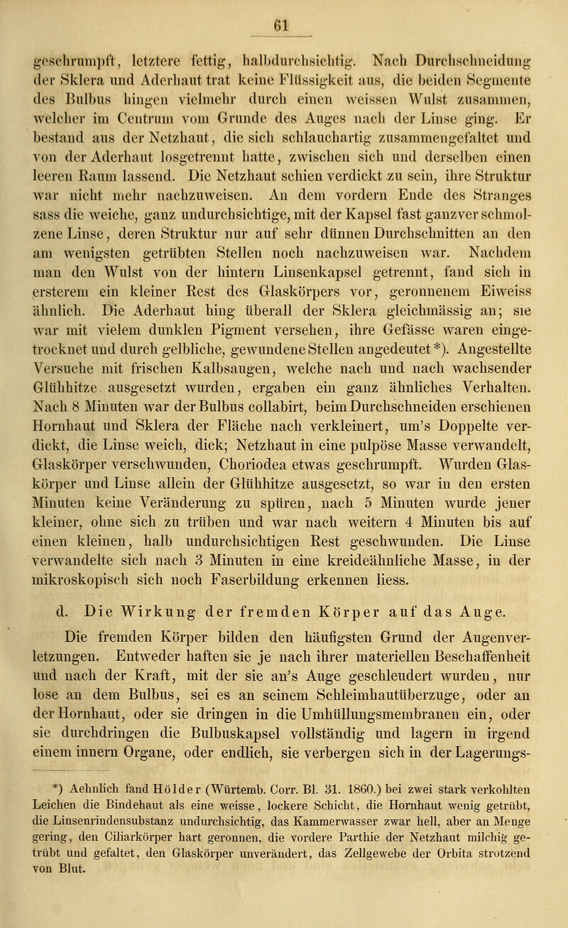 geschrumpft, letztere fettig, halbdurchsichtig. Nach Durchschneidung der Sklera und Aderhaut trat keine Flüssigkeit aus, die beiden Segmente des Bulbus hingen vielmehr durch einen weissen Wulst zusammen, welcher im Centrum vom Grunde des Auges nach der Linse ging. Er bestand aus der Netzhaut, die sich schlauchartig zusammengefaltet und von der Aderhaut losgetrennt hatte, zwischen sich und derselben einen leeren Raum lassend. Die Netzhaut schien verdickt zu sein, ihre Struktur war nicht mehr nachzuweisen. An dem vordem Ende des Stranges sass die weiche, ganz undurchsichtige, mit der Kapsel fast ganzver schmol- zene Linse, deren Struktur nur auf sehr dünnen Durchschnitten an den am wenigsten getrübten Stellen noch nachzuweisen war. Nachdem man den Wulst von der hintern Linsenkapsel getrennt, fand sich in ersterem ein kleiner Eest des Glaskörpers vor, geronnenem Eiweiss ähnlich. Die Aderhaut hing überall der Sklera gleichmässig an; sie war mit vielem dunklen Pigment versehen, ihre Gefässe waren einge- trocknet und durch gelbliche, gewundene Stellen angedeutet *). Angestellte Versuche mit frischen Kalbsaugen, welche nach und nach wachsender Glühhitze, ausgesetzt wurden, ergaben ein ganz ähnliches Verhalten. Nach 8 Minuten war der Bulbus collabirt, beim Durchschneiden erschienen Hornhaut und Sklera der Fläche nach verkleinert, um's Doppelte ver- dickt, die Linse weich, dick; Netzhaut in eine pulpöse Masse verwandelt, Glaskörper verschwunden, Choriodea etwas geschrumpft. Wurden Glas- körper und Linse allein der Glühhitze ausgesetzt, so war in den ersten Minuten keine Veränderung zu spüren, nach 5 Minuten wurde jener kleiner, ohne sich zu trüben und war nach weitern 4 Minuten bis auf einen kleinen, halb undurchsichtigen Rest geschwunden. Die Linse verwandelte sich nach 3 Minuten in eine kreideähnliche Masse, in der mikroskopisch sich noch Faserbildung erkennen Hess. d. Die Wirkung der fremden Körper auf das Auge. Die fremden Körper bilden den häufigsten Grund der Augenver- letzungen. Entweder haften sie je nach ihrer materiellen Beschaffenheit und nach der Kraft, mit der sie an's Auge geschleudert wurden, nur lose an dem Bulbus, sei es an seinem Schleimhautüberzuge, oder an der Hornhaut, oder sie dringen in die Umhüllungsmembranen ein, oder sie durchdringen die Bulbuskapsel vollständig und lagern in irgend einem innern Organe, oder endlich, sie verbergen sich in der Lagerungs- *) Aehnlich fand Holder (Würtemb. Corr. Bl. 31. 1860.) bei zwei stark verkohlten Leichen die Bindehaut als eine weisse, lockere Schicht, die Hornhaut wenig getrübt, die Linsenrindensubstanz undurchsichtig, das Kammerwasser zwar hell, aber an Menge gering, den Ciliarkörper hart geronnen, die vordere Parthie der Netzhaut milchig ge- trübt und gefaltet, den Glaskörper unverändert, das Zellgewebe der Orbita strotzend von Blut.