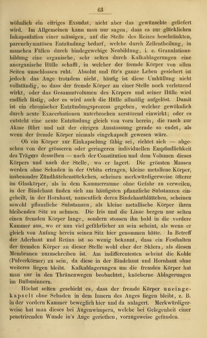 63_ wohnlich ein eitriges Exsudat, nicht aber das gewünschte geliefert wird. Im Allgemeinen kann man nur sagen, dass es zur glücklichen Inkapsulation einer massigen, auf die Stelle des Reizes beschränkten, parenchymatösen Entzündung bedarf, welche durch Zellenthcilung, in manchen Fällen durch bindegewebige Neubildung, i. e. Granulations- bildung eine organische, sehr selten durch Kalkablagerungen eine anorganische Hülle schafft, in welcher der fremde Körper von allen Seiten umschlossen ruht. Absolut und für's ganze Leben gesichert ist jedoch das Auge trotzdem nicht, häufig ist diese Umhüllung nicht vollständig, so dass der fremde Körper an einer Stelle noch verletzend wirkt, oder das Gesammtvolumen des Körpers und seiner Hülle wird endlich lästig, oder es wird auch die Hülle allmälig aufgelöst. Damit ist ein chronischer Entzündungsprozess gegeben, welcher gewöhnlich durch acute Exacerbationen unterbrochen zerstörend einwirkt: oder es entsteht eine acute Entzündung gleich von vorn herein, die rasch zur Akme führt und mit der eitrigen Ausstossung gerade so endet, als wenn der fremde Körper niemals eingekapselt gewesen wäre. Ob ein Körper zur Einkapselung fähig sei, richtet sich — abge- sehen von der grösseren oder geringeren individuellen Empfindlichkeit des Trägers desselben — nach der Constitution und dem Volumen dieses Körpers und nach der Stelle, wo er lagert. Die grössten Massen werden ohne Schaden in der Orbita ertragen, kleine metallene Körper, insbesondre Zündhütchenstückchen, scheinen merkwürdigerweise öfterer im Glaskörper, als in dem Kammerraume ohne Gefahr zu verweilen, in der Bindehaut finden sich am häufigsten pflanzliche Substanzen ein- geheilt, in der Hornhaut, namentlich deren Bindehautblättchen, scheinen sowohl pflanzliche Substanzen, als kleine metallische Körper ihren bleibenden Sitz zu nehmen. Die Iris und die Linse bergen nur selten einen fremden Körper lange, sondern stossen ihn bald in die vordere Kammer aus,, wo er nun viel gefährlicher zu sein scheint, als wenn er gleich von Anfang herein seinen Sitz hier genommen hätte. In Betreff der Aderhaut und Retina ist so wenig bekannt, dass ein Festhalten der fremden Körper an dieser Stelle wohl eher der Sklera, als diesen Membranen zuzuschreiben ist. Am indifferentesten scheint die Kohle (Pulverkörner) zu sein, da diese in der Bindehaut und Hornhaut ohne weiteres liegen bleibt. Kalkablagerungen um die fremden Körper hat man nur in den Thränenwegen beobachtet, knöcherne Ablagerungen im Bulbusinnern. Höchst selten geschieht es, dass der fremde Körper un ein ge- kapselt ohne Schaden in dem Innern des Auges liegen bleibt, z. B. in der vordem Kammer beweglich hier und da anlagert. Merkwürdiger- weise hat man dieses bei Augenwimpern, welche bei Gelegenheit einer penetrirenden Wunde in's Auge geriethen, vorzugsweise gefunden.