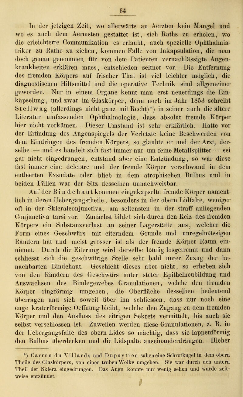 In der jetzigen Zeit, wo allerwärts an Aerzten kein Mangel und wo es auch dem Aermsten gestattet ist, sich Kaths zu erholen, wo die erleichterte Communikation es erlaubt, auch spezielle Ophthalmia- triker zu Rathe zu ziehen, kommen Fälle von Inkapsulation, die man doch genau genommen für von dem Patienten vernachlässigte Augen- krankheiten erklären muss, entschieden seltner vor. Die Entfernung des fremden Körpers auf frischer That ist viel leichter möglich, die diagnostischen Hilfsmittel und die operative Technik sind allgemeiner geworden. Nur in einem Organe kennt man erst neuerdings die Ein- käpselung, und zwar im Glaskörper, denn noch im Jahr 1853 schreibt St eil wag (allerdings nicht ganz mit Recht)*) in seiner auch die ältere Literatur umfassenden Ophthalmologie, dass absolut fremde Körper hier nicht vorkämen. Dieser Umstand ist sehr erklärlich. Hatte vor der Erfindung des Augenspiegels der Verletzte keine Beschwerden von dem Eindringen des fremden Körpers, so glaubte er und der Arzt, der- selbe — und es handelt sich fast immer nur um feine Metallsplitter — sei gar nicht eingedrungen, entstand aber eine Entzündung, so war diese fast immer eine deletäre und der fremde Körper verschwand in dem entleerten Exsudate oder blieb in dem atrophischen Bulbus und in beiden Fällen war der Sitz desselben unnachweisbar. Auf der Bindehaut kommen eingekapselte fremde Körper nament- lich in deren Uebergangstheile, besonders in der obern Lidfalte, weniger oft in der Skleralconjunctiva, am seltensten in der straff anliegenden Conjunctiva tarsi vor. Zunächst bildet sich durch den Reiz des fremden Körpers ein Substanzverlust an seiner Lagerstätte aus, welcher die Form eines Geschwürs mit eiterndem Grunde und unregelmässigen Rändern hat und meist grösser ist als der fremde Körper Raum ein- nimmt. Durch die Eiterung wird derselbe häufig losgetrennt und dann schliesst sich die geschwürige Stelle sehr bald unter Zuzug der be- nachbarten Bindehaut. Geschieht dieses aber nicht, so erheben sich von den Rändern des Geschwürs unter steter Epithelneubildung und Auswachsen des Bindegewebes Granulationen, welche den fremden Körper ringförmig umgeben, die Oberfläche desselben bedeutend überragen und sich soweit über ihn schliessen, dass nur noch eine enge kraterförmige Oeffnung bleibt, welche den Zugang zu dem fremden Körper und den Ausfluss des eitrigen Sekrets vermittelt, bis auch sie selbst verschlossen ist. Zuweilen werden diese Granulationen, z. B. in der Uebergangsfalte des obern Lides so mächtig, dass sie lappenförmig den Bulbus überdecken und die Lidspalte auseinanderdrängen. Hieher *) Carron du Villards und Dupuytren sahen eine Schrotkugel in dein obern Theile des Glaskörpers, von einer trüben Wolke umgeben. Sie war durch den untern Theil der Sklera eingedrungen. Das Auge konnte nur wenig sehen und wurde zeit- weise entzündet. *