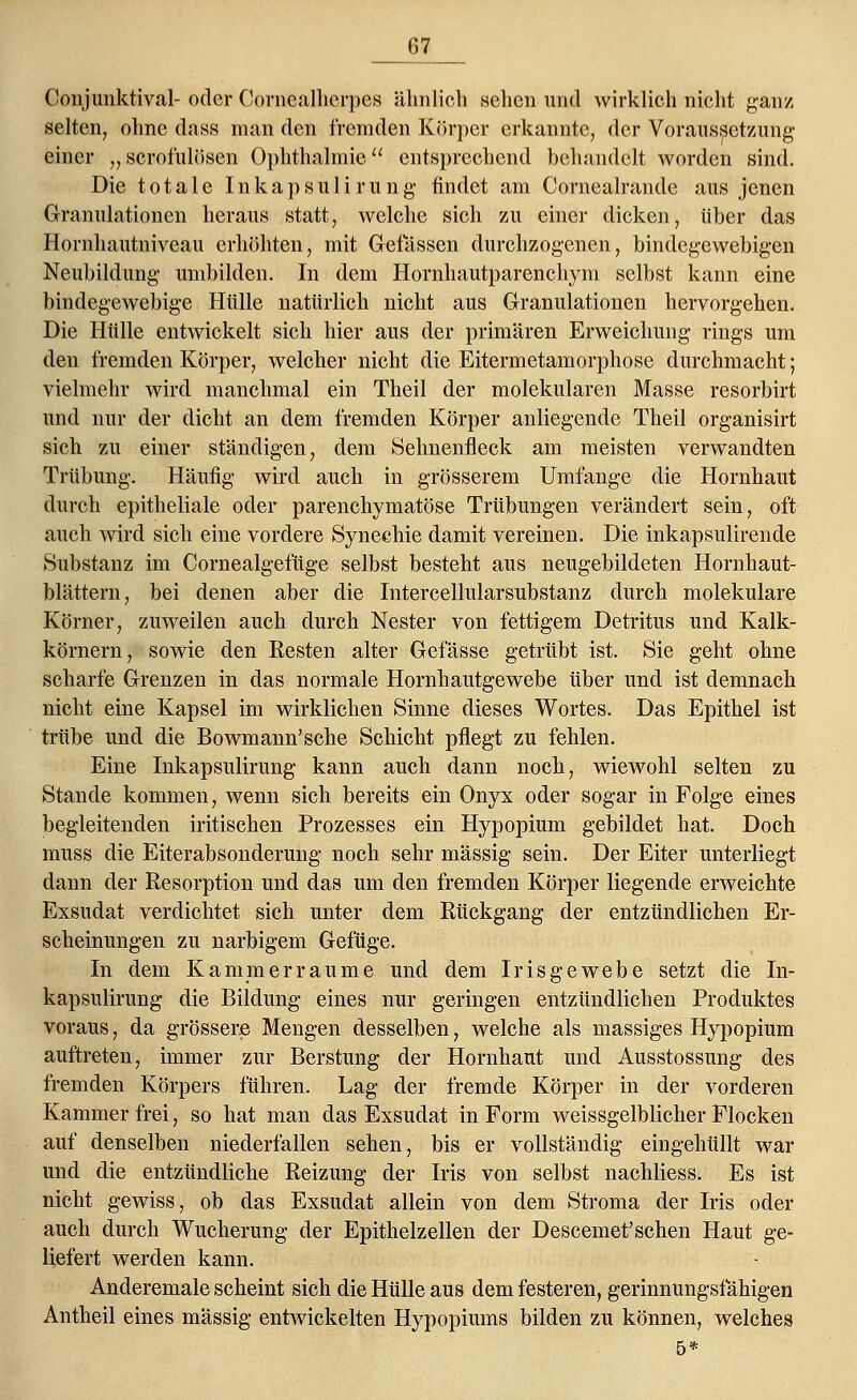 157 Conjiinktiv.il- oder Corncalhcrpcs ähnlich sehen und wirklich nicht ganz selten, ohne dass man den fremden Körper erkannte, der Voraussetzung einer „ scrofulösen Ophthalmie entsprechend behandelt worden sind. Die totale Inkapsulirung findet am Cornealrande aus jenen Granulationen heraus statt, welche sich zu einer dicken, über das Hornhautniveau erhöhten, mit Gelassen durchzogenen, bindegewebigen Neubildung umbilden. In dem Hornhautparenchym selbst kann eine bindegewebige Hülle natürlich nicht aus Granulationen hervorgehen. Die Hülle entwickelt sich hier aus der primären Erweichung rings um den fremden Körper, welcher nicht die Eitermetamorphose durchmacht; vielmehr wird manchmal ein Theil der molekularen Masse resorbirt und nur der dicht an dem fremden Körper anliegende Theil organisirt sich zu einer ständigen, dem Sehnenfleck am meisten verwandten Trübung. Häufig wird auch in grösserem Umfange die Hornhaut durch epitheliale oder parenchymatöse Trübungen verändert sein, oft auch wird sich eine vordere Synechie damit vereinen. Die inkapsulirende Substanz im Cornealgefüge selbst besteht aus neugebildeten Hornhaut- blättern, bei denen aber die Intercellularsubstanz durch molekulare Körner, zuweilen auch durch Nester von fettigem Detritus und Kalk- körnern, sowie den Resten alter Gefässe getrübt ist. Sie geht ohne scharfe Grenzen in das normale Hornhautgewebe über und ist demnach nicht eine Kapsel im wirklichen Sinne dieses Wortes. Das Epithel ist trübe und die Bowmann'sche Schicht pflegt zu fehlen. Eine Inkapsulirung kann auch dann noch, wiewohl selten zu Stande kommen, wenn sich bereits ein Onyx oder sogar in Folge eines begleitenden iritischen Prozesses ein Hypopium gebildet hat. Doch muss die Eiterabsonderung noch sehr massig sein. Der Eiter unterliegt dann der Resorption und das um den fremden Körper liegende erweichte Exsudat verdichtet sich unter dem Rückgang der entzündlichen Er- scheinungen zu narbigem Gefüge. In dem Kammerraume und dem Irisgewebe setzt die In- kapsulirung die Bildung eines nur geringen entzündlichen Produktes voraus, da grössere Mengen desselben, welche als massiges Hypopium auftreten, immer zur Berstung der Hornhaut und Ausstossung des fremden Körpers führen. Lag der fremde Körper in der vorderen Kammer frei, so hat man das Exsudat in Form weissgelblicher Flocken auf denselben niederfallen sehen, bis er vollständig eingehüllt war und die entzündliche Reizung der Iris von selbst nachliess. Es ist nicht gewiss, ob das Exsudat allein von dem Stroma der Iris oder auch durch Wucherung der Epithelzellen der Descemet'sehen Haut ge- liefert werden kann. Anderemale scheint sich die Hülle aus dem festeren, gerinnungsfähigen Antheil eines massig entwickelten Hypopiums bilden zu können, welches