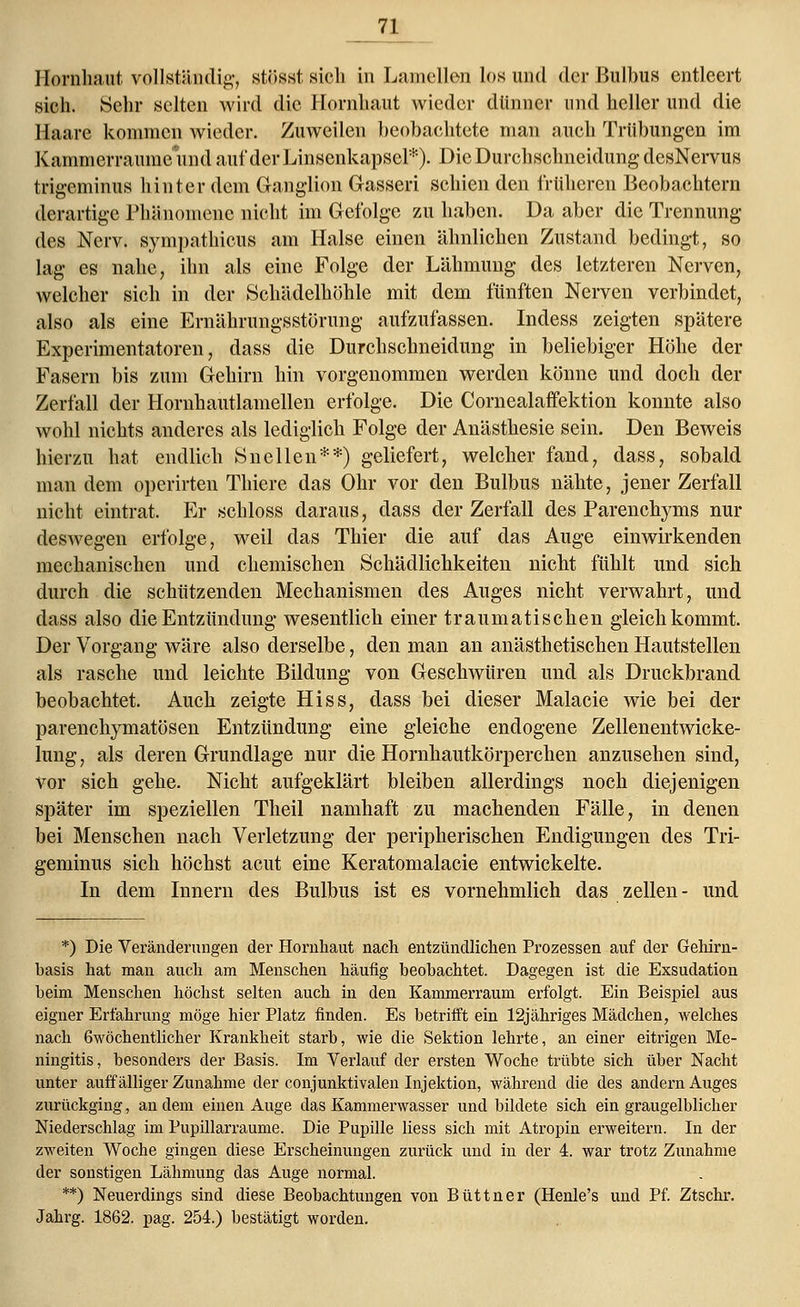 Hornhaut vollständig, stösstsich in Lamellen los und der Bulbus entleert sich. Sehr selten wird die Hornhaut wieder dünner und heller und die Ilaare kommen wieder. Zuweilen beobachtete man auch Trübungen im Kammerraume und auf der Linscnkapsel*). Die Durchschneidung desNervus trigeminus hinter dem Ganglion Gasseri schien den früheren Beobachtern derartige Phänomene nicht im Gefolge zu haben. Da aber die Trennung des Nerv, sympathicus am Halse einen ähnlichen Zustand bedingt, so lag es nahe, ihn als eine Folge der Lähmung des letzteren Nerven, welcher sich in der Schädeihöhle mit dem fünften Nerven verbindet, also als eine Ernährungsstörung aufzufassen. Indess zeigten spätere Experimentatoren, dass die Durchschneidung in beliebiger Höhe der Fasern bis zum Gehirn hin vorgenommen werden könne und doch der Zerfall der Hornhautlamellen erfolge. Die Cornealaffektion konnte also wohl nichts anderes als lediglich Folge der Anästhesie sein. Den Beweis hierzu hat endlich Sn eilen**) geliefert, welcher fand, dass, sobald man dem operirten Thiere das Ohr vor den Bulbus nähte, jener Zerfall nicht eintrat. Er schloss daraus, dass der Zerfall des Parenchyms nur deswegen erfolge, weil das Thier die auf das Auge einwirkenden mechanischen und chemischen Schädlichkeiten nicht fühlt und sich durch die schützenden Mechanismen des Auges nicht verwahrt, und dass also die Entzündung wesentlich einer traumatischen gleichkommt. Der Vorgang wäre also derselbe, den man an anästhetischen Hautstellen als rasche und leichte Bildung von Geschwüren und als Druckbrand beobachtet. Auch zeigte Hiss, dass bei dieser Malacie wie bei der parenchymatösen Entzündung eine gleiche endogene Zellenentwicke- lung, als deren Grundlage nur die Hornhautkörperchen anzusehen sind, vor sich gehe. Nicht aufgeklärt bleiben allerdings noch diejenigen später im speziellen Theil namhaft zu machenden Fälle, in denen bei Menschen nach Verletzung der peripherischen Endigungen des Tri- geminus sich höchst acut eine Keratomalacie entwickelte. In dem Innern des Bulbus ist es vornehmlich das zellen- und *) Die Veränderungen der Hornhaut nach entzündlichen Prozessen auf der Gehirn- basis hat man auch am Menschen häufig beobachtet. Dagegen ist die Exsudation beim Menschen höchst selten auch in den Kammerraum erfolgt. Ein Beispiel aus eigner Erfahrung möge hier Platz finden. Es betrifft ein 12jähriges Mädchen, welches nach 6wöchentlicher Krankheit starb, wie die Sektion lehrte, an einer eitrigen Me- ningitis, besonders der Basis. Im Verlauf der ersten Woche trübte sich über Nacht unter auffälliger Zunahme der conjunktivalen Injektion, während die des andern Auges zurückging, andern einen Auge das Kammerwasser und bildete sich ein graugelblicher Niederschlag im Pupillarraume. Die Pupille Hess sich mit Atropin erweitern. In der zweiten Woche gingen diese Erscheinungen zurück und in der 4. war trotz Zunahme der sonstigen Lähmung das Auge normal. **) Neuerdings sind diese Beobachtungen von Büttner (Henle's und Pf. Ztschr. Jahrg. 1862. pag. 254.) bestätigt worden.