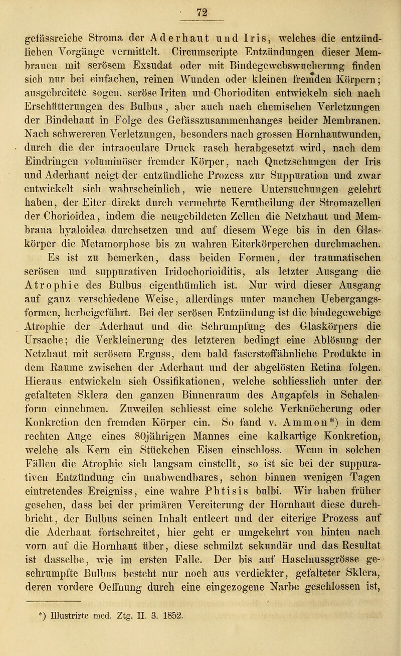 gefässreiche Stroma der Ader haut und Iris, welches die entzünd- lichen Vorgänge vermittelt. Circumscripte Entzündungen dieser Mem- branen mit serösem Exsudat oder mit Bindegewebswucherung finden sich nur bei einfachen, reinen Wunden oder kleinen fremden Körpern; ausgebreitete sogen, seröse Iriten und Chorioditen entwickeln sich nach Erschütterungen des Bulbus, aber auch nach chemischen Verletzungen der Bindehaut in Folge des Gefässzusammenhanges beider Membranen. Nach schwereren Verletzungen, besonders nach grossen Hornhautwunden, durch die der intraoculare Druck rasch herabgesetzt wird, nach dem Eindringen voluminöser fremder Körper, nach Quetzschungen der Iris und Aderhaut neigt der entzündliche Prozess zur Suppuration und zwar entwickelt sich wahrscheinlich, wie neuere Untersuchungen gelehrt haben, der Eiter direkt durch vermehrte Kerntheilung der Stromazellen der Chorioidea, indem die neugebildeten Zellen die Netzhaut und Mem- brana hyaloidea durchsetzen und auf diesem Wege bis in den Glas- körper die Metamorphose bis zu wahren Eiterkörperchen durchmachen. Es ist zu bemerken, dass beiden Formen, der traumatischen serösen und suppurativen Iridochorioiditis, als letzter Ausgang die Atrophie des Bulbus eigenthümlich ist. Nur wird dieser Ausgang auf ganz verschiedene Weise, allerdings unter manchen Uebergangs- formen, herbeigeführt. Bei der serösen Entzündung ist die bindegewebige Atrophie der Aderhaut und die Schrumpfung des Glaskörpers die Ursache; die Verkleinerung des letzteren bedingt eine Ablösung der Netzhaut mit serösem Erguss, dem bald faserstoffähnliche Produkte in dem Räume zwischen der Aderhaut und der abgelösten Retina folgen. Hieraus entwickeln sich Ossifikationen, welche schliesslich unter der gefalteten Sklera den ganzen Binnenraum des Augapfels in Schalen- form einnehmen. Zuweilen schliesst eine solche Verknöcherung oder Konkretion den fremden Körper ein. So fand v. Amnion*) in dem rechten Auge eines 80jährigen Mannes eine kalkartige Konkretion, welche als Kern ein Stückchen Eisen einschloss. Wenn in solchen Fällen die Atrophie sich langsam einstellt, so ist sie bei der suppura- tiven Entzündung ein unabwendbares, schon binnen wenigen Tagen eintretendes Ereigniss, eine wahre Phtisis bulbi. Wir haben früher gesehen, dass bei der primären Vereiterung der Hornhaut diese durch- bricht, der Bulbus seinen Inhalt entleert und der eiterige Prozess auf die Aderhaut fortschreitet, hier geht er umgekehrt von hinten nach vorn auf die Hornhaut über, diese schmilzt sekundär und das Resultat ist dasselbe, wie im ersten Falle. Der bis auf Haselnussgrösse ge- schrumpfte Bulbus besteht nur noch aus verdickter, gefalteter Sklera, deren vordere Oeffnung durch eine eingezogene Narbe geschlossen ist, *) Illustrirte med. Ztg. II. 3. 1852.