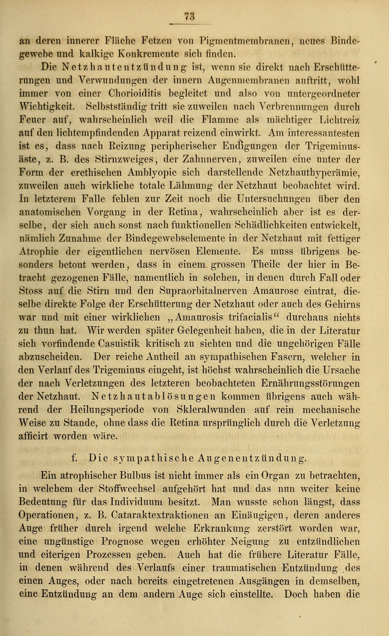 an deren innerer Fläche Fetzen von Pigmentmembranen, neues Binde- gewebe und kalkige Konkremente sich rinden. Die Netzhautentzündung ist, wenn sie direkt nach Erschütte- rungen und Verwundungen der innern Augenmembranen auftritt, wohl immer von einer Chorioiditis begleitet und also von untergeordneter Wichtigkeit. Selbstständig tritt sie zuweilen nach Verbrennungen durch Feuer auf, wahrscheinlich weil die Flamme als mächtiger Lichtreiz auf den lichtempfindenden Apparat reizend einwirkt. Am interessantesten ist es, dass nach Eeizung peripherischer Endigungen der Trigeminus- äste, z. B. des Stirnzweiges, der Zahnnerven, zuweilen eine unter der Form der erethischen Amblyopie sich darstellende Netzhauthyperämie, zuweilen auch wirkliche totale Lähmung der Netzhaut beobachtet wird. In letzterem Falle fehlen zur Zeit noch die Untersuchungen über den anatomischen Vorgang in der Ketina, wahrscheinlich aber ist es der- selbe , der sich auch sonst nach funktionellen Schädlichkeiten entwickelt, nämlich Zunahme der Bindegewebselemente in der Netzhaut mit fettiger Atrophie der eigentlichen nervösen Elemente. Es muss übrigens be- sonders betont werden, dass in einem grossen Theile der hier in Be- tracht gezogenen Fälle, namentlich in solchen, in denen durch Fall oder Stoss auf die Stirn und den Supraorbitalnerven Amaurose eintrat, die- selbe direkte Folge der Erschütterung der Netzhaut oder auch des Gehirns war und mit einer wirklichen „Amaurosis trifacialis durchaus nichts zu thun hat. Wir werden später Gelegenheit haben, die in der Literatur sich vorfindende Casuistik kritisch zu sichten und die ungehörigen Fälle abzuscheiden. Der reiche Antheil an sympathischen Fasern, welcher in den Verlauf des Trigeminus eingeht, ist höchst wahrscheinlich die Ursache der nach Verletzungen des letzteren beobachteten Ernährungsstörungen der Netzhaut. Netzhautablösungen kommen übrigens auch wäh- rend der Heilungsperiode von Skleralwunden auf rein mechanische Weise zu Stande, ohne dass die Retina ursprünglich durch die Verletzung afficirt worden wäre. f. Die sympathische Augenentzündung. Ein atrophischer Bulbus ist nicht immer als ein Organ zu betrachten, in welchem der Stoffwechsel aufgehört hat und das nun weiter keine Bedeutung für das Individuum besitzt. Man wusste schon längst, dass Operationen, z. B. Cataraktextraktionen an Einäugigen, deren anderes Auge früher durch irgend welche Erkrankung zerstört worden war, eine ungünstige Prognose wegen erhöhter Neigung zu entzündlichen und eiterigen Prozessen geben. Auch hat die frühere Literatur Fälle, in denen während des Verlaufs einer traumatischen Entzündung .des einen Auges, oder nach bereits eingetretenen Ausgängen in demselben, eine Entzündung an dem andern Auge sich einstellte. Doch haben die