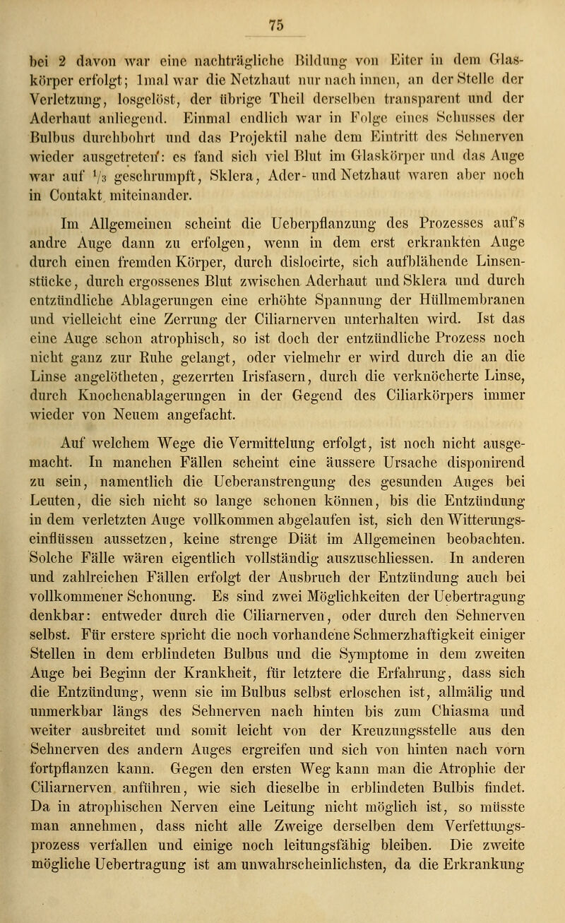 bei 2 davon war eine nachträgliche Bildung von Eiter in dem Glas- körper erfolgt; 1 mal war die Netzhaut nur nach innen, an der Stelle der Verletzung, losgelöst, der übrige Theil derselben transparent und der Aderhaut anliegend. Einmal endlich war in Folge eines Schusses der Bulbus durchbohrt und das Projektil nahe dem Eintritt des Sehnerven wieder ausgetreten': es fand sich viel Blut im Glaskörper und das Auge war auf fs geschrumpft, Sklera, Ader-und Netzhaut waren aber noch in Contakt miteinander. Im Allgemeinen scheint die Ueberpflanzung des Prozesses aufs andre Auge dann zu erfolgen, wenn in dem erst erkrankten Auge durch einen fremden Körper, durch dislocirte, sich aufblähende Linsen- stiieke, durch ergossenes Blut zwischen Aderhaut und Sklera und durch entzündliche Ablagerungen eine erhöhte Spannung der Hüllmembranen und vielleicht eine Zerrung der Ciliarnerven unterhalten wird. Ist das eine Auge schon atrophisch, so ist doch der entzündliche Prozess noch nicht ganz zur Ruhe gelangt, oder vielmehr er wird durch die an die Linse angelötheten, gezerrten Irisfasern, durch die verknöcherte Linse, durch Knochenablagerungen in der Gegend des Ciliarkörpers immer wieder von Neuem angefacht. Auf welchem Wege die Vermittelung erfolgt, ist noch nicht ausge- macht. In manchen Fällen scheint eine äussere Ursache disponirend zu sein, namentlich die Ueberanstrengung des gesunden Auges bei Leuten, die sich nicht so lange schonen können, bis die Entzündung in dem verletzten Auge vollkommen abgelaufen ist, sich den Witterungs- einflüssen aussetzen, keine strenge Diät im Allgemeinen beobachten. Solche Fälle wären eigentlich vollständig auszuschliessen. In anderen und zahlreichen Fällen erfolgt der Ausbruch der Entzündung auch bei vollkommener Schonung. Es sind zwei Möglichkeiten der Uebertragung denkbar: entweder durch die Ciliarnerven, oder durch den Sehnerven selbst. Für erstere spricht die noch vorhandene Schmerzhaftigkeit einiger Stellen in dem erblindeten Bulbus und die Symptome in dem zweiten Auge bei Beginn der Krankheit, für letztere die Erfahrung, dass sich die Entzündung, wenn sie im Bulbus selbst erloschen ist, allmälig und unmerkbar längs des Sehnerven nach hinten bis zum Chiasma und weiter ausbreitet und somit leicht von der Kreuzungsstelle aus den Sehnerven des andern Auges ergreifen und sich von hinten nach vorn fortpflanzen kann. Gegen den ersten Weg kann man die Atrophie der Ciliarnerven anführen, wie sich dieselbe in erblindeten Bulbis findet. Da in atrophischen Nerven eine Leitung nicht möglich ist, so müsste man annehmen, dass nicht alle Zweige derselben dem Verfettnngs- prozess verfallen und einige noch leitungsfähig bleiben. Die zweite mögliche Uebertragung ist am unwahrscheinlichsten, da die Erkrankung