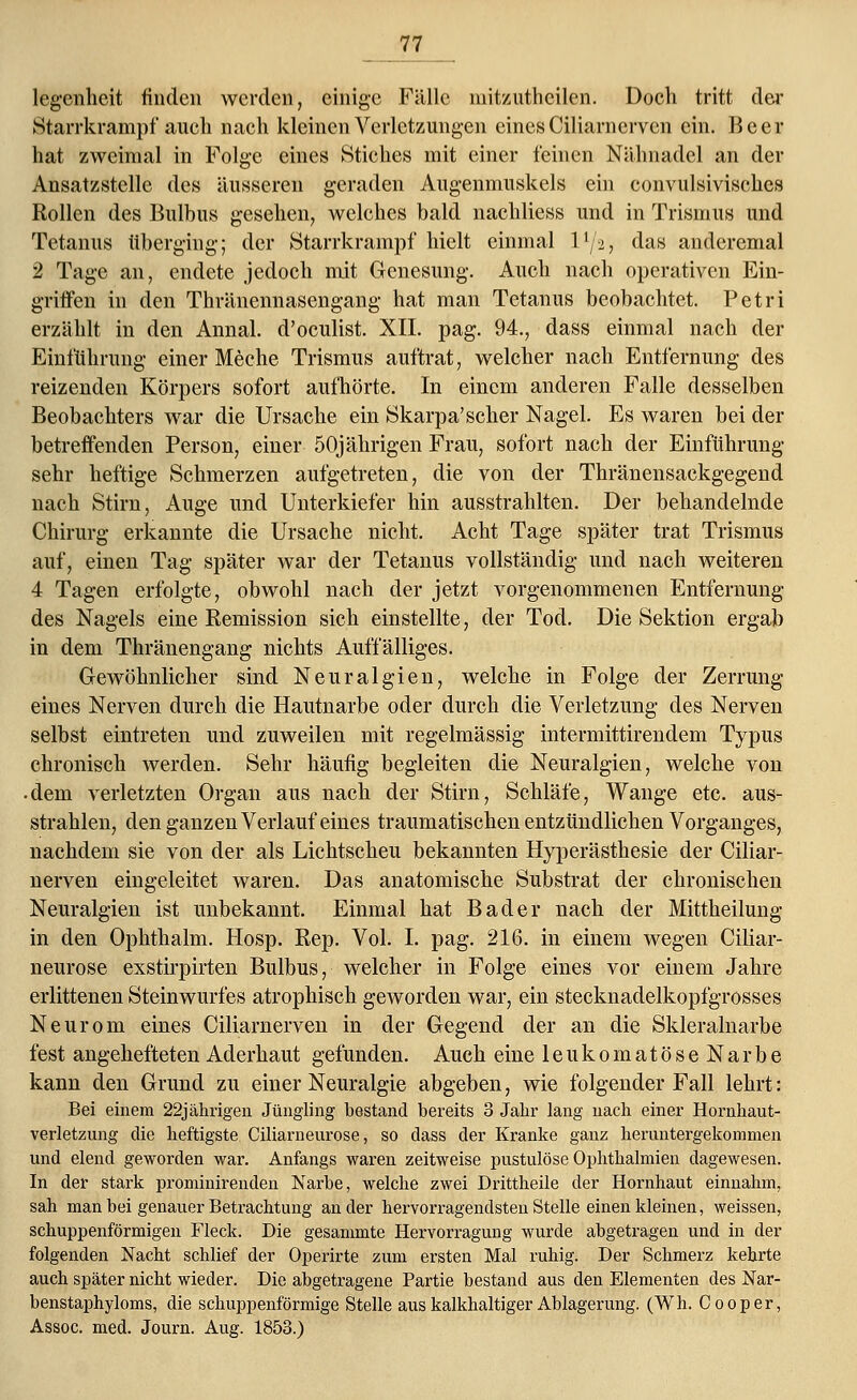 legenheit finden werden, einige Fälle mitzutheilen. Doch tritt der Starrkrampf auch nach kleinen Verletzungen eines Ciliarnerven ein. Beer hat zweimal in Folge eines Stiches mit einer feinen Nähnadel an der Ansatzstelle des äusseren geraden Augenmuskels ein convulsivisches Rollen des Bulbus gesehen, welches bald nachliess und in Trismus und Tetanus überging; der Starrkrampf hielt einmal llj-i, das andcremal 2 Tage an, endete jedoch mit Genesung. Auch nach operativen Ein- griffen in den Thränennasengang hat man Tetanus beobachtet. Petri erzählt in den Annal. d'oeulist. XII. pag. 94., dass einmal nach der Einführung einer Meche Trismus auftrat, welcher nach Entfernung des reizenden Körpers sofort aufhörte. In einem anderen Falle desselben Beobachters war die Ursache ein Skarpa'scher Nagel. Es waren bei der betreffenden Person, einer 50jährigen Frau, sofort nach der Einführung sehr heftige Schmerzen aufgetreten, die von der Thränensackgegend nach Stirn, Auge und Unterkiefer hin ausstrahlten. Der behandelnde Chirurg erkannte die Ursache nicht. Acht Tage später trat Trismus auf, einen Tag später war der Tetanus vollständig und nach weiteren 4 Tagen erfolgte, obwohl nach der jetzt vorgenommenen Entfernung des Nagels eine Remission sich einstellte, der Tod. Die Sektion ergab in dem Thränengang nichts Auffälliges. Gewöhnlicher sind Neuralgien, welche in Folge der Zerrung eines Nerven durch die Hautnarbe oder durch die Verletzung des Nerven selbst eintreten und zuweilen mit regelmässig intermittirendem Typus chronisch werden. Sehr häufig begleiten die Neuralgien, welche von • dem verletzten Organ aus nach der Stirn, Schläfe, Wange etc. aus- strahlen, den ganzen Verlauf eines traumatischen entzündlichen Vorganges, nachdem sie von der als Lichtscheu bekannten Hyperästhesie der Ciliar- nerven eingeleitet waren. Das anatomische Substrat der chronischen Neuralgien ist unbekannt. Einmal hat Bader nach der Mittheilung in den Ophthalm. Hosp. Rep. Vol. I. pag. 216. in einem wegen Ciliar- neurose exstirpirten Bulbus, welcher in Folge eines vor einem Jahre erlittenen Steinwurfes atrophisch geworden war, ein stecknadelkopfgrosses Neurom eines Ciliarnerven in der Gegend der an die Skleralnarbe fest angehefteten Aderhaut gefunden. Auch eine leukomatöseNarbe kann den Grund zu einer Neuralgie abgeben, wie folgender Fall lehrt: Bei einem 22jährigen Jüngling bestand bereits 3 Jahr lang nach einer Hornhaut- verletzung die heftigste Ciliarneurose, so dass der Kranke ganz heruntergekommen und elend geworden war. Anfangs waren zeitweise pustulöse Ophthalmien dagewesen. In der stark prominirenden Narbe, welche zwei Drittheile der Hornhaut einnahm, sah man bei genauer Betrachtung an der hervorragendsten Stelle einen kleinen, weissen, schuppenförmigen Fleck. Die gesammte Hervorragung wurde abgetragen und in der folgenden Nacht schlief der Operirte zum ersten Mal ruhig. Der Schmerz kehrte auch später nicht wieder. Die abgetragene Partie bestand aus den Elementen des Nar- benstaphyloms, die schuppenförmige Stelle aus kalkhaltiger Ablagerung. (Wh. Cooper, Assoc. med. Journ. Aug. 1853.)