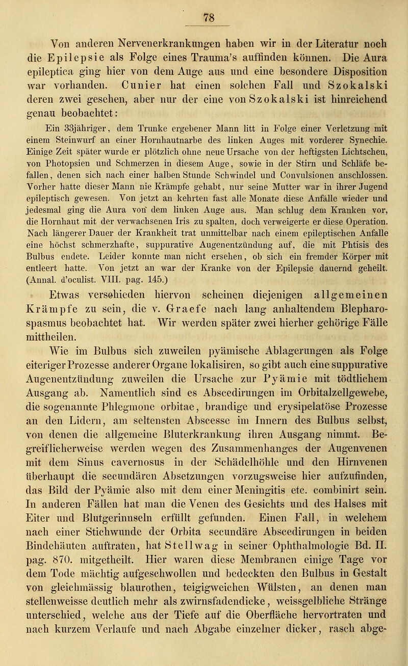 Von anderen Nervenerkrankungen haben wir in der Literatur noch die Epilepsie als Folge eines Trauma's auffinden können. Die Aura epileptica ging hier von dem Auge aus und eine besondere Disposition war vorhanden. Cunier hat einen solchen Fall und Szokalski deren zwei gesehen, aber nur der eine von Szokalski ist hinreichend genau beobachtet: Ein 33jähriger, dem Trünke ergebener Mann litt in Folge einer Verletzung mit einem Steinwurf an einer Hornhautnarbe des linken Auges mit vorderer Synechie. Einige Zeit später wurde er plötzlich ohne neue Ursache von der heftigsten Lichtscheu, von Photopsien und Schmerzen in diesem Auge, sowie in der Stirn und Schläfe be- fallen , denen sich nach einer halben Stunde Schwindel und Convulsionen anschlössen. Vorher hatte dieser Mann nie Krämpfe gehabt, nur seine Mutter war in ihrer Jugend epileptisch gewesen. Von jetzt an kehrten fast alle Monate diese Anfälle wieder und jedesmal ging die Aura von dem linken Auge aus. Man schlug dem Kranken vor, die Hornhaut mit der verwachsenen Iris zu spalten, doch verweigerte er diese Operation. Nach längerer Dauer der Krankheit trat unmittelbar nach einem epileptischen Anfalle eine höchst schmerzhafte, suppurative Augenentzündung auf, die mit Phtisis des Bulbus endete. Leider konnte man nicht ersehen, ob sich ein fremder Körper mit entleert hatte. Von jetzt an war der Kranke von der Epilepsie dauernd geheilt. (Annal. d'oculist. VIII. pag. 145.) Etwas verschieden hiervon scheinen diejenigen allgemeinen Krämpfe zu sein, die v. Graefe nach lang anhaltendem Blepharo- spasmus beobachtet hat. Wir werden später zwei hierher gehörige Fälle mittheilen. Wie im Bulbus sich zuweilen pyämische Ablagerungen als Folge eiteriger Prozesse anderer Organe lokalisiren, so gibt auch eine suppurative Augenentzündung zuweilen die Ursache zur Pyämie mit tödtlichem Ausgang ab. Namentlich sind es Abscedirungen im Orbitalzellgewebe, die sogenannte Phlegmone orbitae, brandige und erysipelatöse Prozesse an den Lidern, am seltensten Abscesse im Innern des Bulbus selbst, von denen die allgemeine Bluterkrankung ihren Ausgang nimmt. Be- greiflicherweise werden wegen des Zusammenhanges der Augenvenen mit dem Sinus cavernosus in der Schädelhöhle und den Hirnvenen überhaupt die secundären Absetzungen vorzugsweise hier aufzufinden, das Bild der Pyämie also mit dem einer Meningitis etc. combinirt sein. In anderen Fällen hat man die Venen des Gesichts und des Halses mit Eiter und Blutgerinnseln erfüllt gefunden. Einen Fall, in welchem nach einer Stichwunde der Orbita secundäre Abscedirungen in beiden Bindehäuten auftraten, hat Stell wag in seiner Ophthalmologie Bd. IL pag. 870. mitgetheilt. Hier waren diese Membranen einige Tage vor dem Tode mächtig aufgeschwollen und bedeckten den Bulbus in Gestalt von gleichmässig blaurothen, teigigweichen Wülsten, an denen man stellenweisse deutlich mehr als zwirnsfadendicke, weissgelbliche Stränge unterschied, welche aus der Tiefe auf die Oberfläche hervortraten und nach kurzem Verlaufe und nach Abgabe einzelner dicker, rasch abge-