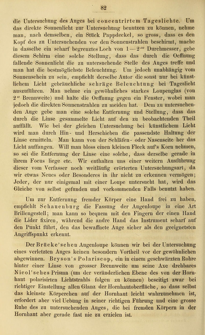 ' 82__ die Untersuchung des Auges bei concentrirtem Tageslichte. Um das direkte Sonnenlicht zur Untersuchung benutzen zu können, nehme man, nach demselben, ein Stück Pappdeckel, so gross, dass es den Kopf des zu Untersuchenden vor den Sonnenstrahlen beschirmt, mache in dasselbe ein scharf begrenztes Loch von 1 — 2/y/ Durchmesser, gebe diesem Schirm eine solche Stellung, dass das durch die Oeffnung fallende Sonnenlicht die zu untersuchende Stelle des Auges treffe und man hat die bestmöglichste Beleuchtung. Um jedoch unabhängig vom Sonnenschein zu sein, empfiehlt derselbe Autor die sonst nur bei künst- lichem Licht gebräuchliche schräge Beleuchtung bei Tageslicht auszuführen. Man nehme ein gewöhnliches starkes Loupenglas (von 2 Brennweite) und halte die Oeffnung gegen ein Fenster, wobei man jedoch die direkten Sonnenstrahlen zu meiden hat. Dem zu untersuchen- den Auge gebe man eine solche Entfernung und Stellung, dass das durch die Linse gesammelte Licht auf den zu beobachtenden Theil auffällt. Wie bei der gleichen Untersuchung bei künstlichem Licht wird man durch Hin- und Herschieben die passendste Haltung der Linse ermitteln. Man kann von der Schläfen- oder Nasenseite her das Licht auffangen. Will man bloss einen kleinen Fleck aufs Korn nehmen, so sei die Entfernung der Linse eine solche, dass derselbe gerade in ihrem Focus liege etc. Wir enthalten uns einer weitern Ausführung dieser vom Verfasser noch weitläufig erörterten Untersuchungsart, da wir etwas Neues oder Besonderes in ihr nicht zu erkennen vermögen; Jeder, der nur einigemal mit einer Loupe untersucht hat, wird das Gleiche von selbst gefunden und vorkommenden Falls benutzt haben. Um zur Entfernung fremder Körper eine Hand frei zu haben, empfiehlt Schauenburg die Fassung der Augenloupe in eine Art Brillengestell; man kann so bequem mit den Fingern der einen Hand die Lider fixiren, während die andre Hand das Instrument scharf auf den Punkt führt, den das bewaffnete Auge sicher als den geeignetsten Angriffspunkt erkennt. Der Brücke'schen Augenloupe können wir bei der Untersuchung eines verletzten Auges keinen besondern Vortheil vor der gewöhnlichen abgewinnen. Bryson'sPolariscop, ein in einem geschwärzten Bohre hinter einer Linse von grosser Brennweite um seine Axe drehbares Nicol'sehes Prisma (um der veränderlichen Ebene des von der Horn- haut polarisirten Lichtstrahls folgen zu können) beseitigt zwar bei richtiger Einstellung allen Glanz der Hornhautoberfläche, so dass selbst das kleinste Körperchen auf der Hornhaut leicht wahrzunehmen ist, erfordert aber viel Uebung in seiner richtigen Führung und eine grosse Kühe des zu untersuchenden Auges, die bei fremden Körpern in der Hornhaut aber gerade fast nie zu erzielen ist.
