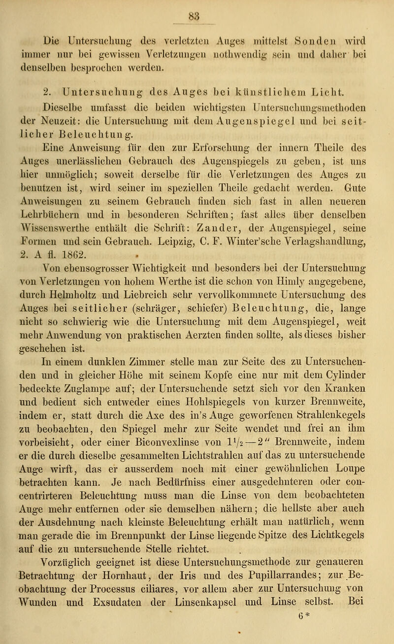 Die Untersuchung des verletzten Auges mittelst Sonden wird er nur bei gewissen Verl* denselben besprochen werden. immer nur bei gewissen Verletzungen nothwendig sein und daher bei 2. Untersuchung des Auges bei künstlichem Licht. Dieselbe umfasst die beiden wichtigsten Untersuchungsmethoden der Neuzeit: die Untersuchung mit dem Augenspiegel und bei seit- licher Beleuchtung. Eine Anweisung für den zur Erforschung der innern Theile des Auges unerlässlichen Gebrauch des Augenspiegels zu geben, ist uns hier unmöglich; soweit derselbe für die Verletzungen des Auges zu benutzen ist, wird seiner im speziellen Theile gedacht werden. Gute Anweisungen zu seinem Gebrauch finden sich fast in allen neueren Lehrbüchern und in besonderen Schriften; fast alles über denselben Wissenswerthe enthält die Schrift: Zander, der Augenspiegel, seine Formen und sein Gebrauch. Leipzig, C. F. Winter'sche Verlagshandlung, 2. A fl. 1862. Von ebensogrosser Wichtigkeit und besonders bei der Untersuchung von Verletzungen von hohem Werthe ist die schon von Himly angegebene, durch Helmholtz und Liebreich sehr vervollkommnete Untersuchung des Auges bei seitlicher (schräger, schiefer) Beleuchtung, die, lange nicht so schwierig wie die Untersuchung mit dem Augenspiegel, weit mehr Anwendung von praktischen Aerzten finden sollte, als dieses bisher geschehen ist. In einem dunklen Zimmer stelle man zur Seite des zu Untersuchen- den und in gleicher Höhe mit seinem Kopfe eine nur mit dem Cylinder bedeckte Zuglampe auf; der Untersuchende setzt sich vor den Kranken und bedient sich entweder eines Hohlspiegels von kurzer Brennweite, indem er, statt durch die Axe des in's Auge geworfenen Strahlenkegels zu beobachten, den Spiegel mehr zur Seite wendet und frei an ihm vorbeisieht, oder einer Biconvexlinse von l1^—2 Brennweite, indem er die durch dieselbe gesammelten Lichtstrahlen auf das zu untersuchende Auge wirft, das er ausserdem noch mit einer gewöhnlichen Loupe betrachten kann. Je nach Bedürfniss einer ausgedehnteren oder con- centrirteren Beleuchtung muss man die Linse von dem beobachteten Auge mehr entfernen oder sie demselben nähern; die hellste aber auch der Ausdehnung nach kleinste Beleuchtung erhält man natürlich, wenn man gerade die im Brennpunkt der Linse liegende Spitze des Lichtkegels auf die zu untersuchende Stelle richtet. Vorzüglich geeignet ist diese Untersuchungsmethode zur genaueren Betrachtung der Hornhaut, der Iris und des Pupillarrandes; zur Be- obachtung der Processus ciliares, vor allem aber zur Untersuchung von Wunden und Exsudaten der Linsenkapsel und Linse selbst. Bei