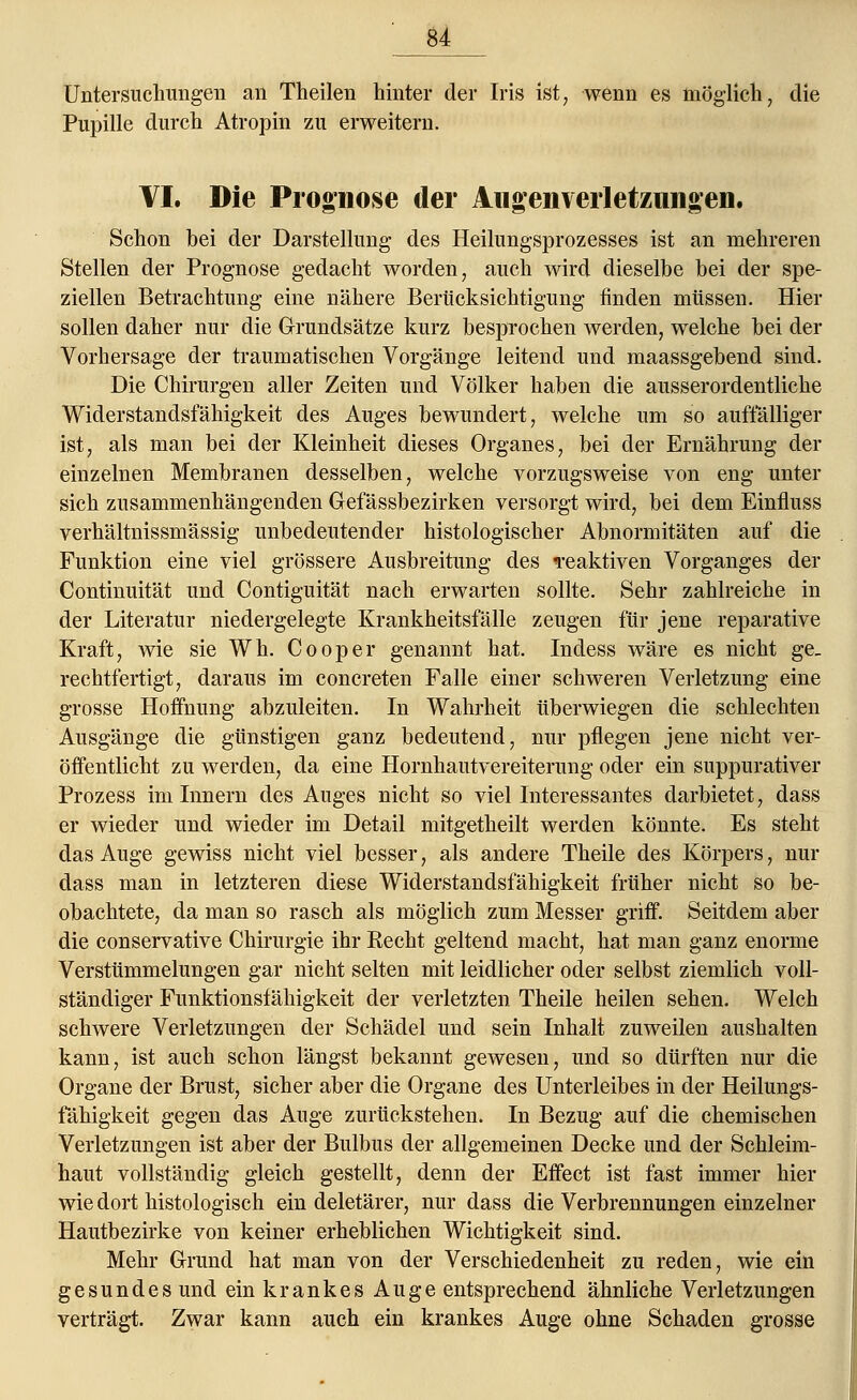 Untersuchungen an Theilen hinter der Iris ist, wenn es möglich, die Pupille durch Atropin zu erweitern. VI. Die Prognose der Aiigenverletzungen. Schon bei der Darstellung des Heilungsprozesses ist an mehreren Stellen der Prognose gedacht worden, auch wird dieselbe bei der spe- ziellen Betrachtung eine nähere Berücksichtigung finden müssen. Hier sollen daher nur die Grundsätze kurz besprochen werden, welche bei der Vorhersage der traumatischen Vorgänge leitend und maassgebend sind. Die Chirurgen aller Zeiten und Völker haben die ausserordentliche Widerstandsfähigkeit des Auges bewundert, welche um so auffälliger ist, als man bei der Kleinheit dieses Organes, bei der Ernährung der einzelnen Membranen desselben, welche vorzugsweise von eng unter sich zusammenhängenden Gefässbezirken versorgt wird, bei dem Einfluss verhältnissmässig unbedeutender histologischer Abnormitäten auf die Funktion eine viel grössere Ausbreitung des reaktiven Vorganges der Continuität und Contiguität nach erwarten sollte. Sehr zahlreiche in der Literatur niedergelegte Krankheitsfälle zeugen für jene reparative Kraft, Avie sie Wh. Cooper genannt hat. Indess wäre es nicht ge, rechtfertigt, daraus im concreten Falle einer schweren Verletzung eine grosse Hoffnung abzuleiten. In Wahrheit überwiegen die schlechten Ausgänge die günstigen ganz bedeutend, nur pflegen jene nicht ver- öffentlicht zu werden, da eine Hornhautvereiterung oder ein suppurativer Prozess im Innern des Auges nicht so viel Interessantes darbietet, dass er wieder und wieder im Detail mitgetheilt werden könnte. Es steht das Auge gewiss nicht viel besser, als andere Theile des Körpers, nur dass man in letzteren diese Widerstandsfähigkeit früher nicht so be- obachtete, da man so rasch als möglich zum Messer griff. Seitdem aber die conservative Chirurgie ihr Recht geltend macht, hat man ganz enorme Verstümmelungen gar nicht selten mit leidlicher oder selbst ziemlich voll- ständiger Funktionsfähigkeit der verletzten Theile heilen sehen. Welch schwere Verletzungen der Schädel und sein Inhalt zuweilen aushalten kann, ist auch schon längst bekannt gewesen, und so dürften nur die Organe der Brust, sicher aber die Organe des Unterleibes in der Heilungs- fähigkeit gegen das Auge zurückstehen. In Bezug auf die chemischen Verletzungen ist aber der Bulbus der allgemeinen Decke und der Schleim- haut vollständig gleich gestellt, denn der Effect ist fast immer hier wie dort histologisch ein deletärer, nur dass die Verbrennungen einzelner Hautbezirke von keiner erheblichen Wichtigkeit sind. Mehr Grund hat man von der Verschiedenheit zu reden, wie ein gesundes und ein krankes Auge entsprechend ähnliche Verletzungen verträgt. Zwar kann auch ein krankes Auge ohne Schaden grosse