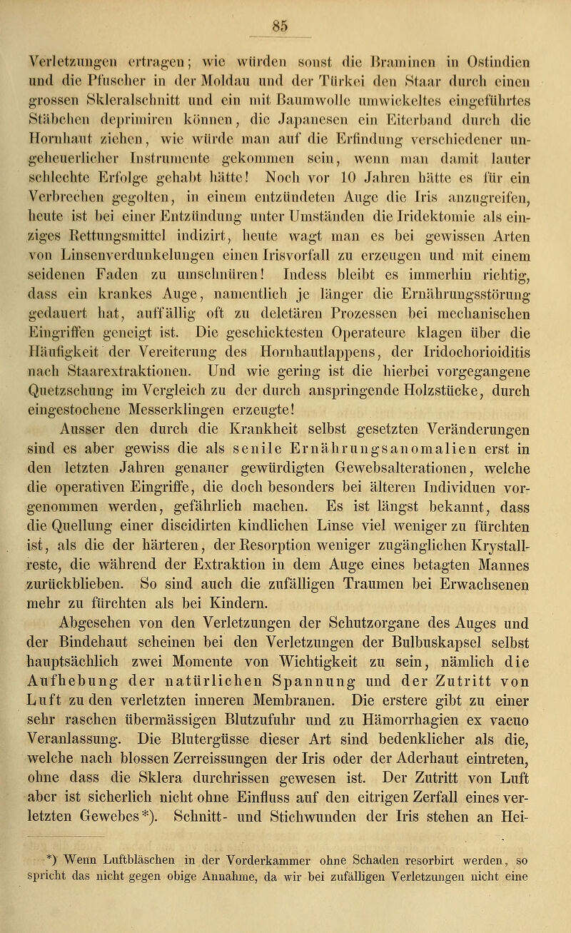 ___85 Verletzungen ertragen; wie würden sonst die Bramincn in Ostindien und die Pinscher in der Moldau und der Türkei den Staar durch einen grossen Skleralschnitt und ein mit Baumwolle umwickeltes eingeführtes Stäbchen deprimiren können, die Japanesen ein Eiterband durch die Hornhaut ziehen, wie würde man auf die Erfindung verschiedener un- geheuerlicher Instrumente gekommen sein, wenn man damit lauter schlechte Erfolge gehabt hätte! Noch vor 10 Jahren hätte es für ein Verbrechen gegolten, in einein entzündeten Auge die Iris anzugreifen, heute ist bei einer Entzündung unter Umständen die Iridektomie als ein- ziges Rettungsmittcl inclizirt, heute wagt man es bei gewissen Arten von Linsenverdunkelungen einen Irisvorfall zu erzeugen und mit einem seidenen Faden zu umschnüren! Indess bleibt es immerhin richtig, dass ein krankes Auge, namentlich je länger die Ernährungsstörung gedauert hat, auffällig oft zu deletären Prozessen bei mechanischen Eingriffen geneigt ist. Die geschicktesten Operateure klagen über die Häufigkeit der Vereiterung des Hornhautlappens, der Iridochorioiditis nach Staarextraktionen. Und wie gering ist die hierbei vorgegangene Quetzschung im Vergleich zu der durch anspringende Holzstücke, durch eingestochene Messerklingen erzeugte! Ausser den durch die Krankheit selbst gesetzten Veränderungen sind es aber gewiss die als senile Ernährungsanomalien erst in den letzten Jahren genauer gewürdigten Gewebsalterationen, welche die operativen Eingriffe, die doch besonders bei älteren Individuen vor- genommen werden, gefährlich machen. Es ist längst bekannt, dass die Quellung einer diseidirten kindlichen Linse viel weniger zu fürchten ist, als die der härteren, der Resorption weniger zugänglichen Krystall- reste, die während der Extraktion in dem Auge eines betagten Mannes zurückblieben. So sind auch die zufälligen Traumen bei Erwachsenen mehr zu fürchten als bei Kindern. Abgesehen von den Verletzungen der Schutz organe des Auges und der Bindehaut scheinen bei den Verletzungen der Bulbuskapsel selbst hauptsächlich zwei Momente von Wichtigkeit zu sein, nämlich die Aufhebung der natürlichen Spannung und der Zutritt von Luft zu den verletzten inneren Membranen. Die erstere gibt zu einer sehr raschen übermässigen Blutzufuhr und zu Hämorrhagien ex vacuo Veranlassung. Die Blutergüsse dieser Art sind bedenklicher als die, welche nach blossen Zerreissungen der Iris oder der Aderhaut eintreten, ohne dass die Sklera durchrissen gewesen ist. Der Zutritt von Luft aber ist sicherlich nicht ohne Einfluss auf den eitrigen Zerfall eines ver- letzten Gewebes*). Schnitt- und Stichwunden der Iris stehen an Hei- *) Wenn Luftbläschen in der Vorderkammer ohne Schaden resorbirt werden, so spricht das nicht gegen obige Annahme, da wir bei zufälligen Verletzungen nicht eine