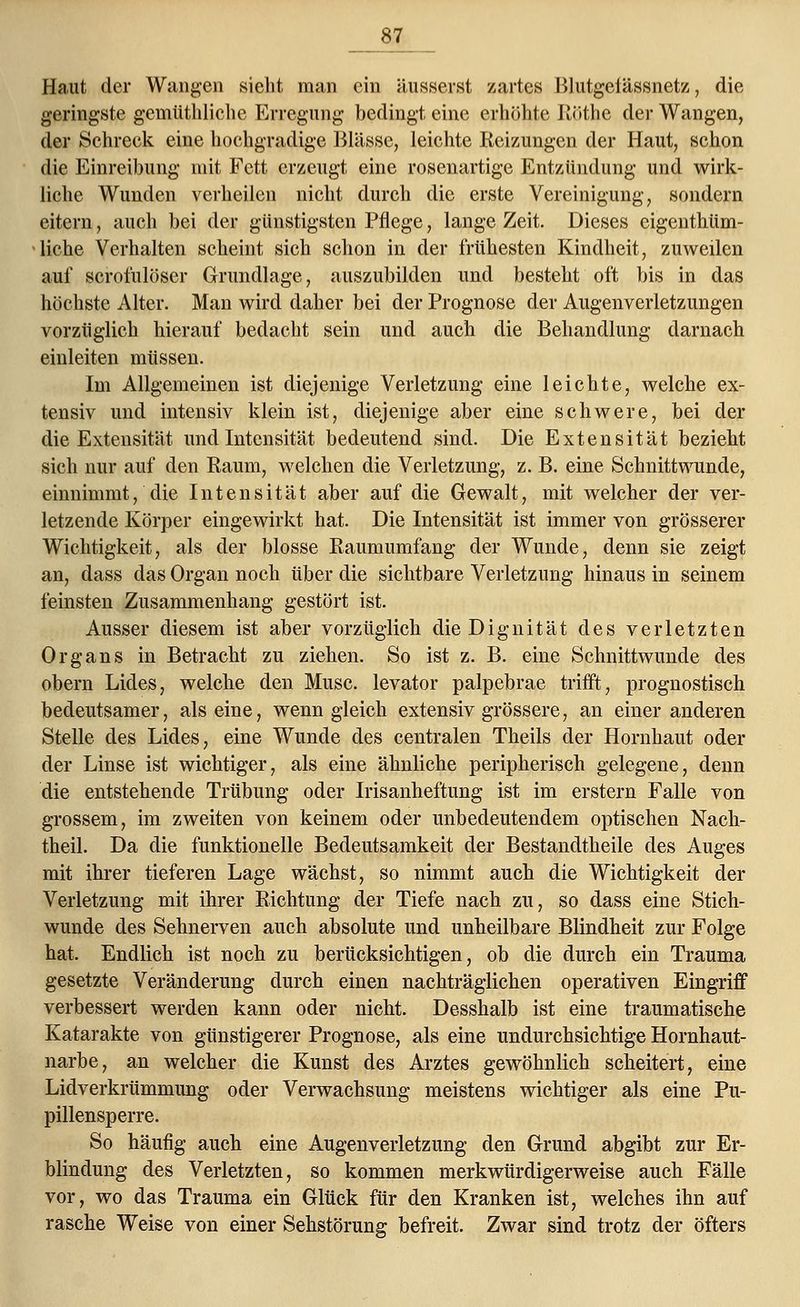 Haut der Wangen sieht man ein äusserst zartes Blutgeiässnetz, die geringste gemtithliche Erregung bedingt eine erhöhte Ilöthe der Wangen, der Schreck eine hochgradige Blässe, leichte Reizungen der Haut, schon die Einreibung mit Fett erzeugt eine rosenartige Entzündung und wirk- liche Wunden verheilen nicht durch die erste Vereinigung, sondern eitern, auch bei der günstigsten Pflege, lange Zeit. Dieses eigentüm- liche Verhalten scheint sich schon in der frühesten Kindheit, zuweilen auf scrofulöser Grundlage, auszubilden und besteht oft bis in das höchste Alter. Man wird daher bei der Prognose der Augenverletzungen vorzüglich hierauf bedacht sein und auch die Behandlung darnach einleiten müssen. Im Allgemeinen ist diejenige Verletzung eine leichte, welche ex- tensiv und intensiv klein ist, diejenige aber eine schwere, bei der die Extensität und Intensität bedeutend sind. Die Extensität bezieht sich nur auf den Raum, welchen die Verletzung, z. B. eine Schnittwunde, einnimmt, die Intensität aber auf die Gewalt, mit welcher der ver- letzende Körper eingewirkt hat. Die Intensität ist immer von grösserer Wichtigkeit, als der blosse Raumumfang der Wunde, denn sie zeigt an, dass das Organ noch über die sichtbare Verletzung hinaus in seinem feinsten Zusammenhang gestört ist. Ausser diesem ist aber vorzüglich dieDignität des verletzten Organs in Betracht zu ziehen. So ist z. B. eine Schnittwunde des obern Lides, welche den Muse, levator palpebrae trifft, prognostisch bedeutsamer, als eine, wenn gleich extensiv grössere, an einer anderen Stelle des Lides, eine Wunde des centralen Theils der Hornhaut oder der Linse ist wichtiger, als eine ähnliche peripherisch gelegene, denn die entstehende Trübung oder Irisanheftung ist im erstem Falle von grossem, im zweiten von keinem oder unbedeutendem optischen Nach- theil. Da die funktionelle Bedeutsamkeit der Bestandtheile des Auges mit ihrer tieferen Lage wächst, so nimmt auch die Wichtigkeit der Verletzung mit ihrer Richtung der Tiefe nach zu, so dass eine Stich- wunde des Sehnerven auch absolute und unheilbare Blindheit zur Folge hat. Endlich ist noch zu berücksichtigen, ob die durch ein Trauma gesetzte Veränderung durch einen nachträglichen operativen Eingriff verbessert werden kann oder nicht. Desshalb ist eine traumatische Katarakte von günstigerer Prognose, als eine undurchsichtige Hornhaut- narbe, an welcher die Kunst des Arztes gewöhnlich scheitert, eine Lidverkrümmung oder Verwachsung meistens wichtiger als eine Pu- pillensperre. So häufig auch eine Augenverletzung den Grund abgibt zur Er- blindung des Verletzten, so kommen merkwürdigerweise auch Fälle vor, wo das Trauma ein Glück für den Kranken ist, welches ihn auf rasche Weise von einer Sehstörung befreit. Zwar sind trotz der öfters