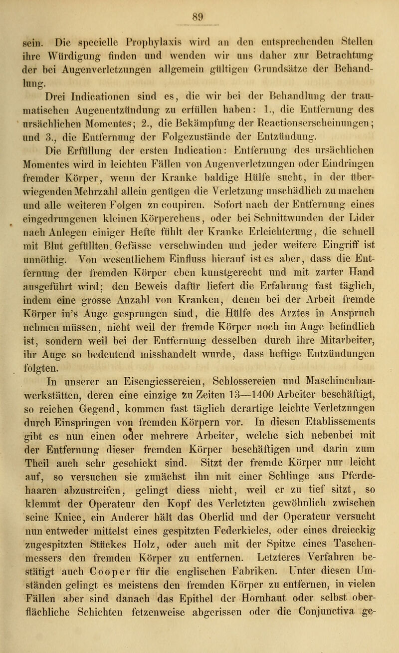 w sein. Die specielle Prophylaxis wird an den entsprechenden Stellen ihre Würdigung finden und wenden wir uns daher zur Betrachtung der bei Augenverletzungen allgemein gültigen Grundsätze der Behand- lung. Drei Indicationen sind es, die wir bei der Behandlung der trau- matischen Augenentzündung zu erfüllen haben: 1., die Entfernung des ursächlichen Momentes; 2., die Bekämpfung der Reactionserscheinungen; und 3., die Entfernung der Folgezustände der Entzündung. Die Erfüllung der ersten Indication: Entfernung des ursächlichen Momentes wird in leichten Fällen von Augenverletzungen oder Eindringen fremder Körper, wenn der Kranke baldige Hülfe sucht, in der über- wiegenden Mehrzahl allein genügen die Verletzung unschädlich zu machen und alle weiteren Folgen zn coupiren. Sofort nach der Entfernung eines eingedrungenen kleinen Körperchens, oder bei Schnittwunden der Lider nach Anlegen einiger Hefte fühlt der Kranke Erleichterung, die schnell mit Blut gefüllten. Gefässe verschwinden und jeder weitere Eingriff ist unnöthig. Von wesentlichem Einfluss hierauf ist es aber, dass die Ent- fernung der fremden Körper eben kunstgerecht und mit zarter Hand ausgeführt wird; den Beweis dafür liefert die Erfahrung fast täglich, indem eine grosse Anzahl von Kranken, denen bei der Arbeit fremde Körper in's Auge gesprungen sind, die Hülfe des Arztes in Anspruch nehmen müssen, nicht weil der fremde Körper noch im Auge befindlich ist, sondern weil bei der Entfernung desselben durch ihre Mitarbeiter, ihr Auge so bedeutend misshandelt wurde, dass heftige Entzündungen folgten. In unserer an Eisengiessereien, Schlossereien und Maschinenbau- werkstätten, deren eine einzige £u Zeiten 13—1400 Arbeiter beschäftigt, so reichen Gegend, kommen fast täglich derartige leichte Verletzungen durch Einspringen von fremden Körpern vor. In diesen Etablissements gibt es nun einen oder mehrere Arbeiter, welche sich nebenbei mit der Entfernung dieser fremden Körper beschäftigen und darin zum Theil auch sehr geschickt sind. Sitzt der fremde Körper nur leicht auf, so versuchen sie zunächst ihn mit einer Schlinge aus Pferde- haaren abzustreifen, gelingt diess nicht, weil er zu tief sitzt, so klemmt der Operateur den Kopf des Verletzten gewöhnlich zwischen seine Kniee, ein Anderer hält das Oberlid und der Operateur versucht nun entweder mittelst eines gespitzten Federkieles, oder eines dreieckig zugespitzten Stückes Holz, oder auch mit der Spitze eines Taschen- messers den fremden Körper zu entfernen. Letzteres Verfahren be- stätigt auch Cooper für die englischen Fabriken. Unter diesen Um- ständen gelingt es meistens den fremden Körper zu entfernen, in vielen Fällen aber sind danach das Epithel der Hornhaut oder selbst ober- flächliche Schichten fetzenweise abgerissen oder die Conjunctiva ge-