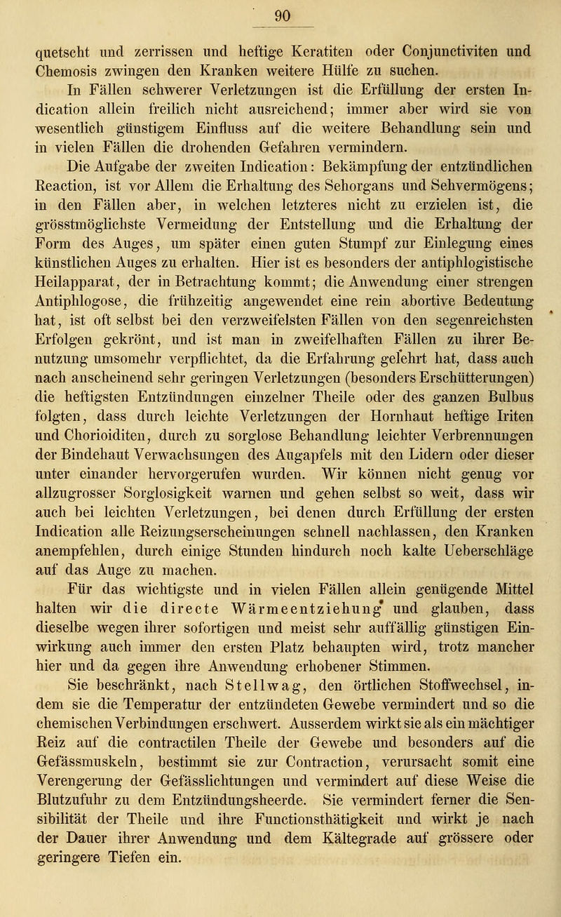 quetscht und zerrissen und heftige Keratiten oder Conjunctiviten und Chemosis zwingen den Kranken weitere Hülfe zu suchen. In Fällen schwerer Verletzungen ist die Erfüllung der ersten In- dication allein freilich nicht ausreichend; immer aber wird sie von wesentlich günstigem Einfluss auf die weitere Behandlung sein und in vielen Fällen die drohenden Gefahren vermindern. Die Aufgabe der zweiten Indication: Bekämpfung der entzündlichen Reaction, ist vor Allem die Erhaltung des Sehorgans und Sehvermögens; in den Fällen aber, in welchen letzteres nicht zu erzielen ist, die grösstmöglichste Vermeidung der Entstellung und die Erhaltung der Form des Auges, um später einen guten Stumpf zur Einlegung eines künstlichen Auges zu erhalten. Hier ist es besonders der antiphlogistische Heilapparat, der in Betrachtung kommt; die Anwendung einer strengen Antiphlogose, die frühzeitig angewendet eine rein abortive Bedeutung hat, ist oft selbst bei den verzweifeisten Fällen von den segenreichsten Erfolgen gekrönt, und ist man in zweifelhaften Fällen zu ihrer Be- nutzung umsomehr verpflichtet, da die Erfahrung gelehrt hat, dass auch nach anscheinend sehr geringen Verletzungen (besonders Erschütterungen) die heftigsten Entzündungen einzelner Theile oder des ganzen Bulbus folgten, dass durch leichte Verletzungen der Hornhaut heftige Iriten und Chorioiditen, durch zu sorglose Behandlung leichter Verbrennungen der Bindehaut Verwachsungen des Augapfels mit den Lidern oder dieser unter einander hervorgerufen wurden. Wir können nicht genug vor allzugrosser Sorglosigkeit warnen und gehen selbst so weit, dass wir auch bei leichten Verletzungen, bei denen durch Erfüllung der ersten Indication alle Reizungserscheinungen schnell nachlassen, den Kranken anempfehlen, durch einige Stunden hindurch noch kalte Ueberschläge auf das Auge zu machen. Für das wichtigste und in vielen Fällen allein genügende Mittel halten wir die directe Wärmeentziehung* und glauben, dass dieselbe wegen ihrer sofortigen und meist sehr auffällig günstigen Ein- wirkung auch immer den ersten Platz behaupten wird, trotz mancher hier und da gegen ihre Anwendung erhobener Stimmen. Sie beschränkt, nach St eil wag, den örtlichen Stoffwechsel, in- dem sie die Temperatur der entzündeten Gewebe vermindert und so die chemischen Verbindungen erschwert. Ausserdem wirkt sie als ein mächtiger Reiz auf die contractilen Theile der Gewebe und besonders auf die Gefässmuskeln, bestimmt sie zur Contraction, verursacht somit eine Verengerung der Gefässlichtungen und vermindert auf diese Weise die Blutzufuhr zu dem Entzündungsheerde. Sie vermindert ferner die Sen- sibilität der Theile und ihre Functionsthätigkeit und wirkt je nach der Dauer ihrer Anwendung und dem Kältegrade auf grössere oder geringere Tiefen ein.