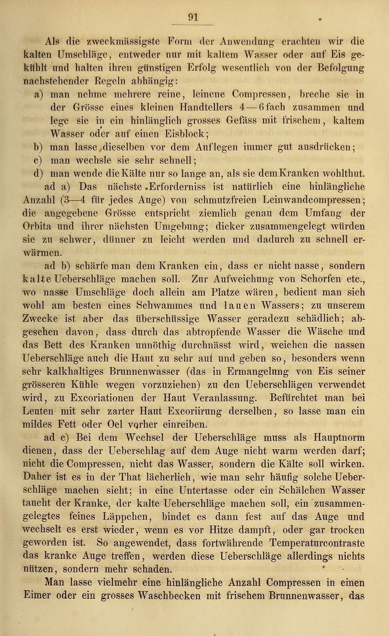 Als die zweckmässigste Form der Anwendung' erachten wir die kalten Umschläge, entweder nur mit kaltem Wasser oder auf Eis ge- kühlt und halten ihren günstigen Erfolg wesentlich von der Befolgung nachstehender Regeln abhängig: a) man nehme mehrere reine, leinene Compressen, breche sie in der Grösse eines kleinen Handtellers 4— 6 fach zusammen und lege sie in ein hinlänglich grosses Gefäss mit frischem, kaltem Wasser oder auf einen Eisblock; b) man lasse .dieselben vor dem Auflegen immer gut ausdrücken; c) man wechsle sie sehr schnell; d) man wende die Kälte nur so lange an, als sie dem Kranken wohlthut. ad a) Das nächste »Erfordernis« ist natürlich eine hinlängliche Anzahl (3—4 für jedes Auge) von schmutzfreien Leinwandcompressen; die angegebene Grösse entspricht ziemlich genau dem Umfang der Orbita und ihrer nächsten Umgebung; dicker zusammengelegt würden sie zu schwer, dünner zu leicht werden und dadurch zu schnell er- wärmen. ad b) schärfe man dem Kranken ein, dass er nicht nasse, sondern kalte Ueberschläge machen soll. Zur Aufweichung von Schorfen etc., wo nasse Umschläge doch allein am Platze wären, bedient man sich wohl am besten eines Schwammes und lauen Wassers; zu unserem Zwecke ist aber das überschüssige Wasser geradezu schädlich; ab- gesehen davon, dass durch das abtropfende Wasser die Wäsche und das Bett des Kranken unnöthig durchnässt wird, weichen die nassen Ueberschläge auch die Haut zu sehr auf und geben so, besonders wenn sehr kalkhaltiges Brunnenwasser (das in Ermangelung von Eis seiner grösseren Kühle wegen vorzuziehen) zu den Ueberschlägen verwendet wird, zu Excoriationen der Haut Veranlassung. Befürchtet man bei Leuten mit sehr zarter Haut Excoriirung derselben, so lasse man ein mildes Fett oder Oel vorher einreiben. ad c) Bei dem Wechsel der Ueberschläge muss als Hauptnorm dienen, dass der Ueberschlag auf dem Auge nicht warm werden darf; nicht die Compressen, nicht das Wasser, sondern die Kälte soll wirken. Daher ist es in der That lächerlich, wie man sehr häufig solche Ueber- schläge machen sieht; in eine Untertasse oder ein Schälchen Wasser taucht der Kranke, der kalte Ueberschläge machen soll, ein zusammen- gelegtes feines Läppchen, bindet es dann fest auf das Auge und wechselt es erst wieder, wenn es vor Hitze dampft, oder gar trocken geworden ist. So angewendet, dass fortwährende Temperaturcontraste das kranke Auge treffen, werden diese Ueberschläge allerdings nichts nützen, sondern mehr schaden. Man lasse vielmehr eine hinlängliche Anzahl Compressen in einen Eimer oder ein grosses Waschbecken mit frischem Brunnenwasser, das