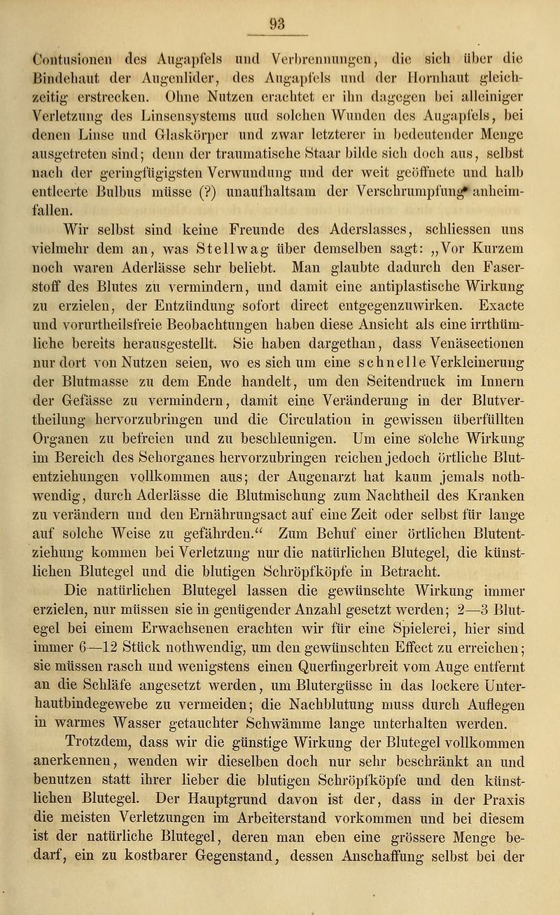 Kontusionen des Augapfels und Verbrennungen, die sich über die Bindehaut der Augenlider, des Augapfels und der Hornhaut gleich- zeitig erstrecken. Ohne Nutzen erachtet er ihn dagegen bei alleiniger Verletzung des Linsensystems und solchen Wunden des Augapfels, bei denen Linse und Glaskörper und zwar letzterer in bedeutender Menge ausgetreten sind; denn der traumatische Staar bilde sich doch aus, selbst nach der geringfügigsten Verwundung und der weit geöffnete und halb entleerte Bulbus müsse (?) unaufhaltsam der Verschrumpfung» anheim- fallen. Wir selbst sind keine Freunde des Aderslasses, schliessen uns vielmehr dem an, was Stellwag über demselben sagt: „Vor Kurzem noch waren Aderlässe sehr beliebt. Man glaubte dadurch den Faser- stoff des Blutes zu vermindern, und damit eine antiplastische Wirkung zu erzielen, der Entzündung sofort direct entgegenzuwirken. Exacte und vorurtheilsfreie Beobachtungen haben diese Ansicht als eine irrthüm- liche bereits herausgestellt. Sie haben dargethan, dass Venäsectionen nur dort von Nutzen seien, wo es sich um eine schnelle Verkleinerung der Blutmasse zu dem Ende handelt, um den Seitendruck im Innern der Gefässe zu vermindern, damit eine Veränderung in der Blutver- theilung hervorzubringen und die Circulation in gewissen überfüllten Organen zu befreien und zu beschleunigen. Um eine solche Wirkung im Bereich des Sehorganes hervorzubringen reichen jedoch örtliche Blut- entziehungen vollkommen aus; der Augenarzt hat kaum jemals noth- wendig, durch Aderlässe die Blutmischung zum Nachtheil des Kranken zu verändern und den Ernährungsact auf eine Zeit oder selbst für lange auf solche Weise zu gefährden. Zum Behuf einer örtlichen Blutent- ziehung kommen bei Verletzung nur die natürlichen Blutegel, die künst- lichen Blutegel und die blutigen Schröpfköpfe in Betracht. Die natürlichen Blutegel lassen die gewünschte Wirkung immer erzielen, nur müssen sie in genügender Anzahl gesetzt werden; 2—3 Blut- egel bei einem Erwachsenen erachten wir für eine Spielerei, hier sind immer 6—12 Stück nothwendig, um den gewünschten Effect zu erreichen; sie müssen rasch und wenigstens einen Querfingerbreit vom Auge entfernt an die Schläfe angesetzt werden, um Blutergüsse in das lockere Unter- hautbindegewebe zu vermeiden; die Nachblutung muss durch Auflegen in warmes Wasser getauchter Schwämme lange unterhalten werden. Trotzdem, dass wir die günstige Wirkung der Blutegel vollkommen anerkennen, wenden wir dieselben doch nur sehr beschränkt an und benutzen statt ihrer lieber die blutigen Schröpfköpfe und den künst- lichen Blutegel. Der Hauptgrund davon ist der, dass in der Praxis die meisten Verletzungen im Arbeiterstand vorkommen und bei diesem ist der natürliche Blutegel, deren man eben eine grössere Menge be- darf, ein zu kostbarer Gegenstand, dessen Anschaffung selbst bei der