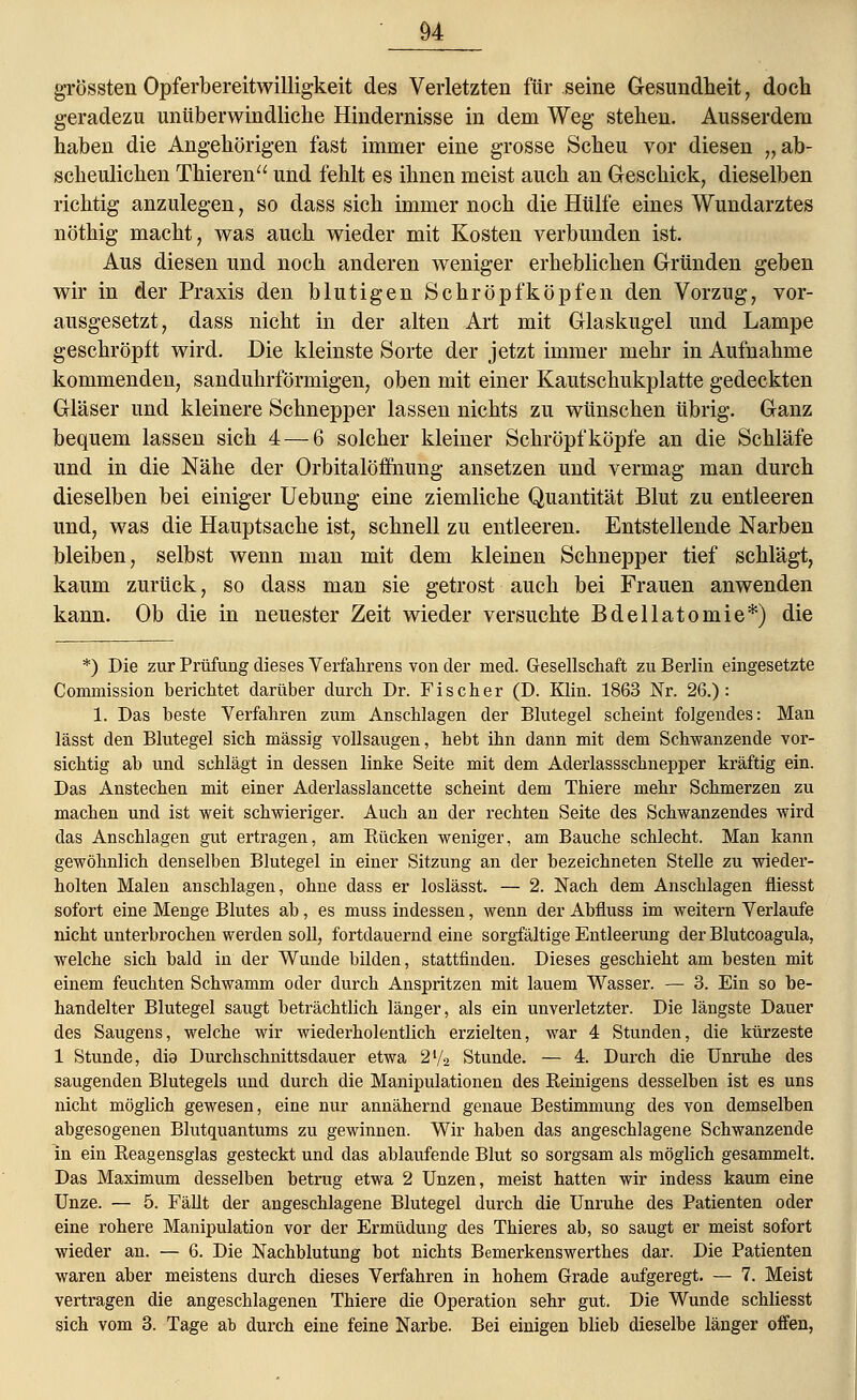 grössten Opferbereitwilligkeit des Verletzten für seine Gesundheit, doch geradezu unüberwindliche Hindernisse in dem Weg stehen. Ausserdem haben die Angehörigen fast immer eine grosse Scheu vor diesen „ab- scheulichen Thieren und fehlt es ihnen meist auch an Geschick, dieselben richtig anzulegen, so dass sich immer noch die Hülfe eines Wundarztes nöthig macht, was auch wieder mit Kosten verbunden ist. Aus diesen und noch anderen weniger erheblichen Gründen geben wir in der Praxis den blutigen Schröpfköpfen den Vorzug, vor- ausgesetzt, dass nicht in der alten Art mit Glaskugel und Lampe geschröpft wird. Die kleinste Sorte der jetzt immer mehr in Aufnahme kommenden, sanduhrförmigen, oben mit einer Kautschukplatte gedeckten Gläser und kleinere Schnepper lassen nichts zu wünschen übrig. Ganz bequem lassen sich 4— 6 solcher kleiner Schröpf köpfe an die Schläfe und in die Nähe der Orbitalöfihung ansetzen und vermag man durch dieselben bei einiger Uebung eine ziemliche Quantität Blut zu entleeren und, was die Hauptsache ist, schnell zu entleeren. Entstellende Narben bleiben, selbst wenn man mit dem kleinen Schnepper tief schlägt, kaum zurück, so dass man sie getrost auch bei Frauen anwenden kann. Ob die in neuester Zeit wieder versuchte Bdellatomie*) die *) Die zur Prüfung dieses Verfahrens von der med. Gesellschaft zu Berlin eingesetzte Commission berichtet darüber durch Dr. Fischer (D. Klin. 1863 Nr. 26.): 1. Das beste Verfahren zum Anschlagen der Blutegel scheint folgendes: Man lässt den Blutegel sich massig vollsaugen, hebt ihn dann mit dem Schwanzende vor- sichtig ab und schlägt in dessen linke Seite mit dem Aderlassschnepper kräftig ein. Das Anstechen mit einer Aderlasslancette scheint dem Thiere mehr Schmerzen zu machen und ist weit schwieriger. Auch an der rechten Seite des Schwanzendes wird das Anschlagen gut ertragen, am Kücken weniger, am Bauche schlecht. Man kann gewöhnlich denselben Blutegel in einer Sitzung an der bezeichneten Stelle zu wieder- holten Malen anschlagen, ohne dass er loslässt. — 2. Nach dem Anschlagen fliesst sofort eine Menge Blutes ab, es muss indessen, wenn der Abfiuss im weitern Verlaufe nicht unterbrochen werden soll, fortdauernd eine sorgfältige Entleerung der Blutcoagula, welche sich bald in der Wunde bilden, stattfinden. Dieses geschieht am besten mit einem feuchten Schwamm oder durch Anspritzen mit lauem Wasser. — 3. Ein so be- handelter Blutegel saugt beträchtlich länger, als ein unverletzter. Die längste Dauer des Saugens, welche wir wiederholentlich erzielten, war 4 Stunden, die kürzeste 1 Stunde, die Durchschnittsdauer etwa 2*/2 Stunde. — 4. Durch die Unruhe des saugenden Blutegels und durch die Manipulationen des Reinigens desselben ist es uns nicht möglich gewesen, eine nur annähernd genaue Bestimmung des von demselben abgesogenen Blutquantums zu gewinnen. Wir haben das angeschlagene Schwanzende in ein Reagensglas gesteckt und das ablaufende Blut so sorgsam als möglich gesammelt. Das Maximum desselben betrug etwa 2 Unzen, meist hatten wir indess kaum eine Unze. — 5. Fällt der angeschlagene Blutegel durch die Unruhe des Patienten oder eine rohere Manipulation vor der Ermüdung des Thieres ab, so saugt er meist sofort wieder an. — 6. Die Nachblutung bot nichts Bemerkenswerthes dar. Die Patienten waren aber meistens durch dieses Verfahren in hohem Grade aufgeregt. — 7. Meist vertragen die angeschlagenen Thiere die Operation sehr gut. Die Wunde schliesst sich vom 3. Tage ab durch eine feine Narbe. Bei einigen blieb dieselbe länger offen, ,