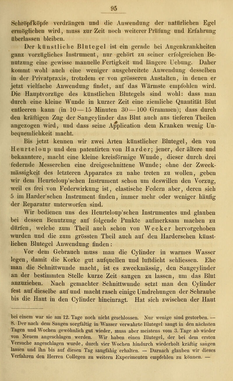 _ 9S Schröpfköpfe verdrängen und die Anwendung der natürlichen Egel ermöglichen wird, muss zur Zeit noch weiterer Prüfung und Erfahrung überlassen bleiben. Der künstliche Blutegel ist ein gerade bei Augenkrankheiten ganz vorzügliches Instrument, nur gehört zu seiner erfolgreichen Be- nutzung eine gewisse manuelle Fertigkeit und längere Uebung. Daher kommt wohl auch eine weniger ausgebreitete Anwendung desselben in der Privatpraxis, trotzdem er von grösseren Anstalten, in denen er jetzt vielfache Anwendung findet, auf das Wärmste empfohlen wird. Die Hauptvorzüge des künstlichen Blutegels sind wohl: dass man durch eine kleine Wunde in kurzer Zeit eine ziemliche Quantität Blut entleeren kann (in 10—15 Minuten 30 —100 Grammen); dass durch den kräftigen Zug der Saugcylinder das Blut auch aus tieferen Theilen angezogen wird, und dass seine Application dem Kranken wenig Un- bequemlichkeit macht. Bis jetzt kennen wir zwei Arten künstlicher Blutegel, den von Heurteloup und den patentirten von Härder; jener, der ältere und bekanntere, macht eine kleine kreisförmige Wunde, dieser durch drei federnde Messerchen eine dreigeschnittene Wunde; ohne der Zweck- mässigkeit des letzteren Apparates zu nahe treten zu wollen, geben wir dem Heurteloup'schen Instrument schon um deswillen den Vorzug, weil es frei von Federwirkung ist, elastische Federn aber, deren sich 5 im Härder'sehen Instrument finden, immer mehr oder weniger häufig der Reparatur unterworfen sind. Wir bedienen uns des Heurteloup'schen Instrumentes und glauben bei dessen Benutzung auf folgende Punkte aufmerksam machen zu dürfen, welche zum Theil auch schon von Wecker hervorgehoben wurden und die zum grössten Theil auch auf den Harderschen künst- liehen Blutegel Anwendung finden: Vor dem Gebrauch muss man die Cylinder in warmes Wasser legen, damit die Korke gut aufquellen und luftdicht schliessen. Ehe man die Schnittwunde macht, ist es zweckmässig, den Saugcylinder an der bestimmten Stelle kurze Zeit saugen zu lassen, um das Blut anzuziehen. Nach gemachter Schnittwunde setzt man den Cylinder fest auf dieselbe auf und macht rasch einige Umdrehungen der Schraube bis die Haut in den Cylinder hineinragt. Hat sich zwischen der Haut bei einem war sie am 12. Tage noch nicht geschlossen. Nur wenige sind gestorben. — 8. Der nach dem Saugen sorgfältig in Wasser verwahrte Blutegel saugt in den nächsten Tagen und Wochen gewöhnlich gut wieder, muss aber meistens vom 3. Tage ab wieder von Neuem angeschlagen werden. Wir haben einen Blutegel, der bei dem ersten Versuche angeschlagen wurde, durch vier Wochen hindurch wiederholt kräftig saugen lassen und ihn bis auf diesen Tag saugfähig erhalten. — Darnach glauben wir dieses Verfahren den Herren Collegen zu weitern Experimenten empfehlen zu können. —