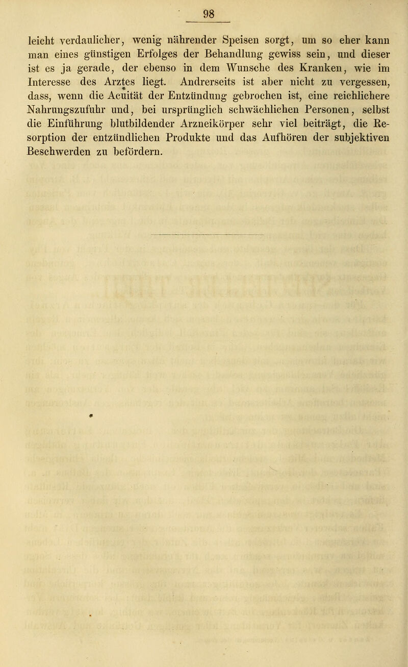 leicht verdaulicher, wenig nährender Speisen sorgt, um so eher kann man eines günstigen Erfolges der Behandlung gewiss sein, und dieser ist es ja gerade, der ebenso in dem Wunsche des Kranken, wie im Interesse des Arztes liegt. Andrerseits ist aber nicht zu vergessen, dass, wenn die Acuität der Entzündung gebrochen ist, eine reichlichere Nahrungszufuhr und, bei ursprünglich schwächlichen Personen, selbst die Einführung blutbildender Arzneikörper sehr viel beiträgt, die Ee- sorption der entzündlichen Produkte und das Aufhören der subjektiven Beschwerden zu befördern.