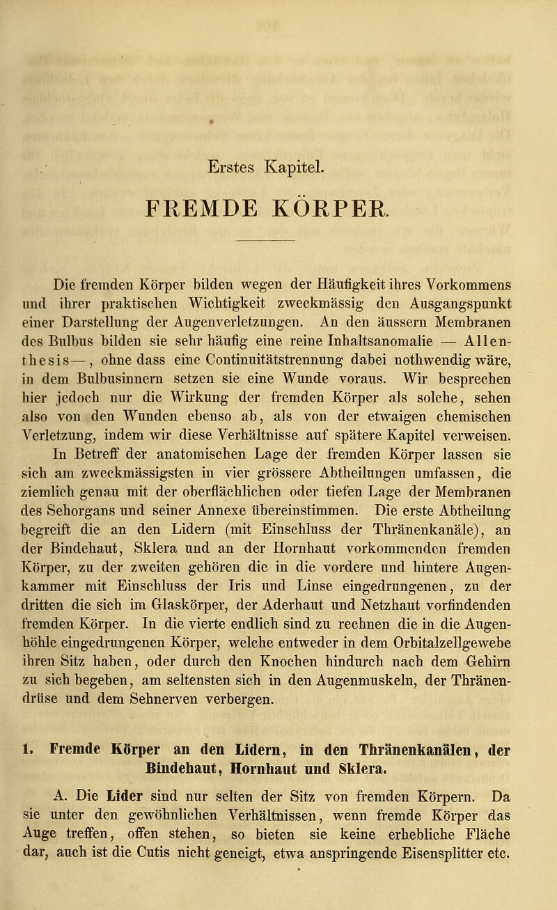 Erstes Kapitel. FEEMDE KÖRPER Die fremden Körper bilden wegen der Häufigkeit ihres Vorkommens und ihrer praktischen Wichtigkeit zweckmässig den Ausgangspunkt einer Darstellung der Augenverletzungen. An den äussern Membranen des Bulbus bilden sie sehr häufig eine reine Inhaltsanomalie — Allen- thesis—, ohne dass eine Continuitätstrennung dabei nothwendig wäre, in dem Bulbusinnern setzen sie eine Wunde voraus. Wir besprechen hier jedoch nur die Wirkung der fremden Körper als solche, sehen also von den Wunden ebenso ab, als von der etwaigen chemischen Verletzung, indem wir diese Verhältnisse auf spätere Kapitel verweisen. In Betreff der anatomischen Lage der fremden Körper lassen sie sich am zweckmässigsten in vier grössere Abtheilungen umfassen, die ziemlich genau mit der oberflächlichen oder tiefen Lage der Membranen des Sehorgans und seiner Annexe übereinstimmen. Die erste Abtheilung begreift die an den Lidern (mit Einschluss der Thränenkanäle), an der Bindehaut, Sklera und an der Hornhaut vorkommenden fremden Körper, zu der zweiten gehören die in die vordere und hintere Augen- kammer mit Einschluss der Iris und Linse eingedrungenen, zu der dritten die sich im Glaskörper, der Aderhaut und Netzhaut vorfindenden fremden Körper. In die vierte endlich sind zu rechnen die in die Augen- höhle eingedrungenen Körper, welche entweder in dem Orbitalzellgewebe ihren Sitz haben, oder durch den Knochen hindurch nach dem Gehirn zu sich begeben, am seltensten sich in den Augenmuskeln, der Thränen- drüse und dem Sehnerven verbergen. 1. Fremde Körper an den Lidern, in den Thränenkanälen, der Bindehaut, Hornhaut und Sklera. A. Die Lider sind nur selten der Sitz von fremden Körpern. Da sie unter den gewöhnlichen Verhältnissen, wenn fremde Körper das Auge treffen, offen stehen, so bieten sie keine erhebliche Fläche dar, auch ist die Cutis nicht geneigt, etwa anspringende Eisensplitter etc.