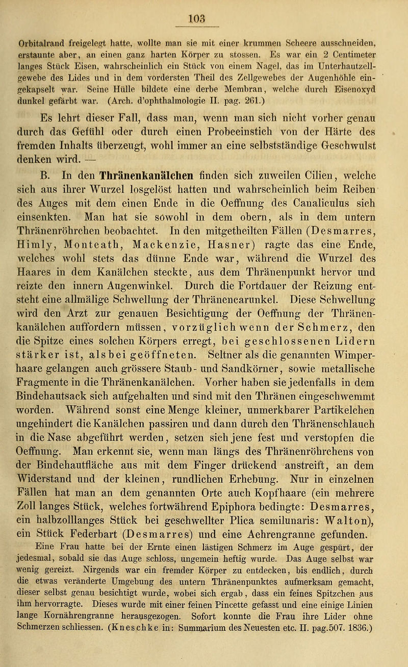Orbitalrand freigelegt hatte, wollte man sie mit einer krummen Scheere ausschneiden, erstaunte aber, an einen ganz harten Körper zu stossen. Es war ein 2 Centimeter langes Stück Eisen, wahrscheinlich ein Stück von einem Nagel, das im Unterhautzcll- gewebe des Lides und in dem vordersten Theil des Zellgewebes der Augenhöhle ein- gekapselt war. Seine Hülle bildete eine derbe Membran, welche durch Eisenoxyd dunkel gefärbt war. (Arch. d'ophthalmologie II. pag. 261.) Es lehrt dieser Fall, dass man, wenn man sich nicht vorher genau durch das Gefühl oder durch einen Probeeinstich von der Härte des fremden Inhalts überzeugt, wohl immer an eine selbstständige Geschwulst denken wird. — B. In den Thränenkanalchen finden sich zuweilen Cilien, welche sich aus ihrer Wurzel losgelöst hatten und wahrscheinlich beim Reiben des Auges mit dem einen Ende in die Oeffnung des Canaliculus sich einsenkten. Man hat sie sowohl in dem obern, als in dem untern Thränenröhrchen beobachtet. In den mitgetheilten Fällen (Desmarres, Himly, Monteath, Mackenzie, Hasner) ragte das eine Ende, welches wohl stets das dünne Ende war, während die Wurzel des Haares in dem Kanälchen steckte, aus dem Thränenpunkt hervor und reizte den innern Augenwinkel. Durch die Fortdauer der Reizung ent- steht eine allmälige Schwellung der Thränencarunkel. Diese Schwellung wird den Arzt zur genauen Besichtigung der Oeffnung der Thränen- kanälchen auffordern müssen, vorzüglich wenn der Schmerz, den die Spitze eines solchen Körpers erregt, bei geschlossenen Lidern stärker ist, alsbeigeöffneten. Seltner als die genannten Wimper- haare gelangen auch grössere Staub - und Sandkörner, sowie metallische Fragmente in die Thränenkanälchen. Vorher haben sie jedenfalls in dem Bindehautsack sich aufgehalten und sind mit den Thränen eingeschwemmt worden. Während sonst eine Menge kleiner, unmerkbarer Partikelchen ungehindert die Kanälchen passiren und dann durch den Thränenschlauch in die Nase abgeführt werden, setzen sich jene fest und verstopfen die Oeffnung. Man erkennt sie, wenn man längs des Thränenröhrchens von der Bindehautfläche aus mit dem Finger drückend anstreift, an dem Widerstand und der kleinen, rundlichen Erhebung. Nur in einzelnen Fällen hat man an dem genannten Orte auch Kopfhaare (ein mehrere Zoll langes Stück, welches fortwährend Epiphora bedingte: Desmarres, ein halbz olllanges Stück bei geschwellter Plica semilunaris: Wal ton), ein Stück Federbart (Desmarres) und eine Aehrengranne gefunden. Eine Frau hatte bei der Ernte einen lästigen Schmerz im Auge gespürt, der jedesmal, sobald sie das Auge schloss, ungemein heftig wurde. Das Auge selbst war wenig gereizt. Nirgends war ein fremder Körper zu entdecken, bis endlich, durch die etwas veränderte Umgebung des untern Thränenpunktes aufmerksam gemacht, dieser selbst genau besichtigt wurde, wobei sich ergab, dass ein feines Spitzchen aus ihm hervorragte. Dieses wurde mit einer feinen Pincette gefasst und eine einige Linien lange Kornährengranne herausgezogen. Sofort konnte die Frau ihre Lider ohne Schmerzen schliessen. (Kneschke in: Summarium des Neuesten etc. IL pag.507. 1836.)