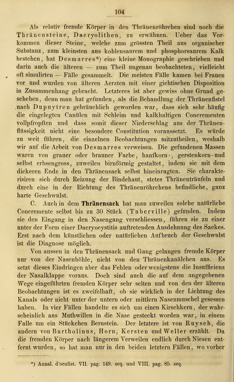Als relativ fremde Körper in den Thränenröhrchen sind noch die Thränensteine, Dacryolithen, zu erwähnen. Ueber das Vor- kommen dieser Steine, welche zum grössten Theil aus organischer Substanz, zum kleinsten aus kohlensaurem und phosphorsaurem Kalk bestehen, hat Desmarres*) eine kleine Monographie geschrieben und darin auch die älteren — zum Theil ungenau beobachteten, vielleicht oft simulirten — Fälle gesammelt. Die meisten Fälle kamen bei Frauen vor und wurden von älteren Aerzten mit einer gichtischen Disposition in Zusammenhang gebracht. Letzteres ist aber gewiss ohne Grund ge- schehen , denn man hat gefunden, als die Behandlung der Thränenfistel .nach Dupuytren gebräuchlich geworden war, dass sich sehr häufig die eingelegten Canülen mit Schleim und kalkhaltigen Concrementen vollpfropften und dass somit dieser Niederschlag aus der Thränen- flüssigkeit nicht eine besondere Constitution voraussetzt. Es würde zu weit führen, die einzelnen Beobachtungen mitzutheilen, weshalb wir auf die Arbeit von Desmarres verweisen. Die gefundenen Massen waren von grauer oder brauner Farbe, hanfkorn-, gerstenkorn - und selbst erbsengross, zuweilen birnförmig gestaltet, indem sie mit dem dickeren Ende in den Thränensack selbst hineinragten. Sie charakte- risiren sich durch Reizung der Bindehaut, stetes Thränenträufeln und durch eine in der Richtung des Thränenröhrchens befindliche, ganz harte Geschwulst. C. Auch in dem Thränensack hat man zuweilen solche natürliche Concremente selbst bis zu 30 Stück (Tuberville) gefunden. Indem sie den Eingang in den Nasengang verschliessen, führen sie zu einer unter der Form einer Dacryocystitis auftretenden Ausdehnung des Sackes. Erst nach dem künstlichen oder natürlichen Aufbruch der Geschwulst ist die Diagnose möglich. Von aussen in den Thränensack und Gang gelangen fremde Körper nur von der Nasenhöhle, nicht von den Thränenkanälchen aus. Es setzt dieses Eindringen aber das Fehlen oder wenigstens die Insuffizienz der Nasalklappe voraus. Doch sind auch die auf dem angegebenen Wege eingeführten fremden Körper sehr selten und von den der älteren Beobachtungen ist es zweifelhaft, ob sie wirklich in der Lichtung des Kanals oder nicht unter der untern oder mittlem Nasenmuschel gesessen haben. In vier Fällen handelte es sich um einen Kirschkern, der wahr- scheinlich aus Muthwillen in die Nase gesteckt worden war, in einem Falle um ein Stückchen Bernstein. Der letztere ist von Ruysch, die andern von Bartholinus, Hörn, Kersten und Weller erzählt. Da die fremden Körper nach längerem Verweilen endlich durch Niesen ent- fernt wurden, so hat man nur in den beiden letztern Fällen, wo vorher *) Annal. d'oculist. VII. pag. 149. seq. und VIII. pag. 85. seq.