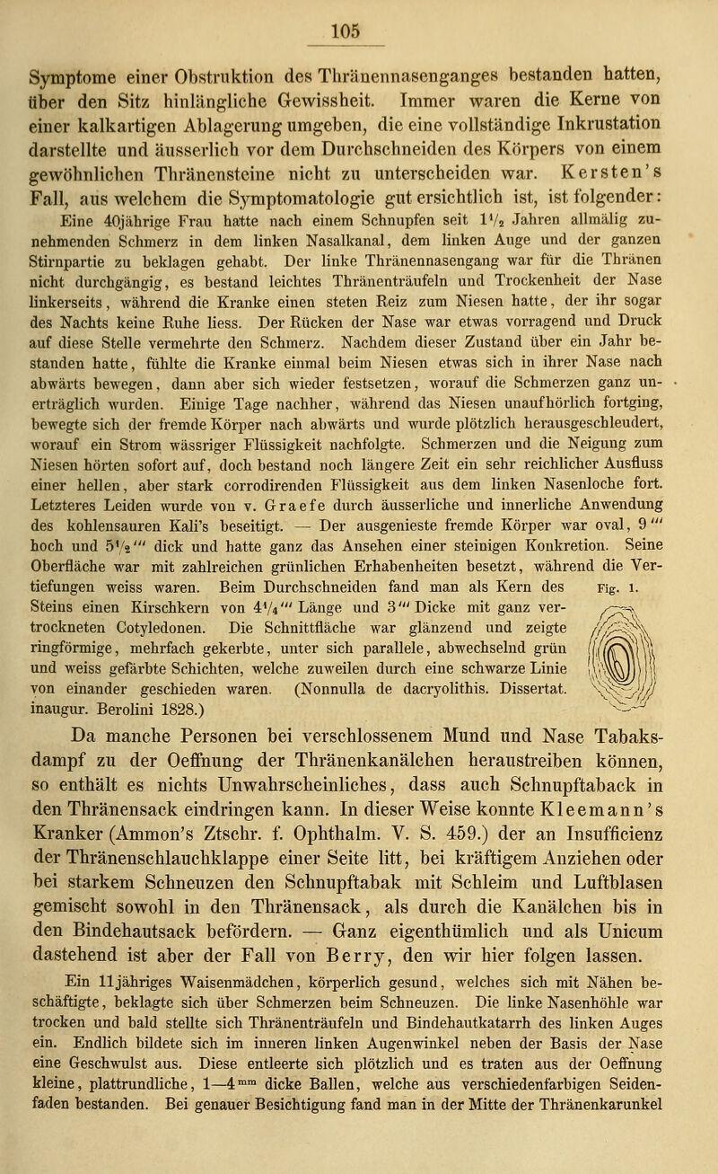 Symptome einer Obstruktion des Thränennasenganges bestanden hatten, über den Sitz hinlängliche G-ewissheit. Immer waren die Kerne von einer kalkartigen Ablagerung umgeben, die eine vollständige Inkrustation darstellte und äusserlich vor dem Durchschneiden des Körpers von einem gewöhnlichen Thränensteine nicht zu unterscheiden war. Kersten's Fall, aus welchem die Symptomatologie gut ersichtlich ist, ist folgender: Eine 40jährige Frau hatte nach einem Schnupfen seit ll/2 Jahren allmälig zu- nehmenden Schmerz in dem linken Nasalkanal, dem linken Auge und der ganzen Stirnpartie zu beklagen gehabt. Der linke Thränennasengang war für die Thränen nicht durchgängig, es bestand leichtes Thränenträufeln und Trockenheit der Nase linkerseits, während die Kranke einen steten Reiz zum Niesen hatte, der ihr sogar des Nachts keine Ruhe Hess. Der Rücken der Nase war etwas vorragend und Druck auf diese Stelle vermehrte den Schmerz. Nachdem dieser Zustand über ein Jahr be- standen hatte, fühlte die Kranke einmal beim Niesen etwas sich in ihrer Nase nach abwärts bewegen, dann aber sich wieder festsetzen, worauf die Schmerzen ganz un- erträglich wurden. Einige Tage nachher, während das Niesen unaufhörlich fortging, bewegte sich der fremde Körper nach abwärts und wurde plötzlich herausgeschleudert, worauf ein Strom wässriger Flüssigkeit nachfolgte. Schmerzen und die Neigung zum Niesen hörten sofort auf, doch bestand noch längere Zeit ein sehr reichlicher Ausfluss einer hellen, aber stark corrodirenden Flüssigkeit aus dem linken Nasenloche fort. Letzteres Leiden wurde von v. Graefe durch äusserliche und innerliche Anwendung des kohlensauren Kali's beseitigt. — Der ausgenieste fremde Körper war oval, 9' hoch und 5',V dick und hatte ganz das Ansehen einer steinigen Konkretion. Seine Oberfläche war mit zahlreichen grünlichen Erhabenheiten besetzt, während die Ver- tiefungen weiss waren. Beim Durchschneiden fand man als Kern des Fig. l. Steins einen Kirschkern von 4A/t' Länge und 3' Dicke mit ganz ver- trockneten Cotyledonen. Die Schnittfläche war glänzend und zeigte ringförmige, mehrfach gekerbte, unter sich parallele, abwechselnd grün und weiss gefärbte Schichten, welche zuweilen durch eine schwarze Linie von einander geschieden waren. (Nonnulla de dacryolithis. Dissertat. inaugur. Berolini 1828.) Da manche Personen bei verschlossenem Mund und Nase Tabaks- dampf zu der Oeffiiung der Thränenkanälehen heraustreiben können, so enthält es nichts Unwahrscheinliches, dass auch Schnupftaback in den Thränensack eindringen kann. In dieser Weise konnte Kleemann's Kranker (Ammon's Ztschr. f. Ophthalm. V. S. 459.) der an Insuffizienz der Thränenschlauchklappe einer Seite litt, bei kräftigem Anziehen oder bei starkem Schneuzen den Schnupftabak mit Schleim und Luftblasen gemischt sowohl in den Thränensack, als durch die Kanälchen bis in den Bindehautsack befördern. — Ganz eigenthümlich und als Unicum dastehend ist aber der Fall von Berry, den wir hier folgen lassen. Ein 11 jähriges Waisenmädchen, körperlich gesund, welches sich mit Nähen be- schäftigte , beklagte sich über Schmerzen beim Schneuzen. Die linke Nasenhöhle war trocken und bald stellte sich Thränenträufeln und Bindehautkatarrh des linken Auges ein. Endlich bildete sich im inneren linken Augenwinkel neben der Basis der Nase eine Geschwulst aus. Diese entleerte sich plötzlich und es traten aus der Oeffnung kleine, plattrundliche, 1—4mm dicke Ballen, welche aus verschiedenfarbigen Seiden- faden bestanden. Bei genauer Besichtigung fand man in der Mitte der Thränenkarunkel