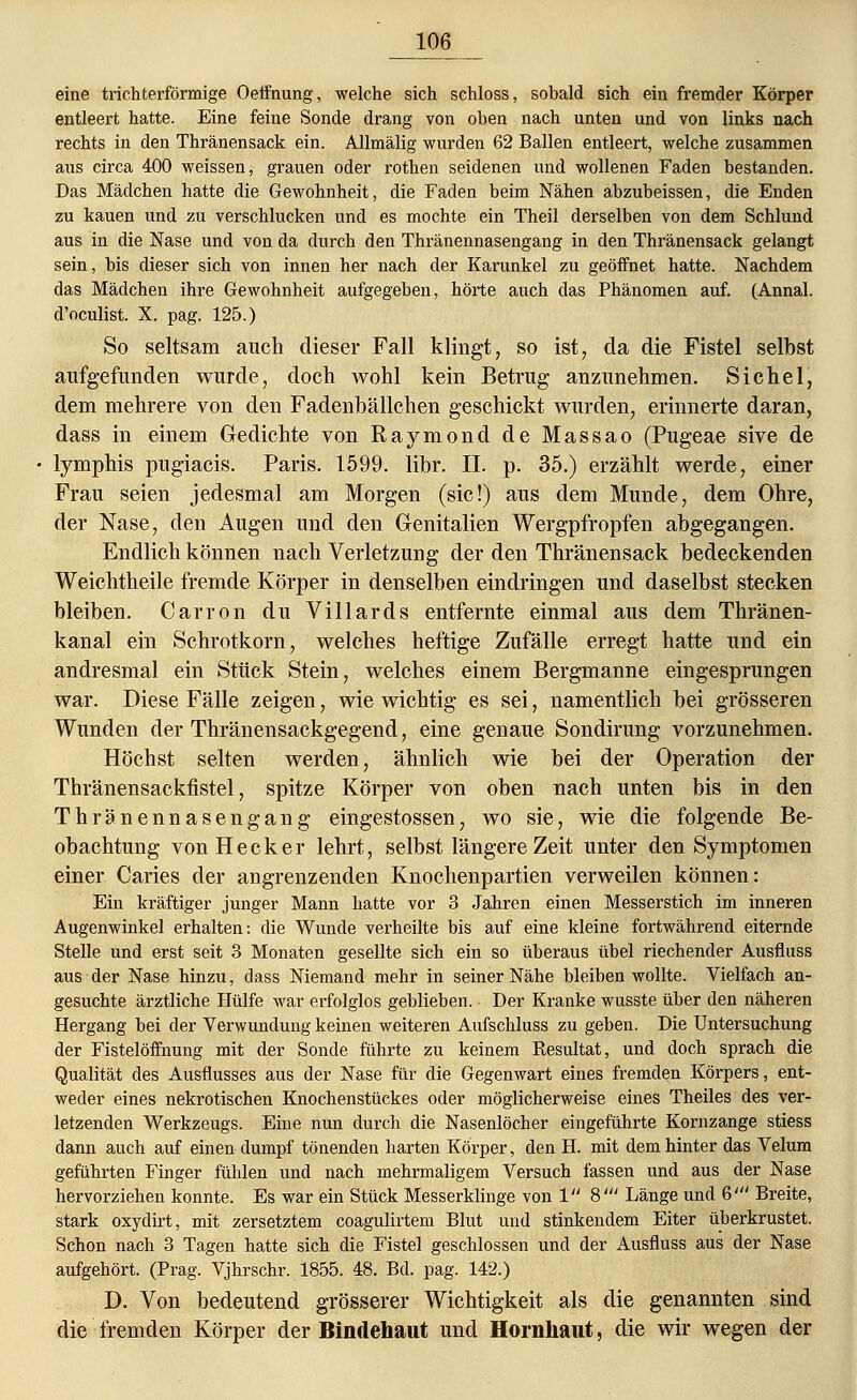 eine trichterförmige Oetfnung, welche sich schloss, sobald sich ein fremder Körper entleert hatte. Eine feine Sonde drang von oben nach unten und von links nach rechts in den Thränensack ein. Allmälig wurden 62 Ballen entleert, welche zusammen aus circa 400 weissen, grauen oder rothen seidenen und wollenen Faden bestanden. Das Mädchen hatte die Gewohnheit, die Faden beim Nähen abzubeissen, die Enden zu kauen und zu verschlucken und es mochte ein Theil derselben von dem Schlund aus in die Nase und von da durch den Thränennasengang in den Thränensack gelangt sein, bis dieser sich von innen her nach der Karunkel zu geöffnet hatte. Nachdem das Mädchen ihre Gewohnheit aufgegeben, hörte auch das Phänomen auf. (Annal. d'oculist. X. pag. 125.) So seltsam auch dieser Fall klingt, so ist, da die Fistel selbst aufgefunden wurde, doch wohl kein Betrug anzunehmen. Sichel, dem mehrere von den Fadenbällchen geschickt wurden, erinnerte daran, dass in einem Gedichte von Raymond de Massao (Pugeae sive de lymphis pugiacis. Paris. 1599. libr. II. p. 35.) erzählt werde, einer Frau seien jedesmal am Morgen (sie!) aus dem Munde, dem Ohre, der Nase, den Augen und den Genitalien Wergpfropfen abgegangen. Endlich können nach Verletzung der den Thränensack bedeckenden Weichtheile fremde Körper in denselben eindringen und daselbst stecken bleiben. Carron du Villards entfernte einmal aus dem Thränen- kanal ein Schrotkorn, welches heftige Zufälle erregt hatte und ein andresmal ein Stück Stein, welches einem Bergmanne eingesprungen war. Diese Fälle zeigen, wie wichtig es sei, namentlich bei grösseren Wunden der Thränensackgegend, eine genaue Sondirung vorzunehmen. Höchst selten werden, ähnlich wie bei der Operation der Thränensackfistel, spitze Körper von oben nach unten bis in den Thränennasengang eingestossen, wo sie, wie die folgende Be- obachtung von Heck er lehrt, selbst längere Zeit unter den Symptomen einer Caries der angrenzenden Knochenpartien verweilen können: Ein kräftiger junger Mann hatte vor 3 Jahren einen Messerstich im inneren Augenwinkel erhalten: die Wunde verheilte bis auf eine kleine fortwährend eiternde Stelle und erst seit 3 Monaten gesellte sich ein so überaus übel riechender Ausfluss aus der Nase hinzu, dass Niemand mehr in seiner Nähe bleiben wollte. Vielfach an- gesuchte ärztliche Hülfe war erfolglos geblieben. Der Kranke wusste über den näheren Hergang bei der Verwundung keinen weiteren Aufschluss zu geben. Die Untersuchung der Fistelöffnung mit der Sonde führte zu keinem Eesultat, und doch sprach die Qualität des Ausflusses aus der Nase für die Gegenwart eines fremden Körpers, ent- weder eines nekrotischen Knochenstückes oder möglicherweise eines Theiles des ver- letzenden Werkzeugs. Eine nun durch die Nasenlöcher eingeführte Kornzange stiess dann auch auf einen dumpf tönenden harten Körper, den H. mit dem hinter das Velum geführten Finger fühlen und nach mehrmaligem Versuch fassen und aus der Nase hervorziehen konnte. Es war ein Stück Messerklinge von 1 8' Länge und 6' Breite, stark oxydirt, mit zersetztem coagulirtem Blut und stinkendem Eiter überkrustet. Schon nach 3 Tagen hatte sich die Fistel geschlossen und der Ausfluss aus der Nase aufgehört. (Prag. Vjhrschr. 1855. 48. Bd. pag. 142.) D. Von bedeutend grösserer Wichtigkeit als die genannten sind die fremden Körper der Bindehaut und Hornhaut, die wir wegen der