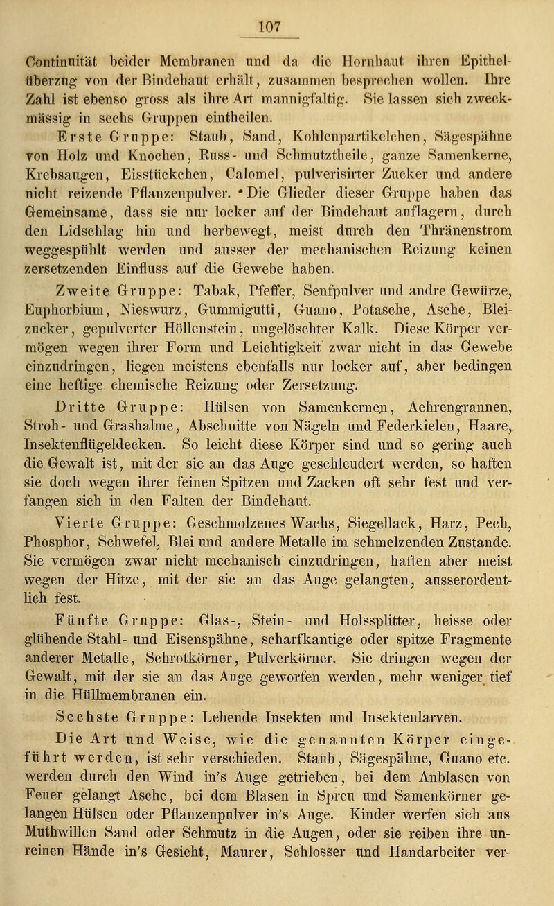 Continuität beider Membranen und da die Hornhaut ihren Epithel- überzug von der Bindehaut erhält, zusammen besprechen wollen. Ihre Zahl ist ebenso gross als ihre Art mannigfaltig. Sie lassen sich zweck- mässig in sechs Gruppen eintheilen. Erste Gruppe: Staub, Sand, Kohlenpartikelchen, Sägespähne von Holz und Knochen, Russ- und Schmutztheile, ganze Samenkerne, Krebsaugen, Eisstückchen, Calomel, pulverisirter Zucker und andere nicht reizende Pflanzenpulver. *Die Glieder dieser Gruppe haben das Gemeinsame, dass sie nur locker auf der Bindehaut auflagern, durch den Lidschlag hin und herbewegt, meist durch den Thränenstrom weggespühlt werden und ausser der mechanischen Reizung keinen zersetzenden Einfluss auf die Gewebe haben. Zweite Gruppe: Tabak, Pfeffer, Senfpulver und andre Gewürze, Euphorbium, Nieswurz, Gummigutti, Guano, Potasche, Asche, Blei- zucker , gepulverter Höllenstein, ungelöschter Kalk. Diese Körper ver- mögen wegen ihrer Form und Leichtigkeit zwar nicht in das Gewebe einzudringen, liegen meistens ebenfalls nur locker auf, aber bedingen eine heftige chemische Reizung oder Zersetzung. Dritte Gruppe: Hülsen von Samenkernen? Aehrengrannen, Stroh - und Grashalme, Abschnitte von Nägeln und Federkielen, Haare, Insektenflügeldecken. So leicht diese Körper sind und so gering auch die Gewalt ist, mit der sie an das Auge geschleudert werden, so haften sie doch wegen ihrer feinen Spitzen und Zacken oft sehr fest und ver- fangen sich in den Falten der Bindehaut. Vierte Gruppe: Geschmolzenes Wachs, Siegellack, Harz, Pech, Phosphor, Schwefel, Blei und andere Metalle im schmelzenden Zustande. Sie vermögen zwar nicht mechanisch einzudringen, haften aber meist wegen der Hitze, mit der sie an das Auge gelangten, ausserordent- lich fest. Fünfte Gruppe: Glas-, Stein- und Holssplitter, heisse oder glühende Stahl- und Eisenspähne, scharfkantige oder spitze Fragmente anderer Metalle, Schrotkörner, Pulverkörner. Sie dringen wegen der Gewalt, mit der sie an das Auge geworfen werden, mehr weniger tief in die Hüllmembranen ein. Sechste Gruppe: Lebende Insekten und Insektenlarven. Die Art und Weise, wie die genannten Körper einge- führt werden, ist sehr verschieden. Staub, Sägespähne, Guano etc. werden durch den Wind in's Auge getrieben, bei dem Anblasen von Feuer gelangt Asche, bei dem Blasen in Spreu und Samenkörner ge- langen Hülsen oder Pflanzenpulver in's Auge. Kinder werfen sich aus Muthwillen Sand oder Schmutz in die Augen, oder sie reiben ihre un- reinen Hände in's Gesicht, Maurer, Schlosser und Handarbeiter ver-