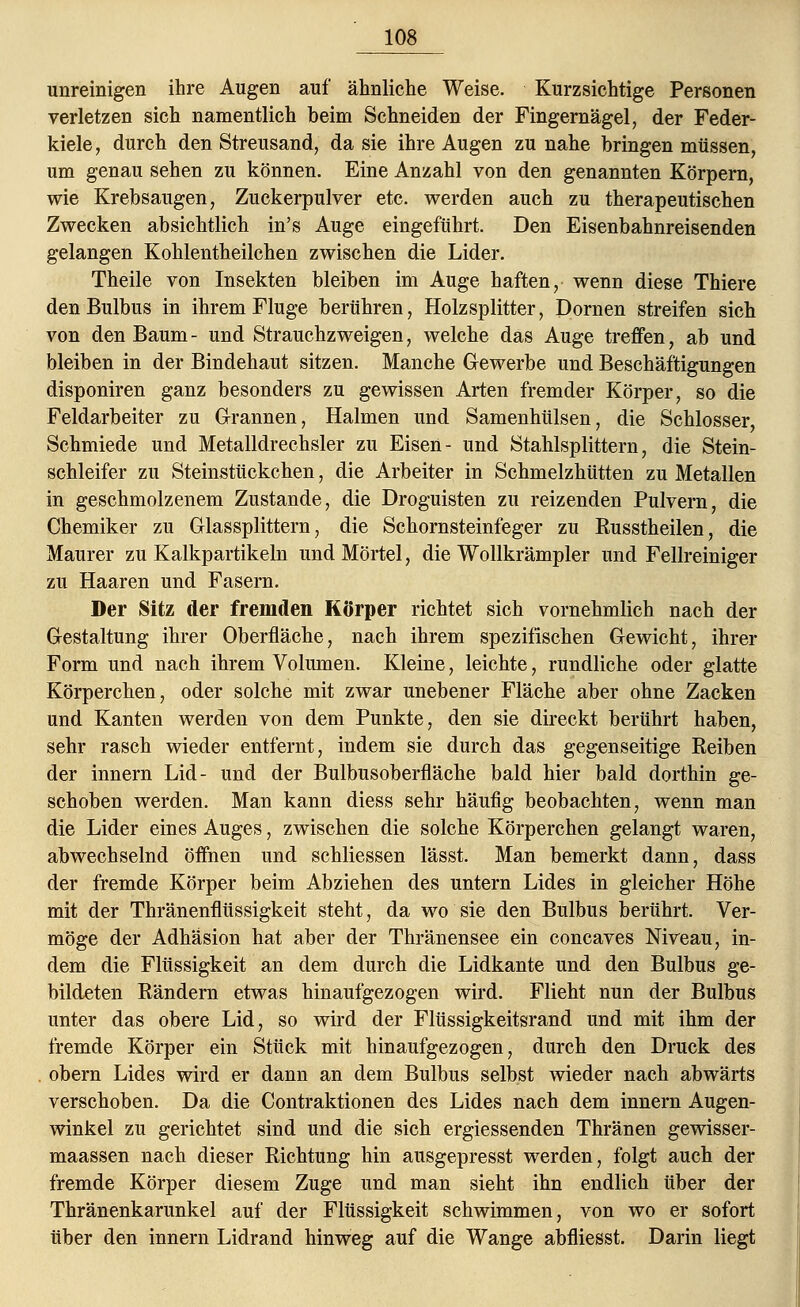 unreinigen ihre Augen auf ähnliche Weise. Kurzsichtige Personen verletzen sich namentlich beim Schneiden der Fingernägel, der Feder- kiele, durch den Streusand, da sie ihre Augen zu nahe bringen müssen, um genau sehen zu können. Eine Anzahl von den genannten Körpern, wie Krebsaugen, Zuckerpulver etc. werden auch zu therapeutischen Zwecken absichtlich in's Auge eingeführt. Den Eisenbahnreisenden gelangen Kohlentheilchen zwischen die Lider. Theile von Insekten bleiben im Auge haften, wenn diese Thiere den Bulbus in ihrem Fluge berühren, Holzsplitter, Dornen streifen sich von den Baum - und Strauchzweigen, welche das Auge treffen, ab und bleiben in der Bindehaut sitzen. Manche Gewerbe und Beschäftigungen disponiren ganz besonders zu gewissen Arten fremder Körper, so die Feldarbeiter zu Grannen, Halmen und Samenhülsen, die Schlosser, Schmiede und Metalldrechsler zu Eisen- und Stahlsplittern, die Stein- schleifer zu Steinstückchen, die Arbeiter in Schmelzhütten zu Metallen in geschmolzenem Zustande, die Droguisten zu reizenden Pulvern, die Chemiker zu Glassplittern, die Schornsteinfeger zu Eusstheilen, die Maurer zu Kalkpartikeln und Mörtel, die Wollkrämpler und Fellreiniger zu Haaren und Fasern. Der Sitz der fremden Körper richtet sich vornehmlich nach der Gestaltung ihrer Oberfläche, nach ihrem spezifischen Gewicht, ihrer Form und nach ihrem Volumen. Kleine, leichte, rundliche oder glatte Körperchen, oder solche mit zwar unebener Fläche aber ohne Zacken und Kanten werden von dem Punkte, den sie direckt berührt haben, sehr rasch wieder entfernt, indem sie durch das gegenseitige Reiben der innern Lid- und der Bulbusoberfläche bald hier bald dorthin ge- schoben werden. Man kann diess sehr häufig beobachten, wenn man die Lider eines Auges, zwischen die solche Körperchen gelangt waren, abwechselnd öffnen und schliessen lässt. Man bemerkt dann, dass der fremde Körper beim Abziehen des untern Lides in gleicher Höhe mit der Thränenflüssigkeit steht, da wo sie den Bulbus berührt. Ver- möge der Adhäsion hat aber der Thränensee ein concaves Niveau, in- dem die Flüssigkeit an dem durch die Lidkante und den Bulbus ge- bildeten Rändern etwas hinaufgezogen wird. Flieht nun der Bulbus unter das obere Lid, so wird der Flüssigkeitsrand und mit ihm der fremde Körper ein Stück mit hinaufgezogen, durch den Druck des obern Lides wird er dann an dem Bulbus selbst wieder nach abwärts verschoben. Da die Contraktionen des Lides nach dem innern Augen- winkel zu gerichtet sind und die sich ergiessenden Thränen gewisser- maassen nach dieser Richtung hin ausgepresst werden, folgt auch der fremde Körper diesem Zuge und man sieht ihn endlich über der Thränenkarunkel auf der Flüssigkeit schwimmen, von wo er sofort über den innern Lidrand hinweg auf die Wange abfliesst. Darin liegt