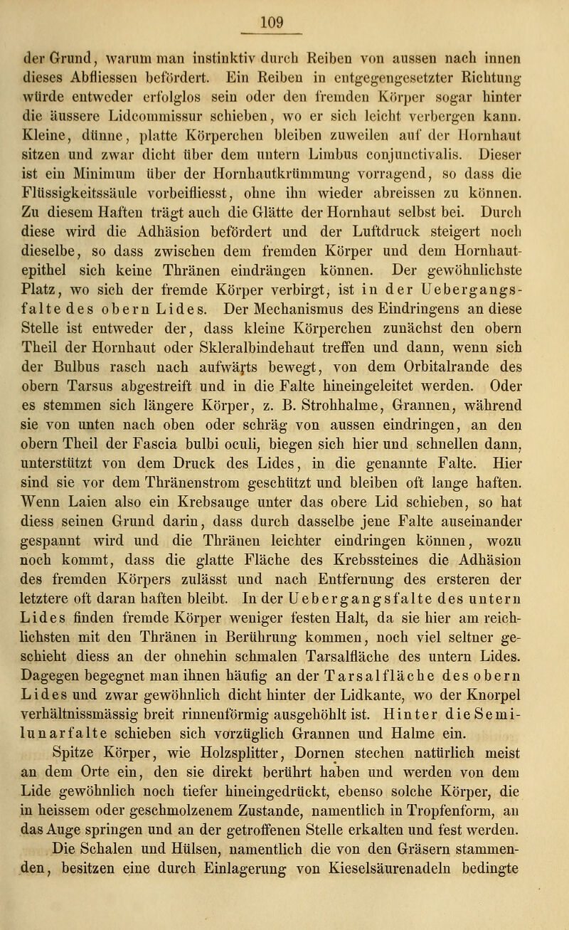 der Grund, warum man instinktiv durch Reiben von aussen nach innen dieses Abfliessen befördert. Ein Reiben in entgegengesetzter Richtung würde entweder erfolglos sein oder den fremden Körper sogar hinter die äussere Lideoinmissur schieben, wo er sich leicht verbergen kann. Kleine, dünne, platte Körperchen bleiben zuweilen auf der Hornhaut sitzen und zwar dicht über dem untern Limbus conjunctivalis. Dieser ist ein Minimum über der Hornhautkrtimmung vorragend, so dass die Fltissigkeitssäule vorbeifliesst, ohne ihn wieder abreissen zu können. Zu diesem Haften trägt auch die Glätte der Hornhaut selbst bei. Durch diese wird die Adhäsion befördert und der Luftdruck steigert noch dieselbe, so dass zwischen dem fremden Körper und dem Hornhaut- epithel sich keine Thränen eindrängen können. Der gewöhnlichste Platz, wo sich der fremde Körper verbirgt, ist in der liebe rgangs- faltedes obern Lides. Der Mechanismus des Eindringens an diese Stelle ist entweder der, dass kleine Körperchen zunächst den obern Theil der Hornhaut oder Skleralbindehaut treffen und dann, wenn sich der Bulbus rasch nach aufwärts bewegt, von dem Orbitalrande des obern Tarsus abgestreift und in die Falte hineingeleitet werden. Oder es stemmen sich längere Körper, z. B.Strohhalme, Grannen, während sie von unten nach oben oder schräg von aussen eindringen, an den obern Theil der Fascia bulbi oculi, biegen sich hier und schnellen dann, unterstützt von dem Druck des Lides, in die genannte Falte. Hier sind sie vor dem Thränenstrom geschützt und bleiben oft lange haften. Wenn Laien also ein Krebsauge unter das obere Lid schieben, so hat diess seinen Grund darin, dass durch dasselbe jene Falte auseinander gespannt wird und die Thränen leichter eindringen können, wozu noch kommt, dass die glatte Fläche des Krebssteines die Adhäsion des fremden Körpers zulässt und nach Entfernung des ersteren der letztere oft daran haften bleibt. In der Uebergangsfalte des untern Lides finden fremde Körper weniger festen Halt, da sie hier am reich- lichsten mit den Thränen in Berührung kommen, noch viel seltner ge- schieht diess an der ohnehin schmalen Tarsalfläche des untern Lides. Dagegen begegnet man ihnen häufig an der Tarsalfläche des obern Lides und zwar gewöhnlich dicht hinter der Lidkante, wo der Knorpel verhältnissmässig breit rinnenförmig ausgehöhlt ist. Hinter dieSemi- lunarfalte schieben sich vorzüglich Grannen und Halme ein. Spitze Körper, wie Holzsplitter, Dornen stechen natürlich meist an dem Orte ein, den sie direkt berührt haben und werden von dem Lide gewöhnlich noch tiefer hineingedrückt, ebenso solche Körper, die in heissem oder geschmolzenem Zustande, namentlich in Tropfenform, an das Auge springen und an der getroffenen Stelle erkalten und fest werden. Die Schalen und Hülsen, namentlich die von den Gräsern stammen- den, besitzen eine durch Einlagerung von Kieselsäurenadeln bedingte