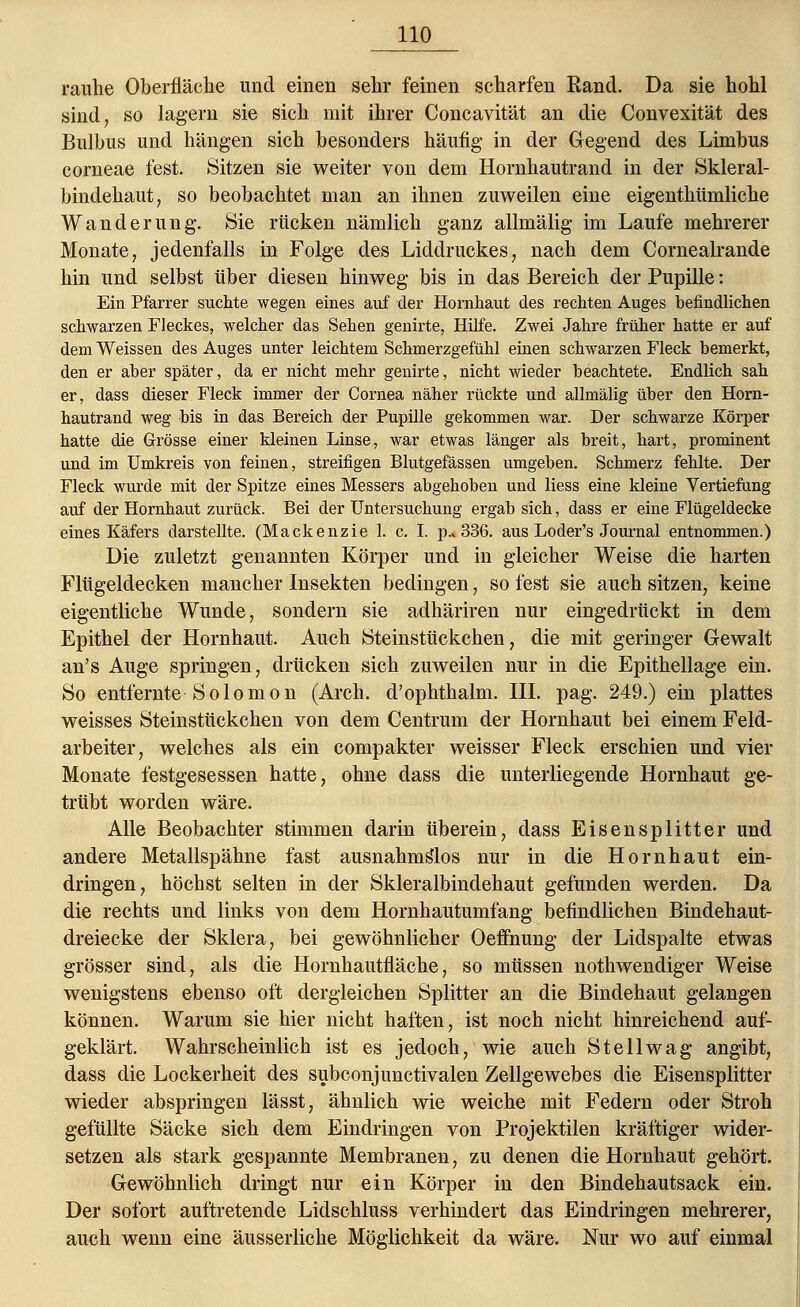 rauhe Oberfläche und einen sehr feinen scharfen Rand. Da sie hohl sind, so lagern sie sich mit ihrer Concavität an die Convexität des Bulbus und hängen sich besonders häufig in der Gegend des Limbus corneae fest. Sitzen sie weiter von dem Hornhautrand in der Skleral- bindehaut, so beobachtet man an ihnen zuweilen eine eigenthümliche Wanderung. Sie rücken nämlich ganz allmälig im Laufe mehrerer Monate, jedenfalls in Folge des Liddruckes, nach dem Cornealrande hin und selbst über diesen hinweg bis in das Bereich der Pupille: Ein Pfarrer suchte wegen eines auf der Hornhaut des rechten Auges befindlichen schwarzen Fleckes, welcher das Sehen genirte, Hilfe. Zwei Jahre früher hatte er auf dem Weissen des Auges unter leichtem Schmerzgefühl einen schwarzen Fleck bemerkt, den er aber später, da er nicht mehr genirte, nicht wieder beachtete. Endlich sah er, dass dieser Fleck immer der Cornea näher rückte und allmälig über den Horn- hautrand weg bis in das Bereich der Pupille gekommen war. Der schwarze Körper hatte die Grösse einer kleinen Linse, war etwas länger als breit, hart, prominent und im Umkreis von feinen, streifigen Blutgefässen umgeben. Schmerz fehlte. Der Fleck wurde mit der Spitze eines Messers abgehoben und Hess eine kleine Vertiefung auf der Hornhaut zurück. Bei der Untersuchung ergab sich, dass er eine Flügeldecke eines Käfers darstellte. (Mackenzie 1. c. I. p.» 336. aus Loder's Journal entnommen.) Die zuletzt genannten Körper und in gleicher Weise die harten Flügeldecken mancher Insekten bedingen, so fest sie auch sitzen, keine eigentliche Wunde, sondern sie adhäriren nur eingedrückt in dem Epithel der Hornhaut. Auch Steinstückchen, die mit geringer Gewalt an's Auge springen, drücken sich zuweilen nur in die Epithellage ein. So entfernte Solomon (Arch. d'ophthalm. III. pag. 249.) ein plattes weisses Steinstückchen von dem Centrum der Hornhaut bei einem Feld- arbeiter, welches als ein compakter weisser Fleck erschien und vier Monate festgesessen hatte, ohne dass die unterliegende Hornhaut ge- trübt worden wäre. Alle Beobachter stimmen darin überein, dass Eisensplitter und andere Metallspähne fast ausnahmslos nur in die Hornhaut ein- dringen, höchst selten in der Skleralbindehaut gefunden werden. Da die rechts und links von dem Hornhautumfang befindlichen Bindehaut- dreiecke der Sklera, bei gewöhnlicher Oeflhung der Lidspalte etwas grösser sind, als die Hornhautfläche, so müssen nothwendiger Weise wenigstens ebenso oft dergleichen Splitter an die Bindehaut gelangen können. Warum sie hier nicht haften, ist noch nicht hinreichend auf- geklärt. Wahrscheinlich ist es jedoch, wie auch Stell wag angibt, dass die Lockerheit des subconjunctivalen Zellgewebes die Eisensplitter wieder abspringen lässt, ähnlich wie weiche mit Federn oder Stroh gefüllte Säcke sich dem Eindringen von Projektilen kräftiger wider- setzen als stark gespannte Membranen, zu denen die Hornhaut gehört. Gewöhnlich dringt nur ein Körper in den Bindehautsack ein. Der sofort auftretende Lidschluss verhindert das Eindringen mehrerer, auch wenn eine äusserliche Möglichkeit da wäre. Nur wo auf einmal