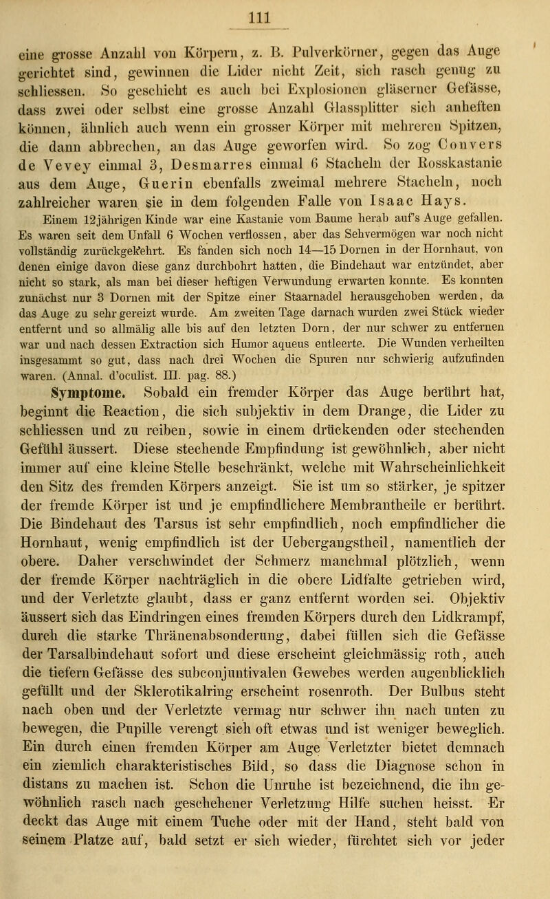 eine grosse Anzahl von Körpern, z. B. Pulverkörner, gegen das Auge gerichtet sind, gewinnen die Lider nicht Zeit, sich rasch genug zu schliessen. So geschieht es auch bei Explosionen gläserner Gefässe, dass zwei oder seihst eine grosse Anzahl Glassplitter sich anheften können, ähnlich auch wenn ein grosser Körper mit mehreren Spitzen, die dann abbrechen, an das Auge geworfen wird. So zog Convers de Vevey einmal 3, Desmarres einmal 6 Stacheln der Rosskastanie aus dem Auge, Guerin ebenfalls zweimal mehrere Stacheln, noch zahlreicher waren sie in dem folgenden Falle von Isaac Hays. Einem 12jährigen Kinde war eine Kastanie vom Baume herab auf's Auge gefallen. Es waren seit dem Unfall 6 Wochen verflossen, aber das Sehvermögen war noch nicht vollständig zurückgekehrt. Es fanden sich noch 14—15 Dornen in der Hornhaut, von denen einige davon diese ganz durchbohrt hatten, die Bindehaut war entzündet, aber nicht so stark, als man bei dieser heftigen Verwundung erwarten konnte. Es konnten zunächst nur 3 Dornen mit der Spitze einer Staarnadel herausgehoben werden, da das Auge zu sehr gereizt wurde. Am zweiten Tage darnach wurden zwei Stück wieder entfernt und so allmälig alle bis auf den letzten Dorn, der nur schwer zu entfernen war und nach dessen Extraction sich Humor aqueus entleerte. Die Wunden verheilten insgesammt so gut, dass nach drei Wochen die Spuren nur schwierig aufzufinden waren. (Annal. d'oculist. III. pag. 88.) Symptome. Sobald ein fremder Körper das Auge berührt hat, beginnt die Eeaction, die sich subjektiv in dem Drange, die Lider zu schliessen und zu reiben, sowie in einem drückenden oder stechenden Gefühl äussert. Diese stechende Empfindung ist gewöhnlich, aber nicht immer auf eine kleine Stelle beschränkt, welche mit Wahrscheinlichkeit den Sitz des fremden Körpers anzeigt. Sie ist um so stärker, je spitzer der fremde Körper ist und je empfindlichere Membrantheile er berührt. Die Bindehaut des Tarsus ist sehr empfindlich, noch empfindlicher die Hornhaut, wenig empfindlich ist der Uebergangstheil, namentlich der obere. Daher verschwindet der Schmerz manchmal plötzlich, wenn der fremde Körper nachträglich in die obere Lidfalte getrieben wird, und der Verletzte glaubt, dass er ganz entfernt worden sei. Objektiv äussert sich das Eindringen eines fremden Körpers durch den Lidkrampf, durch die starke Thränenabsonderung, dabei füllen sich die Gefässe der Tarsalbindehaut sofort und diese erscheint gleichmässig roth, auch die tiefern Gefässe des subconjuntivalen Gewebes werden augenblicklich gefüllt und der Sklerotikalring erscheint rosenroth. Der Bulbus steht nach oben und der Verletzte vermag nur schwer ihn nach unten zu bewegen, die Pupille verengt. sich oft etwas und ist weniger beweglich. Ein durch einen fremden Körper am Auge Verletzter bietet demnach ein ziemlich charakteristisches Bild, so dass die Diagnose schon in distans zu machen ist. Schon die Unruhe ist bezeichnend, die ihn ge- wöhnlich rasch nach geschehener Verletzung Hilfe suchen heisst. -Er deckt das Auge mit einem Tuche oder mit der Hand, steht bald von seinem Platze auf, bald setzt er sich wieder, fürchtet sich vor jeder