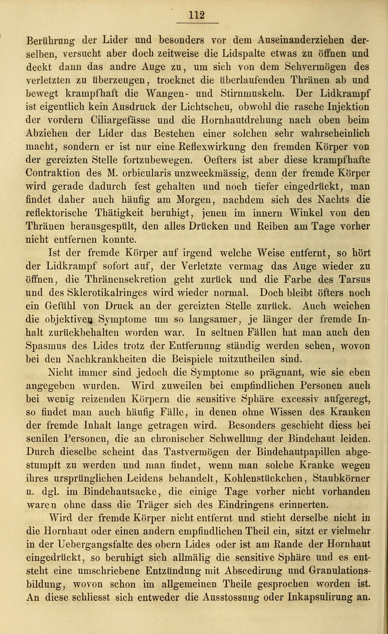 Berührung der Lider und besonders vor dem Auseinanderziehen der- selben, versucht aber doch zeitweise die Lidspalte etwas zu öflhen und deckt dann das andre Auge zu, um sich von dem Sehvermögen des verletzten zu tiberzeugen, trocknet die überlaufenden Thränen ab und bewegt krampfhaft die Wangen- und Stirnmuskeln. Der Lidkrampf ist eigentlich kein Ausdruck der Lichtscheu, obwohl die rasche Injektion der vordem Ciliargefässe und die Hornhautdrehung nach oben beim Abziehen der Lider das Bestehen einer solchen sehr wahrscheinlich macht, sondern er ist nur eine Reflexwirkung den fremden Körper von der gereizten Stelle fortzubewegen. Oefters ist aber diese krampfhafte Contraktion des M. orbicularis unzweckmässig, denn der fremde Körper wird gerade dadurch fest gehalten und noch tiefer eingedrückt, man findet daher auch häufig am Morgen, nachdem sich des Nachts die reflektorische Thätigkeit beruhigt, jenen im innern Winkel von den Thränen herausgespült, den alles Drücken und Reiben am Tage vorher nicht entfernen konnte. Ist der fremde Körper auf irgend welche Weise entfernt, so hört der Lidkrampf sofort auf, der Verletzte vermag das Auge wieder zu öffnen, die Thränensekretion geht zurück und die Farbe des Tarsus und des Sklerotikalringes wird wieder normal. Doch bleibt öfters noch ein Gefühl von Druck an der gereizten Stelle zurück. Auch weichen die objektiven Symptome um so langsamer, je länger der fremde In- halt zurückbehalten worden war. In seltnen Fällen hat man auch den Spasmus des Lides trotz der Entfernung ständig werden sehen, wovon bei den Nachkrankheiten die Beispiele mitzutheilen sind. Nicht immer sind jedoch die Symptome so prägnant, wie sie eben angegeben wurden. Wird zuweilen bei empfindlichen Personen auch bei wenig reizenden Körpern die sensitive Sphäre excessiv aufgeregt, so findet man auch häufig Fälle, in denen ohne Wissen des Kranken der fremde Inhalt lange getragen wird. Besonders geschieht diess bei senilen Personen, die an chronischer Schwellung der Bindehaut leiden. Durch dieselbe scheint das Tastvermögen der Bindehautpapillen abge- stumpft zu werden und man findet, wenn man solche Kranke wegen ihres ursprünglichen Leidens behandelt, Kohlenstückchen, Staubkörner u. dgl. im Bindehautsacke, die einige Tage vorher nicht vorhanden waren ohne dass die Träger sich des Eindringens erinnerten. Wird der fremde Körper nicht entfernt und sticht derselbe nicht in die Hornhaut oder einen andern empfindlichen Theil ein, sitzt er vielmehr in der Uebergangsfalte des obern Lides oder ist am Rande der Hornhaut eingedrückt, so beruhigt sich allmälig die sensitive Sphäre und es ent- steht eine umschriebene Entzündung mit Abscedirung und Granulations- bildung, wovon schon im allgemeinen Theile gesprochen worden ist. An diese schliesst sich entweder die Ausstossung oder Inkapsulirung an.