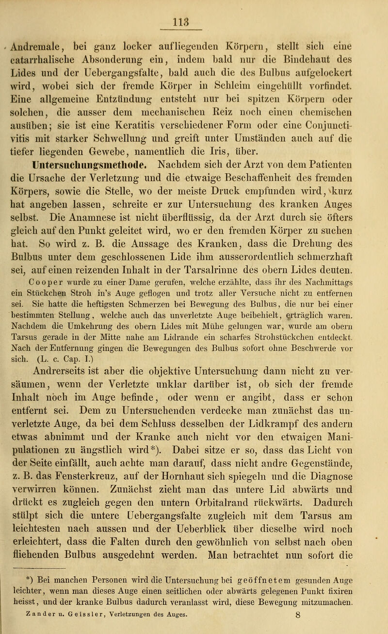 Andremale, bei ganz locker aufliegenden Körpern, stellt sich eine catarrlialische Absonderung ein, indem bald nur die Bindebaut des Lides und der Uebergangsfalte, bald auch die des Bulbus aufgelockert wird, wobei sich der fremde Körper in Schleim eingehüllt vorfindet. Eine allgemeine Entzündung entsteht nur bei spitzen Körpern oder solchen, die ausser dem mechanischen Reiz noch einen chemischen ausüben; sie ist eine Keratitis verschiedener Form oder eine Conjuncti- vitis mit starker Schwellung und greift unter Umständen auch auf die tiefer liegenden Gewebe, namentlich die Iris, über. Untersuclmiigsmethode. Nachdem sich der Arzt von dem Patienten die Ursache der Verletzung und die etwaige Beschaffenheit des fremden Körpers, sowie die Stelle, wo der meiste Druck empfunden wird,vkurz hat angeben lassen, schreite er zur Untersuchung des kranken Auges selbst. Die Anamnese ist nicht überflüssig, da der Arzt durch sie öfters gleich auf den Punkt geleitet wird, wo er den fremden Körper zu suchen hat. So wird z. B. die Aussage des Kranken, dass die Drehung des Bulbus unter dem geschlossenen Lide ihm ausserordentlich schmerzhaft sei, auf einen reizenden Inhalt in der Tarsalrinne des obern Lides deuten. Cooper wurde zu einer Dame gerufen, welche erzählte, dass ihr des Nachmittags ein Stückchen Stroh in's Auge geflogen und trotz aller Versuche nicht zu entfernen sei. Sie hatte die heftigsten Schmerzen hei Bewegung des Bulbus, die nur bei einer bestimmten Stellung, welche auch das unverletzte Auge beibehielt, erträglich waren. Nachdem die Umkehrung des obern Lides mit Mühe gelungen war, wurde am obern Tarsus gerade in der Mitte nahe am Lidrande ein scharfes Strohstückchen entdeckt. Nach der Entfernung gingen die Bewegungen des Bulbus sofort ohne Beschwerde vor sich. (L. c. Cap. I.) Andrerseits ist aber die objektive Untersuchung dann nicht zu ver- säumen, wenn der Verletzte unklar darüber ist, ob sich der fremde Inhalt noch im Auge befinde, oder wenn er angibt, dass er schon entfernt sei. Dem zu Untersuchenden verdecke man zunächst das un- verletzte Auge, da bei dem Schluss desselben der Lidkrampf des andern etwas abnimmt und der Kranke auch nicht vor den etwaigen Mani- pulationen zu ängstlich wird *). Dabei sitze er so, dass das Licht von der Seite einfällt, auch achte man darauf, dass nicht andre Gegenstände, z. B. das Fensterkreuz, auf der Hornhaut sich spiegeln und die Diagnose verwirren können. Zunächst zieht man das untere Lid abwärts und drückt es zugleich gegen den untern Orbitalrand rückwärts. Dadurch stülpt sich die untere Uebergangsfalte zugleich mit dem Tarsus am leichtesten nach aussen und der Ueberblick über dieselbe wird noch erleichtert, dass die Falten durch den gewöhnlich von selbst nach oben fliehenden Bulbus ausgedehnt werden. Man betrachtet nun sofort die *) Bei manchen Personen wird die Untersuchung bei geöffnetem gesunden Auge leichter, wenn man dieses Auge einen seitlichen oder abwärts gelegenen Punkt fixiren heisst, und der kranke Bulbus dadurch veranlasst wird, diese Bewegung mitzumachen. Zander u. Geissler, Verletzungen des Auges. 8