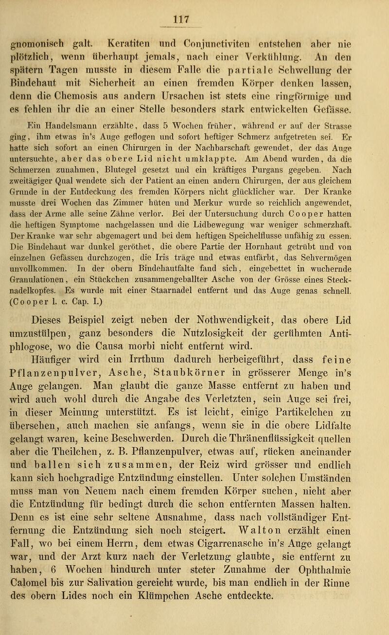 gnomoniseh galt. Keratiten und Conjunctiviten entstehen aber nie plötzlich, wenn überhaupt jemals, nach einer Verkühlung. An den spätem Tagen musste in diesem Falle die partiale Schwellung der Rindehaut mit Sicherheit an einen fremden Körper denken lassen, denn die Chemosis aus andern Ursachen ist stets eine ringförmige und es fehlen ihr die an einer Stelle besonders stark entwickelten Gelasse. Ein Handelsmann erzählte, dass 5 Wochen früher, während er auf der Strasse ging, ihm etwas in's Auge geflogen und sofort heftiger Schmerz aufgetreten sei. Er hatte sich sofort an einen Chirurgen in der Nachbarschaft gewendet, der das Auge untersuchte, aber das obere Lid nicht umklappte. Am Abend wurden, da die Schmerzen zunahmen, Blutegel gesetzt und ein kräftiges Purgans gegeben. Nach zweitägiger Qual wendete sich der Patient an einen andern Chirurgen, der aus gleichem Grunde in der Entdeckung des fremden Körpers nicht glücklicher war. Der Kranke musste drei Wochen das Zimmer hüten und Merkur wurde so reichlich angewendet, dass der Arme alle seine Zähne verlor. Bei der Untersuchung durch C o o p e r hatten die heftigen Symptome nachgelassen und die Lidbewegung war weniger schmerzhaft. Der Kranke war sehr abgemagert und bei dem heftigen Speichelflüsse unfähig zu essen. Die Bindehaut war dunkel geröthet, die obere Partie der Hornhaut getrübt und von einzelnen Gefässen durchzogen, die Iris träge und etwas entfärbt, das Sehvermögen unvollkommen. In der obern Bindehautfalte fand sich, eingebettet in wuchernde Granulationen, ein Stückchen zusammengeballter Asche von der Grösse eines Steck- nadelkopfes. Es wurde mit einer Staarnadel entfernt und das Auge genas schnell. (C o o p e r 1. c. Cap. I.) Dieses Beispiel zeigt neben der Notwendigkeit, das obere Lid umzustülpen, ganz besonders die Nutzlosigkeit der gerühmten Anti- phlogose, wo die Causa morbi nicht entfernt wird. Häufiger wird ein Irrthum dadurch herbeigeführt, dass feine Pflanzenpulver, Asche, Staubkörner in grösserer Menge in's Auge gelangen. Man glaubt die ganze Masse entfernt zu haben und wird auch wohl durch die Angabe des Verletzten, sein Auge sei frei, in dieser Meinung unterstützt. Es ist leicht, einige Partikelchen zu übersehen, auch machen sie anfangs, wenn sie in die obere Lidfalte gelangt waren, keine Beschwerden. Durch die Thränenflüssigkeit quellen aber die Theilchen, z. B. Pflanzenpulver, etwas auf, rücken aneinander und ballen sich zusammen, der Keiz wird grösser und endlich kann sich hochgradige Entzündung einstellen. Unter solchen Umständen muss man von Neuem nach einem fremden Körper suchen, nicht aber die Entzündung für bedingt durch die schon entfernten Massen halten. Denn es ist eine sehr seltene Ausnahme, dass nach vollständiger Ent- fernung die Entzündung sich noch steigert. W a 11 o n erzählt einen Fall, wo bei einem Herrn, dem etwas Cigarrenasche in's Auge gelangt war, und der Arzt kurz nach der Verletzung glaubte, sie entfernt zu haben, 6 Wochen hindurch unter steter Zunahme der Ophthalmie Calomel bis zur Salivation gereicht wurde, bis man endlich in der Kinne des obern Lides noch ein Klümpchen Asche entdeckte.