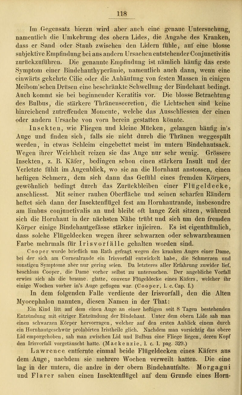 Im Gegensatz hierzu wird aber auch eine genaue Untersuchung, namentlich die Umkehrung des obern Lides, die Angabe des Kranken, dass er Sand oder Staub zwischen den Lidern fühle, auf eine blosse subjektive Empfindung bei aus andern Ursachen entstehender Conjunctivitis zurückzuführen. Die genannte Empfindung ist nämlich häufig das erste Symptom einer Bindehauthyperämie, namentlich auch dann, wenn eine einwärts gekehrte Cilie oder die Anhäufung von festen Massen in einigen Meibom'schen Drüsen eine beschränkte Schwellung der Bindehaut bedingt. Auch kommt sie bei beginnender Keratitis vor. Die blosse Betrachtung des Bulbus, die stärkere Thränensecretion, die Lichtscheu sind keine hinreichend zutreffenden Momente, welche das Ausschliessen der einen oder andern Ursache von vorn herein gestatten könnte. Insekten, wie Fliegen und kleine Mücken, gelangen häufig in's Auge und finden sich, falls sie nicht durch die Thränen weggespült werden, in etwas Schleim eingebettet meist im untern Bindehautsack. Wegen ihrer Weichheit reizen sie das Auge nur sehr wenig. Grössere Insekten, z. B. Käfer, bedingen schon einen stärkern Insult und der Verletzte fühlt im Augenblick, wo sie an die Hornhaut anstossen, einen heftigen Schmerz, dem sich dann das Gefühl eines fremden Körpers, gewöhnlich bedingt durch das Zurückbleiben einer Flügeldecke, anschliesst. Mit seiner rauhen Oberfläche und seinen scharfen Rändern heftet sich dann der Insektenflügel fest am Hornhautrande, insbesondre am limbus conjunctivalis an und bleibt oft lange Zeit sitzen, während sich die Hornhaut in der nächsten Nähe trübt und sich um den fremden Körper einige Bindehautgefässe stärker injiciren. Es ist eigenthümlich, dass solche Flügeldecken wegen ihrer schwarzen oder schwarzbraunen Farbe mehrmals für Irisvorfälle gehalten worden sind. C o o p e r wurde brieflich um Ratk gefragt wegen des kranken Auges einer Dame, bei der sieb am Cornealrande ein Irisvorfall entwickelt babe, die Schmerzen und sonstigen Symptome aber nur gering seien. Da letzteres aller Erfahrung zuwider lief, beschloss Cooper, die Dame vorher selbst zu untersuchen. Der angebliche Vorfall erwies sich als die braune. glatte, convexe Flügeldecke eines Käfers, welcher ihr einige Wochen vorher in's Auge geflogen war. (Cooper, 1. c. Cap. I.) In dem folgenden Falle verdiente der Irisvorfall, den die Alten Myocephalon nannten, diesen Namen in der That: Ein Kind litt auf dem einen Auge an einer heftigen seit 8 Tagen bestehenden Entzündung mit eitriger Entzündung der Bindehaut. Unter dem obern Lide sah man einen schwarzen Körper hervorragen, welcher auf den ersten Anblick einem durch ein Hornhautgeschwür prolabirten Iristheüe glich. Nachdem man vorsichtig das obere Lid emporgehoben, sah man zwischen Lid und Bulbus eine Fliege liegen, deren Kopf den Irisvorfall vorgetäuscht hatte. (Mackenzie, 1. c. I. pag. 329.) Lawrence entfernte einmal beide Flügeldecken eines Käfers aus dem Auge, nachdem sie mehrere Wochen verweilt hatten. Die eine lag in der untern, die andre in der obern Bindehautfalte. Morgagni und Flarer sahen einen Insektenflügel auf dem Grunde eines Hörn-