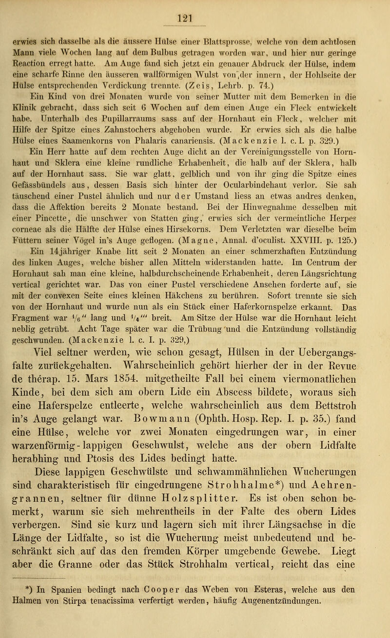 erwies sich dasselbe als die äussere Hülse einer Blattsprosse, welche von dem achtlosen Mann viele Wochen lang auf dem Bulbus getragen worden war, und hier nur geringe Reaction erregt hatte. Am Auge fand sich jetzt ein genauer Abdruck der Hülse, indem eine scharfe Rinne den äusseren wallförmigen Wulst von'.der innern, der Hohlseite der Hülse entsprechenden Verdickung trennte. (Zeis, Lehrb. p. 74.) Ein Kind von drei Monaten wurde von seiner Mutter mit dem Bemerken in die Klinik gebracht, dass sich seit 6 Wochen auf dem einen Auge ein Fleck entwickelt habe. Unterhalb des Pupillarraums sass auf der Hornhaut ein Fleck, welcher mit Hilfe der Spitze eines Zahnstochers abgehoben wurde. Er erwies sich als die halbe Hülse eines Saamenkorns von Phalaris canariensis. (Mackenzie 1. c. I. p. 329.) Ein Herr hatte auf dem rechten Auge dicht an der Vereinigungsstelle von Horn- haut und Sklera eine kleine rundliche Erhabenheit, die halb auf der Sklera, halb auf der Hornhaut sass. Sie war glatt, gelblich und von ihr ging die Spitze eines Gefässbündels aus, dessen Basis sich hinter der Ocularbindehaut verlor. Sie sah täuschend einer Pustel ähnlich und nur der Umstand liess an etwas andres denken, dass die Affektion bereits 2 Monate bestand. Bei der Hinwegnahme desselben mit einer Pincette, die unschwer von Statten ging, erwies sich der vermeintliche Herpes corneae als die Hälfte der Hülse eines Hirsekorns. Dem Verletzten war dieselbe beim Füttern seiner Vögel in's Auge geflogen. (Magne, Annal. d'oeulist. XXVIII. p. 125.) Ein 14jähriger Knabe litt seit 2 Monaten an einer schmerzhaften Entzündung des linken Auges, welche bisher allen Mitteln widerstanden hatte. Im Centrum der Hornhaut sah man eine kleine, halbdurchscheinende Erhabenheit, deren Längsrichtung vertical gerichtet war. Das von einer Pustel verschiedene Ansehen forderte auf, sie mit der convexen Seite eines kleinen Häkchens zu berühren. Sofort trennte sie sich von der Hornhaut und wurde nun als ein Stück einer Haferkornspelze erkannt. Das Fragment war */a lang und V4' breit. Am Sitze der Hülse war die Hornhaut leicht neblig getrübt. Acht Tage später war die Trübung und die Entzündung vollständig geschwunden. (Mackenzie 1. c. I. p. 329,) Viel seltner werden, wie schon gesagt, Hülsen in der Uebergangs- falte zurückgehalten. Wahrscheinlich gehört hierher der in der Revue de therap. 15. Mars 1854. niitgetheilte Fall bei einem viermonatlichen Kinde, bei dem sich am obern Lide ein Abscess bildete, woraus sich eine Haferspelze entleerte, welche wahrscheinlich aus dem Bettstroh in's Auge gelangt war. Bowmann (Ophth. Hosp. Rep. I. p. 35.) fand eine Hülse, welche vor zwei Monaten eingedrungen war, in einer warzenförmig - lappigen Geschwulst, welche aus der obern Lidfalte herabhing und Ptosis des Lides bedingt hatte. Diese lappigen Geschwülste und schwammähnlichen Wucherungen sind charakteristisch für eingedrungene Strohhalme*) und Aehren- grannen, seltner für dünne Holzsplitter. Es ist oben schon be- merkt, warum sie sich mehrentheils in der Falte des obern Lides verbergen. Sind sie kurz und lagern sich mit ihrer Längsachse in die Länge der Lidlälte, so ist die Wucherung meist unbedeutend und be- schränkt sich auf das den fremden Körper umgebende Gewebe. Liegt aber die Granne oder das Stück Strohhalm vertical, reicht das eine *) In Spanien bedingt nach Cooper das Weben von Esteras, welche aus den Halmen von Stirpa tenacissima verfertigt werden, häufig Augenentzündungen.