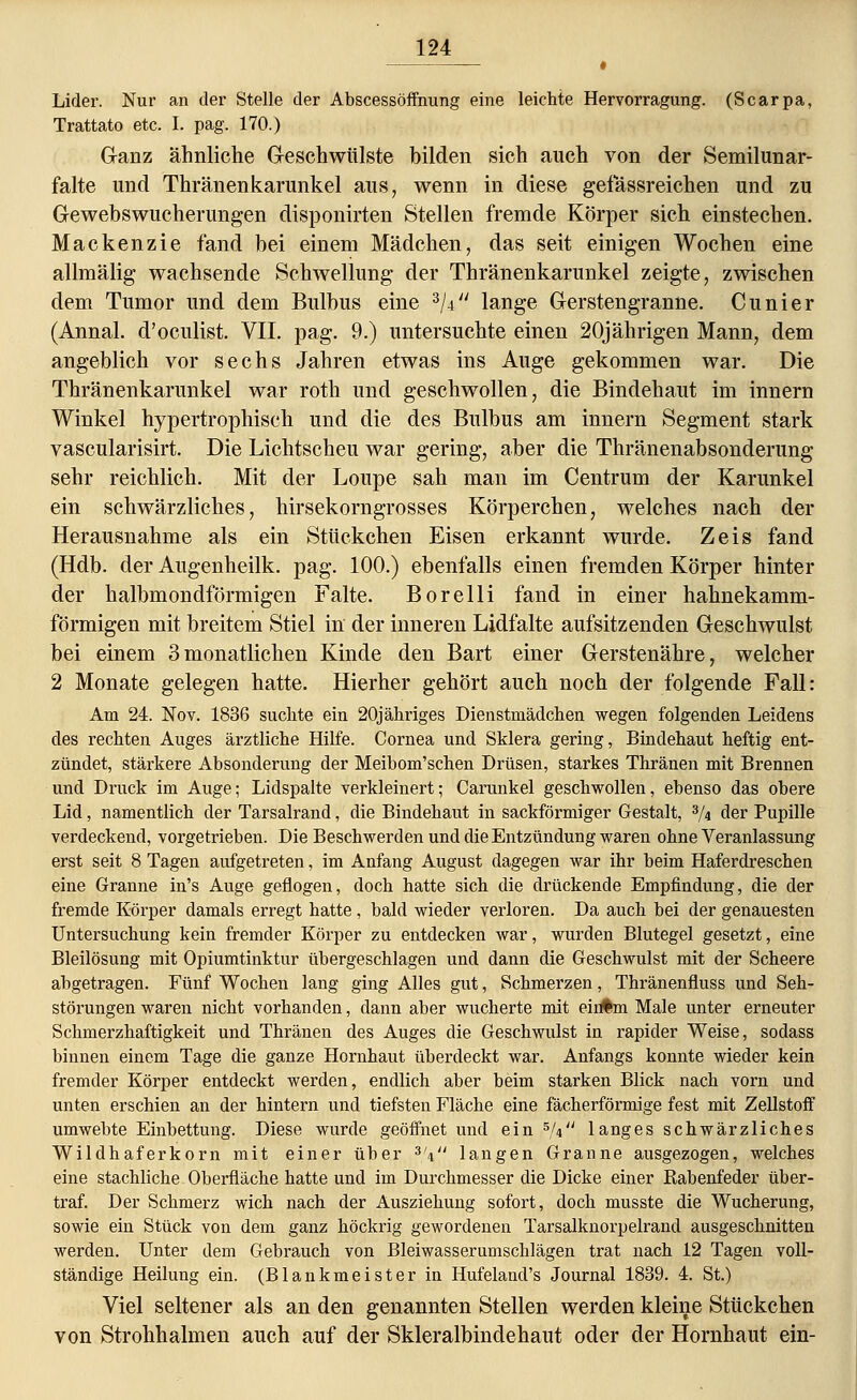 # Lider. Nur an der Stelle der Abscessöffnung eine leichte Hervorragung. (Scarpa, Trattato etc. I. pag. 170.) Ganz ähnliche Geschwülste bilden sich auch von der Semilunar- falte und Thränenkarunkel aus, wenn in diese gefassreichen und zu Gewebswucherungen disponirten Stellen fremde Körper sich einstechen. Mackenzie fand bei einem Mädchen, das seit einigen Wochen eine allmälig wachsende Schwellung der Thränenkarunkel zeigte, zwischen dem Tumor und dem Bulbus eine 3ji lange Gerstengranne. Cunier (Annal. d'oculist. VII. pag. 9.) untersuchte einen 20jährigen Mann, dem angeblich vor sechs Jahren etwas ins Auge gekommen war. Die Thränenkarunkel war roth und geschwollen, die Bindehaut im innern Winkel hypertrophisch und die des Bulbus am innern Segment stark vascularisirt. Die Lichtscheu war gering, aber die Thränenabsonderung sehr reichlich. Mit der Loupe sah man im Centrum der Karunkel ein schwärzliches, hirsekorngrosses Körperchen, welches nach der Herausnahme als ein Stückchen Eisen erkannt wurde. Zeis fand (Hdb. der Augenheilk. pag. 100.) ebenfalls einen fremden Körper hinter der halbmondförmigen Falte. Borelli fand in einer hahnekamm- förmigen mit breitem Stiel in der inneren Lidfalte aufsitzenden Geschwulst bei einem 3monatlichen Kinde den Bart einer Gerstenähre, welcher 2 Monate gelegen hatte. Hierher gehört auch noch der folgende Fall: Am 24. Nov. 1836 suchte ein 20j ähriges Dienstmädchen wegen folgenden Leidens des rechten Auges ärztliche Hilfe. Cornea und Sklera gering, Bindehaut heftig ent- zündet, stärkere Absonderung der Meibom'schen Drüsen, starkes Thränen mit Brennen und Druck im Auge; Lidspalte verkleinert; Carunkel geschwollen, ebenso das obere Lid, namentlich der Tarsalrand, die Bindehaut in sackförmiger Gestalt, 3/4 der Pupille verdeckend, vorgetrieben. Die Beschwerden und die Entzündung waren ohne Veranlassung erst seit 8 Tagen aufgetreten, im Anfang August dagegen war ihr beim Haferdreschen eine Granne in's Auge geflogen, doch hatte sich die drückende Empfindung, die der fremde Körper damals erregt hatte, bald wieder verloren. Da auch bei der genauesten Untersuchung kein fremder Körper zu entdecken war, wurden Blutegel gesetzt, eine Bleilösung mit Opiumtinktur übergeschlagen und dann die Geschwulst mit der Scheere abgetragen. Fünf Wochen lang ging Alles gut, Schmerzen, Thränenfiuss und Seh- störungen waren nicht vorhanden, dann aber wucherte mit ein%n Male unter erneuter Schmerzhaftigkeit und Thränen des Auges die Geschwulst in rapider Weise, sodass binnen einem Tage die ganze Hornhaut überdeckt war. Anfangs konnte wieder kein fremder Körper entdeckt werden, endlich aber beim starken Blick nach vorn und unten erschien an der hintern und tiefsten Fläche eine fächerförmige fest mit Zellstoff umwebte Einbettung. Diese wurde geöffnet und ein 5,V' langes schwärzliches Wildhaferkorn mit einer über 3V' langen Granne ausgezogen, welches eine stachliche Oberfläche hatte und im Durchmesser die Dicke einer Rabenfeder über- traf. Der Schmerz wich nach der Ausziehung sofort, doch musste die Wucherung, sowie ein Stück von dem ganz höckrig gewordenen Tarsalknorpelrand ausgeschnitten werden. Unter dem Gebrauch von Bleiwasserumschlägen trat nach 12 Tagen voll- ständige Heilung ein. (Blankmeister in Hufeland's Journal 1839. 4. St.) Viel seltener als an den genannten Stellen werden kleine Stückchen von Strohhalmen auch auf der Skleralbindehaut oder der Hornhaut ein-