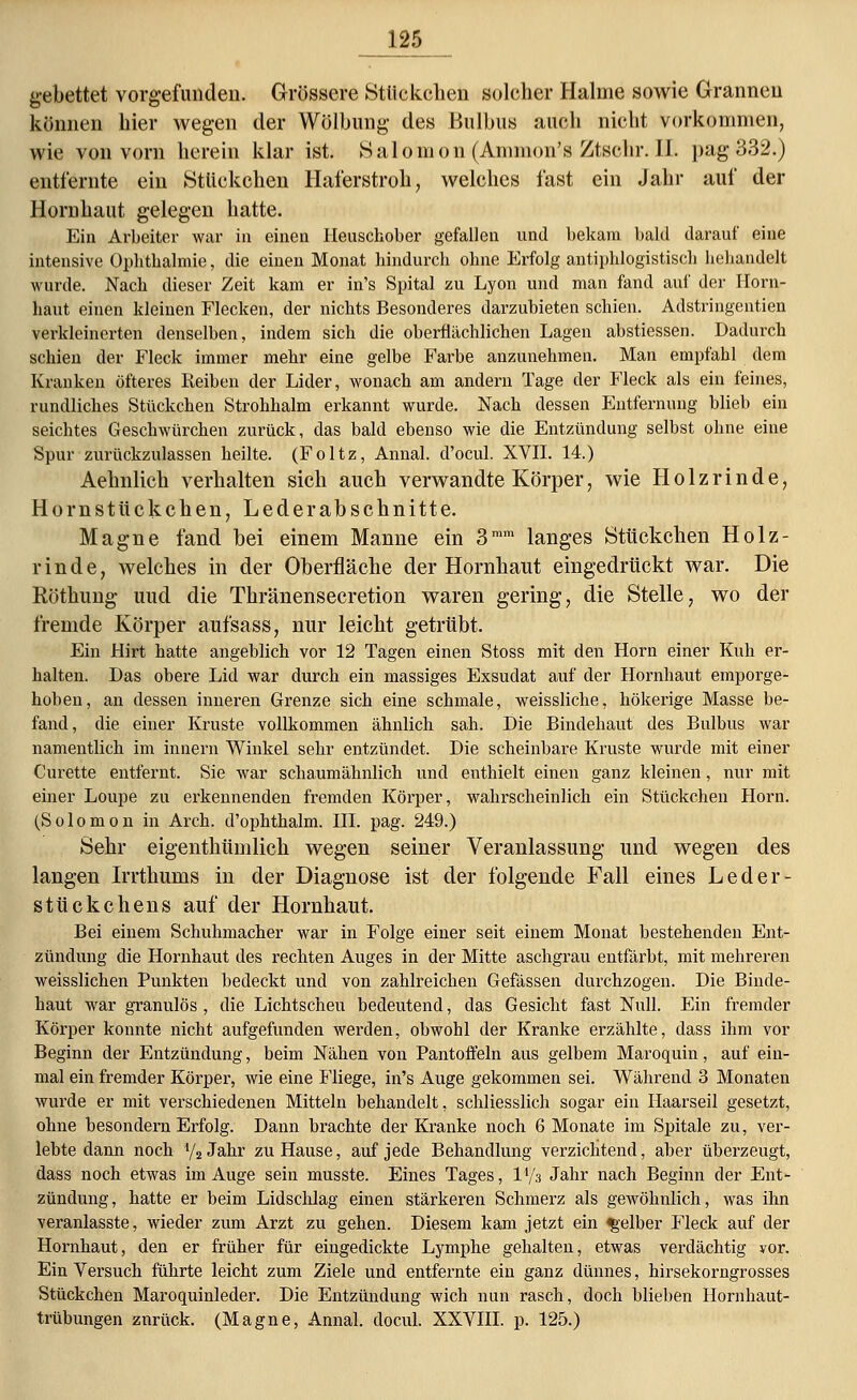 gebettet vorgefunden. Grössere Stückchen solcher Halme sowie Grannen können hier wegen der Wölbung des Bulbus auch nicht vorkommen, wie von vorn herein klar ist. Salomon (Amnion's Ztschr. II. pag 332.) entfernte ein Stückchen Haferstroh, welches fast ein Jahr auf der Hornhaut gelegen hatte. Ein Arbeiter war in einen Heuschober gefallen und bekam bald darauf eine intensive Ophthalmie, die einen Monat hindurch ohne Erfolg antiphlogistisch behandelt wurde. Nach dieser Zeit kam er in's Spital zu Lyon und man fand auf der Horn- haut einen kleinen Flecken, der nichts Besonderes darzubieten schien. Adstringentien verkleinerten denselben, indem sich die oberflächlichen Lagen abstiessen. Dadurch schien der Fleck immer mehr eine gelbe Farbe anzunehmen. Man empfahl dem Kranken öfteres Reiben der Lider, wonach am andern Tage der Fleck als ein feines, rundliches Stückchen Strohhalm erkannt wurde. Nach dessen Entfernung blieb ein seichtes Geschwürchen zurück, das bald ebenso wie die Entzündung selbst ohne eine Spur zurückzulassen heilte. (Foltz, Annal. d'ocul. XVII. 14.) Aehnlich verhalten sich auch verwandte Körper, wie Holz rinde, Hornstückchen, Leder abschnitte. Magne fand bei einem Manne ein 3mm langes Stückchen Holz- rinde, welches in der Oberfläche der Hornhaut eingedrückt war. Die Eöthung uud die Thränensecretion waren gering, die Stelle, wo der fremde Körper aufsass, nur leicht getrübt. Ein Hirt hatte angeblich vor 12 Tagen einen Stoss mit den Hörn einer Kuh er- halten. Das obere Lid war durch ein massiges Exsudat auf der Hornhaut emporge- hoben, an dessen inneren Grenze sich eine schmale, weissliche, hökerige Masse be- fand, die einer Kruste vollkommen ähnlich sah. Die Bindehaut des Bulbus war namentlich im innern Winkel sehr entzündet. Die scheinbare Kruste wurde mit einer Curette entfernt. Sie war schaumähnlich und enthielt einen ganz kleinen, nur mit einer Loupe zu erkennenden fremden Körper, wahrscheinlich ein Stückchen Hörn. (Solomon in Arch. d'ophthalm. III. pag. 249.) Sehr eigenthümlich wegen seiner Veranlassung und wegen des langen Irrthums in der Diagnose ist der folgende Fall eines Leder- stückchens auf der Hornhaut. Bei einem Schuhmacher war in Folge einer seit einem Monat bestehenden Ent- zündung die Hornhaut des rechten Auges in der Mitte aschgrau entfärbt, mit mehreren weisslichen Punkten bedeckt und von zahlreichen Gefässen durchzogen. Die Binde- haut war granulös , die Lichtscheu bedeutend, das Gesicht fast Null. Ein fremder Körper konnte nicht aufgefunden werden, obwohl der Kranke erzählte, dass ihm vor Beginn der Entzündung, beim Nähen von Pantoffeln aus gelbem Maroquin, auf ein- mal ein fremder Körper, wie eine Fliege, in's Auge gekommen sei. Während 3 Monaten wurde er mit verschiedenen Mitteln behandelt, schliesslich sogar ein Haarseil gesetzt, ohne besondern Erfolg. Dann brachte der Kranke noch 6 Monate im Spitale zu, ver- lebte dann noch 4/2 Jahr zu Hause, auf jede Behandlung verzichtend, aber überzeugt, dass noch etwas im Auge sein musste. Eines Tages, IV3 Jahr nach Beginn der Ent- zündung, hatte er beim Lidschlag einen stärkeren Schmerz als gewöhnlich, was ihn veranlasste, wieder zum Arzt zu gehen. Diesem kam jetzt ein gelber Fleck auf der Hornhaut, den er früher für eingedickte Lymphe gehalten, etwas verdächtig vor. Ein Versuch führte leicht zum Ziele und entfernte ein ganz dünnes, hirsekorngrosses Stückchen Maroquinleder. Die Entzündung wich nun rasch, doch blieben Hornhaut- trübungen zurück. (Magne, Annal. docul. XXVIII. p. 125.)