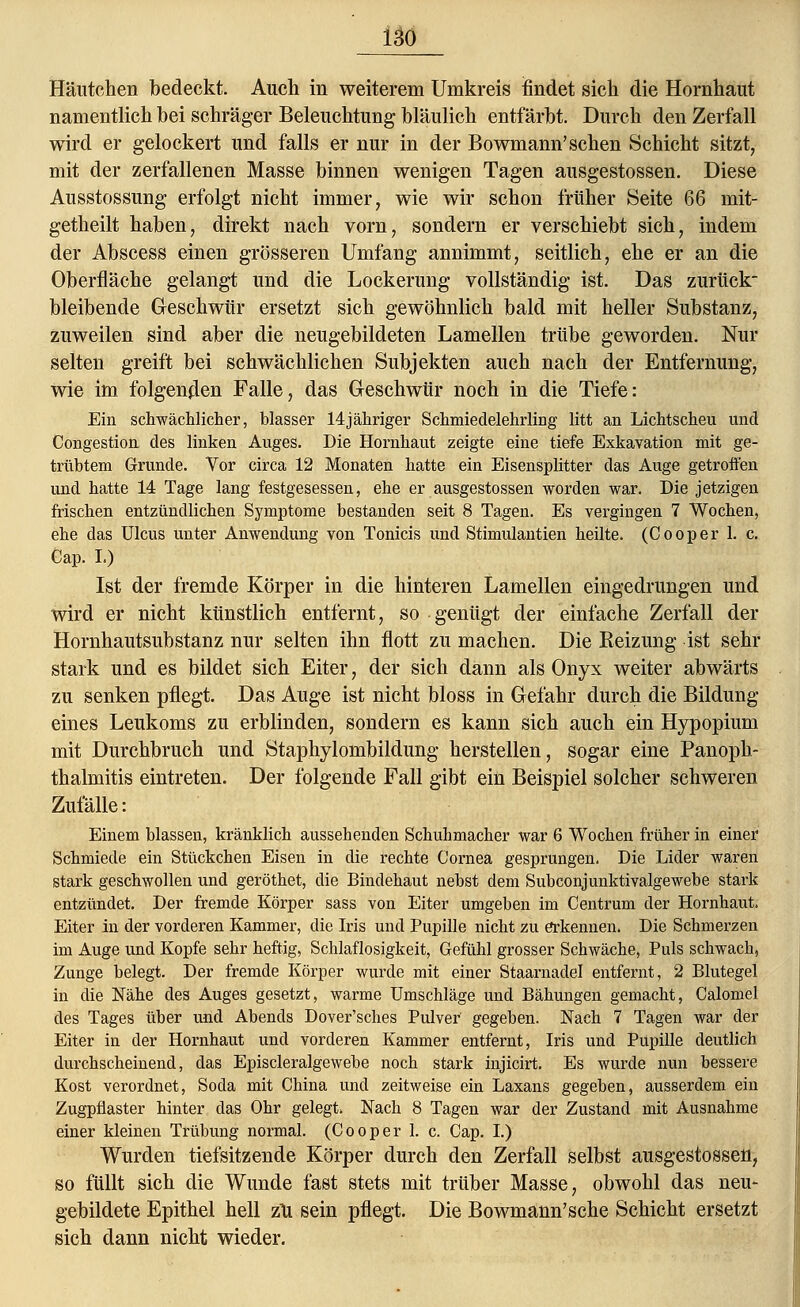 Häutchen bedeckt. Auch in weiterem Umkreis findet sich die Hornhaut namentlich bei schräger Beleuchtung bläulich entfärbt. Durch den Zerfall wird er gelockert und falls er nur in der Bowmann'sehen Schicht sitzt, mit der zerfallenen Masse binnen wenigen Tagen ausgestossen. Diese Ausstossung erfolgt nicht immer, wie wir schon früher Seite 66 mit- getheilt haben, direkt nach vorn, sondern er verschiebt sich, indem der Abscess einen grösseren Umfang annimmt, seitlich, ehe er an die Oberfläche gelangt und die Lockerung vollständig ist. Das zurück' bleibende Geschwür ersetzt sich gewöhnlich bald mit heller Substanz, zuweilen sind aber die neugebildeten Lamellen trübe geworden. Nur selten greift bei schwächlichen Subjekten auch nach der Entfernung, wie im folgenden Falle, das Geschwür noch in die Tiefe: Ein schwächlicher, blasser 14jähriger Schmiedelehrling litt an Lichtscheu und Congestion des linken Auges. Die Hornhaut zeigte eine tiefe Exkavation mit ge- trübtem Grunde. Vor circa 12 Monaten hatte ein Eisensplitter das Auge getroffen und hatte 14 Tage lang festgesessen, ehe er ausgestossen worden war. Die jetzigen frischen entzündlichen Symptome bestanden seit 8 Tagen. Es vergingen 7 Wochen, ehe das Ulcus unter Anwendung von Tonicis und Stimulantien heilte. (Cooper 1. c. Cap. L) Ist der fremde Körper in die hinteren Lamellen eingedrungen und wird er nicht künstlich entfernt, so genügt der einfache Zerfall der Hornhautsubstanz nur selten ihn flott zu machen. Die Beizung ist sehr stark und es bildet sich Eiter, der sich dann als Onyx weiter abwärts zu senken pflegt. Das Auge ist nicht bloss in Gefahr durch die Bildung eines Leukoms zu erblinden, sondern es kann sich auch ein Hypopium mit Durchbruch und Staphylombildung herstellen, sogar eine Panoph- thalmitis eintreten. Der folgende Fall gibt ein Beispiel solcher schweren Zufälle: Einem blassen, kränklich aussehenden Schuhmacher war 6 Wochen früher in einer Schmiede ein Stückchen Eisen in die rechte Cornea gesprungen. Die Lider waren stark geschwollen und geröthet, die Bindehaut nebst dem Subconjunktivalgewebe stark entzündet. Der fremde Körper sass von Eiter umgeben im Centrum der Hornhaut. Eiter in der vorderen Kammer, die Iris und Pupille nicht zu erkennen. Die Schmerzen im Auge und Kopfe sehr heftig, Schlaflosigkeit, Gefühl grosser Schwäche, Puls schwach, Zunge belegt. Der fremde Körper wurde mit einer Staarnadel entfernt, 2 Blutegel in die Nähe des Auges gesetzt, warme Umschläge und Bähungen gemacht, Calomel des Tages über und Abends Dover'sches Pulver' gegeben. Nach 7 Tagen war der Eiter in der Hornhaut und vorderen Kammer entfernt, Iris und Pupille deutlich durchscheinend, das Episcleralgewebe noch stark injicirt. Es wurde nun bessere Kost verordnet, Soda mit China und zeitweise ein Laxans gegeben, ausserdem ein Zugpflaster hinter das Ohr gelegt. Nach 8 Tagen war der Zustand mit Ausnahme einer kleinen Trübung normal. (Cooper 1. c. Cap. I.) Wurden tiefsitzende Körper durch den Zerfall selbst ausgestossen, so füllt sich die Wunde fast stets mit trüber Masse, obwohl das neu- gebildete Epithel hell zu sein pflegt. Die Bowmann'sche Schicht ersetzt sich dann nicht wieder.
