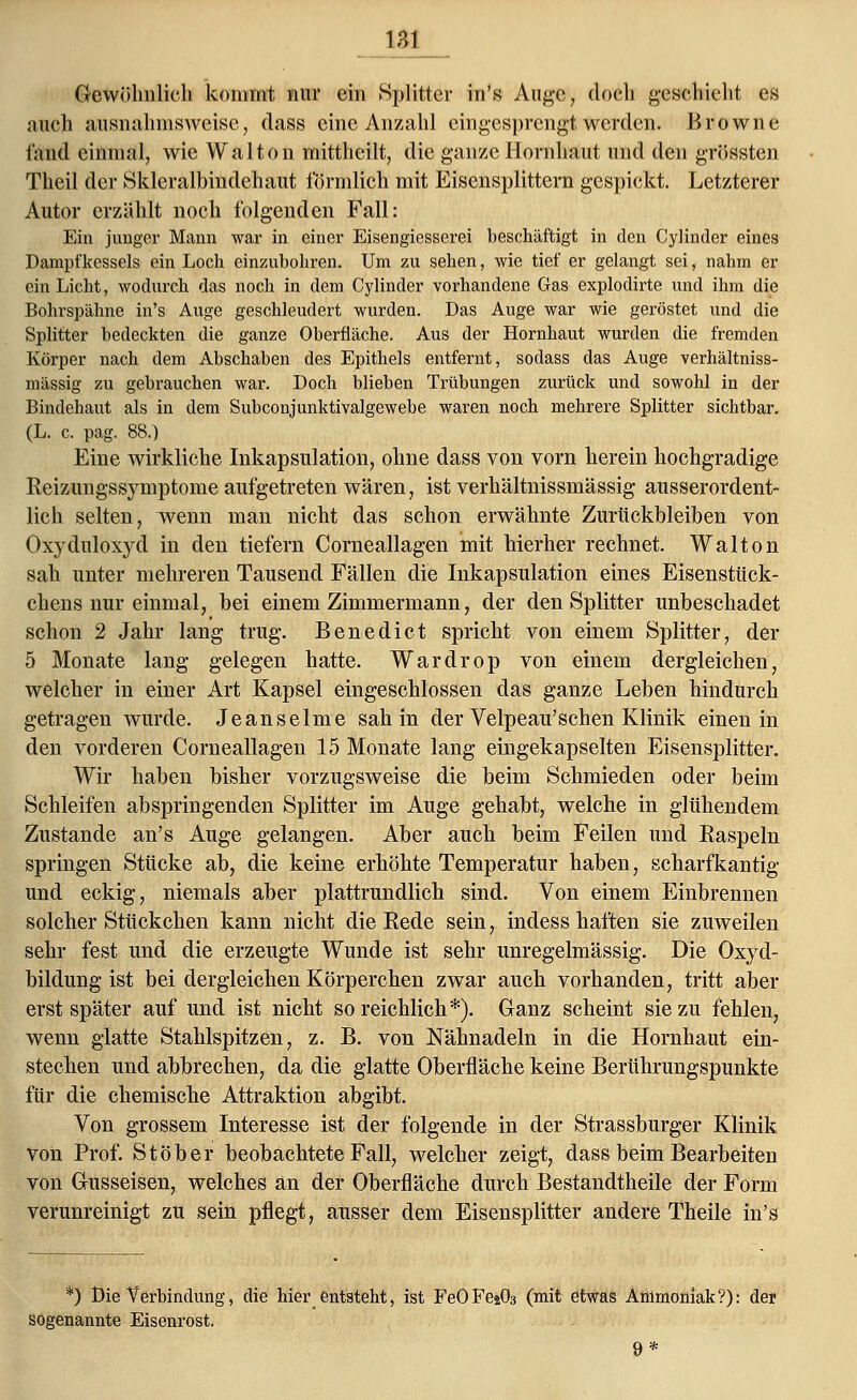 Gewöhnlich kommt nur ein Splitter in's Auge, doch geschieht es auch ausnahmsweise, dass eine Anzahl eingesprengt werden. Browne fand einmal, wie Walton mittheilt, die ganze Hornhaut und den grössten Theil der Skleralbindehaut förmlich mit Eisensplittern gespickt. Letzterer Autor erzählt noch folgenden Fall: Ein junger Mann war in einer Eisengiesserei beschäftigt in den Cylinder eines Dampfkessels ein Loch einzubohren. Um zu sehen, wie tief er gelangt sei, nahm er ein Licht, wodurch das noch in dem Cylinder vorhandene Gas explodirte und ihm die Bohrspähne in's Auge geschleudert wurden. Das Auge war wie geröstet und die Splitter bedeckten die ganze Oberfläche. Aus der Hornhaut wurden die fremden Körper nach dem Abschaben des Epithels entfernt, sodass das Auge verhältniss- mässig zu gebrauchen war. Doch blieben Trübungen zurück und sowohl in der Bindehaut als in dem Subconjunktivalgewebe waren noch mehrere Splitter sichtbar. (L. c. pag. 88.) Eine wirkliche Inkapsulation, ohne dass von vorn herein hochgradige Reizungssymptome aufgetreten wären, ist verhältnissmässig ausserordent- lich selten, wenn man nicht das schon erwähnte Zurückbleiben von Oxyduloxyd in den tiefern Corneallagen mit hierher rechnet. Walton sah unter mehreren Tausend Fällen die Inkapsulation eines Eisenstück- chens nur einmal, bei einem Zimmermann, der den Splitter unbeschadet schon 2 Jahr lang trug. Benedict spricht von einem Splitter, der 5 Monate lang gelegen hatte. Wardrop von einem dergleichen, welcher in einer Art Kapsel eingeschlossen das ganze Leben hindurch getragen wurde. Jeanseime sah in der Velpeau'sehen Klinik einen in den vorderen Corneallagen 15 Monate lang eingekapselten Eisensplitter. Wir haben bisher vorzugsweise die beim Schmieden oder beim Schleifen abspringenden Splitter im Auge gehabt, welche in glühendem Zustande an's Auge gelangen. Aber auch beim Feilen und Raspeln springen Stücke ab, die keine erhöhte Temperatur haben, scharfkantig und eckig, niemals aber plattrundlich sind. Von einem Einbrennen solcher Stückchen kann nicht die Rede sein, indess haften sie zuweilen sehr fest und die erzeugte Wunde ist sehr unregelmässig. Die Oxyd- bildung ist bei dergleichen Körperchen zwar auch vorhanden, tritt aber erst später auf und ist nicht so reichlich*). Ganz scheint sie zu fehlen, wenn glatte Stahlspitzen, z. B. von Nähnadeln in die Hornhaut ein- stechen und abbrechen, da die glatte Oberfläche keine Berührungspunkte für die chemische Attraktion abgibt. Von grossem Interesse ist der folgende in der Strassburger Klinik von Prof. Stob er beobachtete Fall, welcher zeigt, dass beim Bearbeiten von Gusseisen, welches an der Oberfläche durch Bestandtheile der Form verunreinigt zu sein pflegt, ausser dem Eisensplitter andere Theile in's *) Die Verbindung, die hier entsteht, ist FeOFejCb (mit etwas Ammoüiak?): der sogenannte Eisenrost.