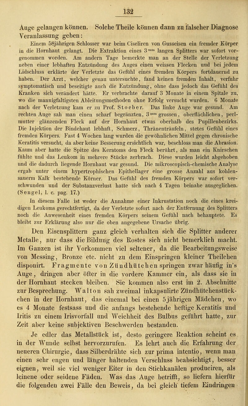Auge gelangen können. Solche Theile können dann zu falscher Diagnose Veranlassung geben: Einem 58jährigen Schlosser war beim Ciseliren von Gusseisen ein fremder Körper in die Hornhaut gelangt. Die Extraktion eines 3mm langen Splitters war sofort vor- genommen worden. Am andern Tage bemerkte man an der Stelle der Verletzung neben einer lebhaften Entzündung des Auges einen weissen Flecken und bei jedem Lidschluss erklärte der Verletzte das Gefühl eines fremden Körpers fortdauernd zu haben. Der Arzt, welcher genau untersuchte, fand keinen fremden Inhalt, verfuhr symptomatisch und beseitigte auch die Entzündung, ohne dass jedoch das Gefühl des Kranken sich verändert hätte. Er verbrachte darauf 3 Monate in einem Spitale zu, wo die mannigfaltigsten Ableitungsmethoden ohne Erfolg versucht wurden. 6 Monate nach der Verletzung kam er zu Prof. Stoeber. Das linke Auge war gesund. Am rechten Auge sah man einen scharf begränzten, 3^m grossen, oberflächlichen, perl- mutter glänzenden Fleck auf der Hornhaut etwas oberhalb des Pupillenbezirks. Die Injektion der Bindehaut lebhaft, Schmerz, Thränenträufeln, stetes Gefühl eines fremden Körpers. Fast 4 Wochen lang wurden die gewöhnlichen Mittel gegen chronische Keratitis versucht, da aber keine Besserung ersichtlich war, beschloss man die Abrasion. Kaum aber hatte die Spitze des Keratoms den Fleck berührt, als man ein Knirschen fühlte und das Leukona in mehrere Stücke zerbrach. Diese wurden leicht abgehoben und die dadurch liegende Hornhaut war gesund. Die mikroscopisch-chemische Analyse ergab unter einem hypertrophischen Epithellager eine grosse Anzahl aus koklen- sauerm Kalk bestehende Körner. Das Gefühl des fremden Körpers war sofort ver- schwunden und der Substanzverlust hatte sich nach 4 Tagen beinahe ausgeglichen. (Sengel, 1. c. pag. 17.) In diesem Falle ist weder die Annahme einer Inkrustation noch die eines krei- digen Leukoms gerechtfertigt, da der Verletzte sofort nach der Entfernung des Splitters noch die Anwesenheit eines fremden Körpers seinem Gefühl nach behauptete. Es bleibt zur Erklärung also nur die oben angegebene Ursache übrig. Den Eisensplittern ganz gleich verhalten sich die Splitter anderer Metalle, nur dass die Bildung des Rostes sich nicht bemerklich macht. Im Ganzen ist ihr Vorkommen viel seltener, da die Bearbeitungsweise von Messing, Bronze etc. nicht zu dem Einspringen kleiner Theilchen disponirt. Fragmente vonZündhtitchen springen zwar häufig in' s Auge, dringen aber öfter in die vordere Kammer ein, als dass sie in der Hornhaut stecken bleiben. Sie kommen also erst im 2. Abschnitte zur Besprechung. Walton sah zweimal inkapsulirte Zündhütchenstück- chen in der Hornhaut, das einemal bei einen 5jährigen Mädchen, wo es 4 Monate festsass und die anfangs bestehende heftige Keratitis und Iritis zu einem Irisvorfall und Weichheit des Bulbus geführt hatte, zur Zeit aber keine subjektiven Beschwerden bestanden. Je edler das Metallstück ist, desto geringere Reaktion scheint es in der Wunde selbst hervorzurufen. Es lehrt auch die Erfahrung der neueren Chirurgie, dass Silberdrähte sich zur prima intentio, wenn man einen sehr engen und länger haltenden Verschluss beabsichtigt, besser eignen, weil sie viel weniger Eiter in den Stichkanälen produciren, als leinene oder seidene Fäden. Was das Auge betrifft, so liefern hierfür die folgenden zwei Fälle den Beweis, da bei gleich tiefem Eindringen