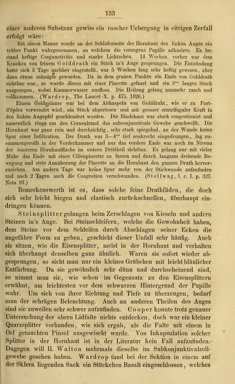 135 einer anderen Substanz gewiss ein rascher Uebergang in citrigen Zerfall erfolgt wäre: Bei einem Manne wurde an der Schläfenseite der Hornhaut des linken Auges ein trüber Punkt wahrgenommen, an welchem die verzogene Pupille adhärirte. Es be- stand heftige Conjunctivitis und starke Lichtscheu. 14 Wochen vorher war dem Kranken von feinem Golddrath ein Stück in's Auge gesprungen. Die Entzündung hatte sich 3 Tage nachher eingestellt, war 5 Wochen lang sehr heftig gewesen, aber dann etwas massiger geworden. Da in dem grauen Punkte ein Ende von Golddrath sichtbar war, so wurde dieses mit einer Pincette gefasst und ein 3' langes Stück ausgezogen, wobei Kammerwasser ausfloss. Die Heilung gelang nunmehr rasch und vollkommen. (Wardrop, The Lancet-X. p. 475. 1826.) Einem Goldspinner war bei dem Abhaspeln von Golddraht, wie er zu Port- d'epees verwendet wird, ein Stück abgerissen und mit grosser centrifugaler Kraft in den linken Augapfel geschleudert worden. Die Bindehaut war stark congestionirt und namentlich rings um den Cornealrand das subconjunctivale Gewebe geschwellt. Die Hornhaut war ganz rein und durchsichtig, sehr stark spiegelnd, an der Wunde keine Spur einer Infiltration. Der Drath war 3—4' tief senkrecht eingedrungen, lag zu- sammengerollt in der Vorderkammer und nur das vordere Ende war noch im Niveau der äusseren Hornhautfiäche im untern Drittheil sichtbar. Es gelang nur mit vieler Mühe das Ende mit einer Cilienpincette zn fassen und durch langsam drehende Be- wegung und stete Annäherung der Pincette an die Hornhaut den ganzen Drath hervor- zuziehen. Am andern Tage war keine Spur mehr von der Stichwunde aufzufinden und nach 2 Tagen auch die Congestion verschwunden. (St eil wag, 1. c. I. p. 327. Nota 93.) Bemerkenswertb ist es, dass solche feine Drathfäden, die doch sich sehr leicht biegen und elastisch zurückschnellen, überhaupt ein- dringen können. St ein splitt er gelangen beim Zerschlagen von Kieseln und andern Steinen in's Auge. Bei Steinschleifern, welche die Gewohnheit haben, dem Steine vor dem Schleifen durch Abschlagen seiner Ecken die ungefähre Form zu geben, geschieht dieser Unfall sehr häufig. Auch sie sitzen, wie die Eisensplitter, meist in der Hornhaut und verhalten sich überhaupt denselben ganz ähnlich. Waren sie sofort wieder ab- gesprungen , so sieht man nur ein kleines Grübchen mit leicht bläulicher Entfärbung. Da sie gewöhnlich sehr dünn und durchscheinend sind, so nimmt man sie, wie schon im Gegensatz zu den Eisensplittern erwähnt, am leichtesten vor dem schwarzen Hintergrund der Pupille wahr. Um sich von ihrer Kichtung und Tiefe zu überzeugen, bedarf man der schrägen Beleuchtung. Auch an anderen Theilen des Auges sind sie zuweilen sehr schwer aufzufinden. C o o p e r konnte trotz genauer Untersuchung der obern Lidfalte nichts entdecken, doch war ein kleiner Quarzsplitter vorhanden, wie sich ergab, als die Falte mit einem in Oel getauchten Pinsel ausgewischt wurde. Von Inkapsulation solcher Splitter in der Hornhaut ist in der Literatur kein Fall aufzufinden.- Dagegen will H. Walton mehrmals dieselbe im Subkonjunktivalzell- gewebe gesehen haben. Wardrop fand bei der Sektion in einem auf der Sklera liegenden Sack ein Stückchen Basalt eingeschlossen, welches
