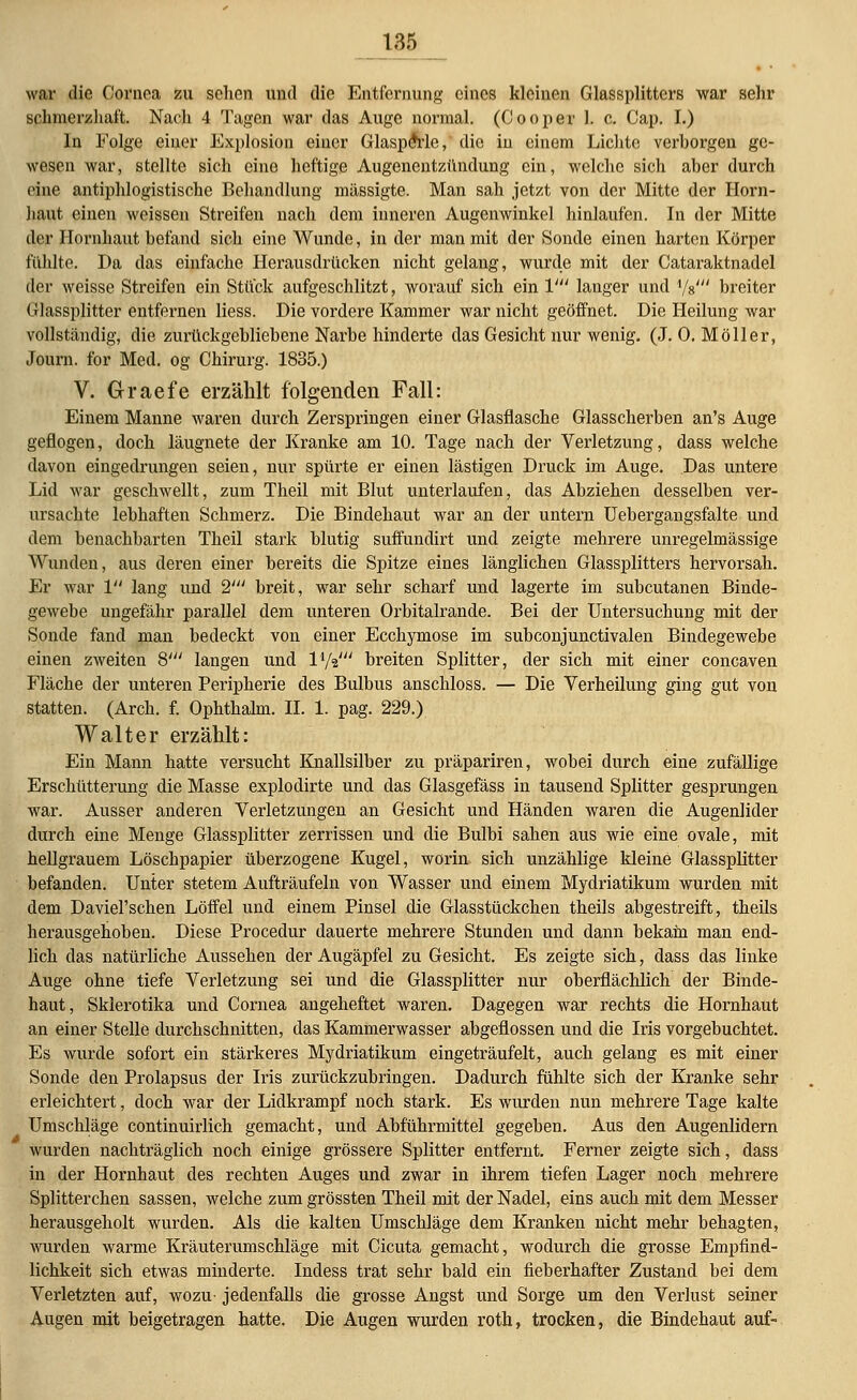 war die Cornea zu sehen und die Entfernung eines kleinen Glassplitters war sehr schmerzhaft. Nach 4 Tagen war das Auge normal. (Cooper 1. c. Cap. I.) lu Folge einer Explosion einer GlaspeVle, die in einem Lichte verborgen ge- wesen war, stellte sich eine heftige Augenentzündung ein, welche sich aber durch eine antiphlogistische Behandlung mässigte. Man sah jetzt von der Mitte der Horn- haut einen weissen Streifen nach dem inneren Augenwinkel hinlaufen. In der Mitte der Hornhaut befand sich eine Wunde, in der man mit der Sonde einen harten Körper fühlte. Da das einfache Herausdrücken nicht gelang, wurde mit der Cataraktnadel der weisse Streifen ein Stück aufgeschlitzt, worauf sich ein V langer und Vs' breiter Glassplitter entfernen liess. Die vordere Kammer war nicht geöffnet. Die Heilung war vollständig, die zurückgebliebene Narbe hinderte das Gesicht nur wenig. (J. 0. Möller, Journ. for Med. og Chirurg. 1835.) V. Graefe erzählt folgenden Fall: Einem Manne waren durch Zerspringen einer Glasflasche Glasscherben an's Auge geflogen, doch läugnete der Kranke am 10. Tage nach der Verletzung, dass welche davon eingedrungen seien, nur spürte er einen lästigen Druck im Auge. Das untere Lid war geschwellt, zum Theil mit Blut unterlaufen, das Abziehen desselben ver- ursachte lebhaften Schmerz. Die Bindehaut war an der untern Uebergangsfalte und dem benachbarten Theil stark blutig suffundirt und zeigte mehrere unregelmässige Wunden, aus deren einer bereits die Spitze eines länglichen Glassplitters hervorsah. Er war 1 lang und 2' breit, war sehr scharf und lagerte im subcutanen Binde- gewebe ungefähr parallel dem unteren Orbitalrande. Bei der Untersuchung mit der Sonde fand man bedeckt von einer Ecchymose im subconjunctivalen Bindegewebe einen zweiten 8' langen und l1/«' breiten Splitter, der sich mit einer coneaven Fläche der unteren Peripherie des Bulbus anschloss. — Die Verheilung ging gut von statten. (Arch. f. Ophthalm. IL 1. pag. 229.) Walter erzählt: Ein Mann hatte versucht Knallsilber zu präpariren, wobei durch eine zufällige Erschütterung die Masse explodirte und das Glasgefäss in tausend Splitter gesprungen war. Ausser anderen Verletzungen an Gesicht und Händen waren die Augenlider durch eine Menge Glassplitter zerrissen und die Bulbi sahen aus wie eine ovale, mit hellgrauem Löschpapier überzogene Kugel, worin sich unzählige kleine Glassplitter befanden. Unter stetem Aufträufeln von Wasser und einem Mydriatikum wurden mit dem Daviel'schen Löffel und einem Pinsel die Glasstückchen theils abgestreift, theils herausgehoben. Diese Procedur dauerte mehrere Stunden und dann bekam man end- lich das natürliche Aussehen der Augäpfel zu Gesicht. Es zeigte sich, dass das linke Auge ohne tiefe Verletzung sei und die Glassplitter nur oberflächlich der Binde- haut, Sklerotika und Cornea angeheftet waren. Dagegen war rechts die Hornhaut an einer Stelle durchschnitten, das Kammerwasser abgeflossen und die Iris vorgebuchtet. Es wurde sofort ein stärkeres Mydriatikum eingeträufelt, auch gelang es mit einer Sonde den Prolapsus der Iris zurückzubringen. Dadurch fühlte sich der Kranke sehr erleichtert, doch war der Lidkrampf noch stark. Es wurden nun mehrere Tage kalte Umschläge continuirlich gemacht, und Abführmittel gegeben. Aus den Augenlidern wurden nachträglich noch einige grössere Splitter entfernt. Ferner zeigte sich, dass in der Hornhaut des rechten Auges und zwar in ihrem tiefen Lager noch mehrere Splitterchen sassen, welche zum grössten Theil mit der Nadel, eins auch mit dem Messer herausgeholt wurden. Als die kalten Umschläge dem Kranken nicht mehr behagten, wurden warme Kräuter umschlage mit Cicuta gemacht, wodurch die grosse Empfind- lichkeit sich etwas minderte. Indess trat sehr bald ein fieberhafter Zustand bei dem Verletzten auf, wozu- jedenfalls die grosse Angst und Sorge um den Verlust seiner Augen mit beigetragen hatte. Die Augen wurden roth, trocken, die Bindehaut auf-