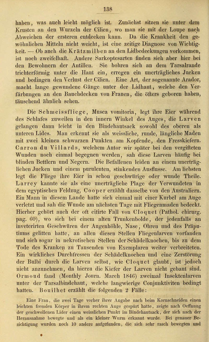138^ haben, was auch leicht möglich ist. Zunächst sitzen sie unter dem Krusten an den Wurzeln der Cilien, wo man sie mit der Loupe nach Abweichen der ersteren entdecken kann. Da die Krankheit den ge- wöhnlichen Mitteln nicht weicht, ist eine zeitige Diagnose von Wichtig- keit. — Ob auch die Krätzmilben an den Lidbedeckungen vorkommen, ist noch zweifelhaft. Andere Sarkoptesarten finden sich aber hier bei den Bewohnern der Antillen. Sie bohren sich an dem Tarsalrande trichterförmig unter die Haut ein, erregen ein unerträgliches Jucken und bedingen den Verlust der Cilien. Eine Art, der sogenannte Arador, macht lange gewundene Gänge unter der Lidhaut, welche den Ver- färbungen an den Bauchdecken von Frauen, die öfters geboren haben, täuschend ähnlich sehen. Die Schmeissfliege, Musca vomitoria, legt ihre Eier während des Schlafes zuweilen in den innern Winkel des Auges, die Larven gelangen dann leicht in den Bindehautsack sowohl des oberen als unteren Lides. Man erkennt sie als weissliche, runde, längliche Maden mit zwei kleinen schwarzen Punkten am Kopfende, den Fresskiefern. Carron du Villards, welchem Autor wir später bei den vergifteten Wunden noch einmal begegnen werden, sah diese Larven häufig bei blinden Bettlern und Negern. Die Befallenen leiden an einem unerträg- lichen Jucken und einem purulenten, stinkenden Ausflusse. Am liebsten legt die Fliege ihre Eier in schon geschwürige oder wunde Theile. Larrey kannte sie als eine unerträgliche Plage der Verwundeten in dem egyptischen Feldzug, Cooper erzählt dasselbe von den Australiern. Ein Mann in diesem Lande hatte sich einmal mit einer Kurbel am Auge verletzt und sah die Wunde am nächsten Tage mit Fliegenmaden bedeckt. Hierher gehört auch der oft citirte Fall von Cloquet (Pathol. chirurg. pag. 60), wo sich bei einem alten Trunkenbolde, der jedenfalls an inveterirten Geschwüren der Augenhöhle, Nase, Ohren und des Präpu- tiums gelitten hatte, an allen diesen Stellen Fliegenlarven vorfanden und sich sogar in nekrotischen Stellen der Schädelknochen, bis zu dem Tode des Kranken zu Tausenden von Exemplaren weiter verbreiteten. Ein wirkliches Durchfressen der Schädelknochen und eine Zerstörung der Bulbi durch die Larven selbst, wie Cloquet glaubt, ist jedoch nicht anzunehmen, da hierzu die Kiefer der Larven nicht gebaut sind. Ormond fand (Monthly Journ. March 1846) zweimal Insektenlarven unter der Tarsalbindehaut, welche langwierige Conjunktiviten bedingt hatten. Bouilhet erzählt die folgenden 2 Fälle: Eine Frau, die zwei Tage vorher ihrer Angabe nach beim Kornschneiden einen leichten fremden Körper in ihrem rechten Auge gespürt hatte, zeigte nach Oeffnung der geschwollenen Lider einen weisslichen Punkt im Bindehautsack, der sich nach der Herausnahme bewegte und als ein kleiner Wurm erkannt wurde. Bei genauer Be- sichtigung wurden noch 10 andere aufgefunden, die sich sehr rasch bewegten und
